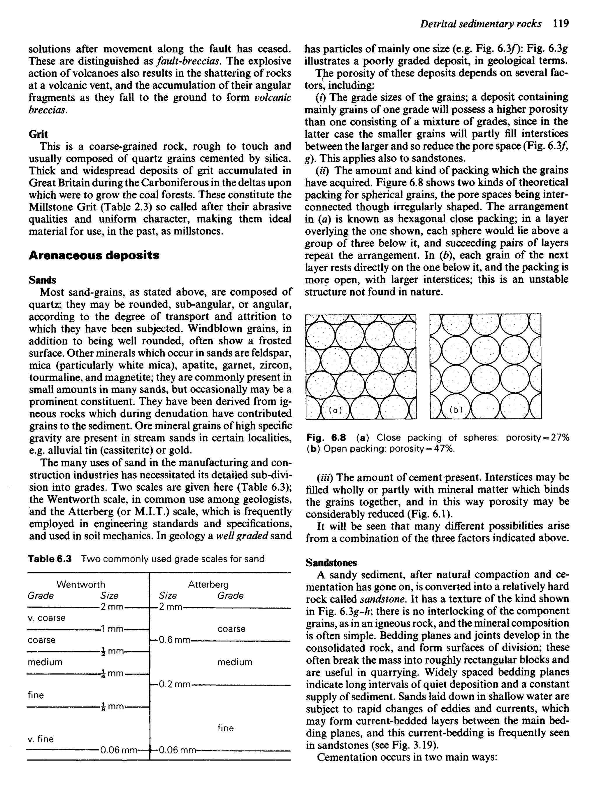 solutions after movement along the fault has ceased.
These are distinguished as fault-breccias. The explosive
action of volcanoes also results in the shattering of rocks
at a volcanic vent, and the accumulation of their angular
fragments as they fall to the ground to form volcanic
breccias.
Grit
This is a coarse-grained rock, rough to touch and
usually composed of quartz grains cemented by silica.
Thick and widespread deposits of grit accumulated in
Great Britain during the Carboniferous in the deltas upon
which were to grow the coal forests. These constitute the
Millstone Grit (Table 2.3) so called after their abrasive
qualities and uniform character, making them ideal
material for use, in the past, as millstones.
Arenaceous deposits
Sands
Most sand-grains, as stated above, are composed of
quartz; they may be rounded, sub-angular, or angular,
according to the degree of transport and attrition to
which they have been subjected. Windblown grains, in
addition to being well rounded, often show a frosted
surface. Other minerals which occur in sands are feldspar,
mica (particularly white mica), apatite, garnet, zircon,
tourmaline, and magnetite; they are commonly present in
small amounts in many sands, but occasionally may be a
prominent constituent. They have been derived from ig-
neous rocks which during denudation have contributed
grains to the sediment. Ore mineral grains of high specific
gravity are present in stream sands in certain localities,
e.g. alluvial tin (cassiterite) or gold.
The many uses of sand in the manufacturing and con-
struction industries has necessitated its detailed sub-divi-
sion into grades. Two scales are given here (Table 6.3);
the Wentworth scale, in common use among geologists,
and the Atterberg (or M.LT.) scale, which is frequently
employed in engineering standards and specifications,
and used in soil mechanics. In geology a well graded sand
Table 6.3 Two commonly used grade scales for sand
Wentworth Atterberg
Grade Size Size Grade
• 2 mm 2 mm—
v. coarse
—1 mm- coarse
coarse —0.6 mm —-
— J mm
medium medium
Jmm-——
—0.2 mm
fine
J mm
fine
v. fine
0.06 mm- 0.06 mm — —
has particles of mainly one size (e.g. Fig. 6.3/): Fig. 6.3g
illustrates a poorly graded deposit, in geological terms.
The porosity of these deposits depends on several fac-
tors, including:
(0 The grade sizes of the grains; a deposit containing
mainly grains of one grade will possess a higher porosity
than one consisting of a mixture of grades, since in the
latter case the smaller grains will partly fill interstices
between the larger and so reduce the pore space (Fig. 6.3/,
g). This applies also to sandstones.
(H) The amount and kind of packing which the grains
have acquired. Figure 6.8 shows two kinds of theoretical
packing for spherical grains, the pore spaces being inter-
connected though irregularly shaped. The arrangement
in (a) is known as hexagonal close packing; in a layer
overlying the one shown, each sphere would lie above a
group of three below it, and succeeding pairs of layers
repeat the arrangement. In (b), each grain of the next
layer rests directly on the one below it, and the packing is
more open, with larger interstices; this is an unstable
structure not found in nature.
Fig. 6.8 (a) Close packing of spheres: porosity = 27%
(b) Open packing: porosity = 47%.
(«/) The amount of cement present. Interstices may be
filled wholly or partly with mineral matter which binds
the grains together, and in this way porosity may be
considerably reduced (Fig. 6.1).
It will be seen that many different possibilities arise
from a combination of the three factors indicated above.
Sandstones
A sandy sediment, after natural compaction and ce-
mentation has gone on, is converted into a relatively hard
rock called sandstone. It has a texture of the kind shown
in Fig. 63g-h; there is no interlocking of the component
grains, as in an igneous rock, and the mineral composition
is often simple. Bedding planes and joints develop in the
consolidated rock, and form surfaces of division; these
often break the mass into roughly rectangular blocks and
are useful in quarrying. Widely spaced bedding planes
indicate long intervals of quiet deposition and a constant
supply of sediment. Sands laid down in shallow water are
subject to rapid changes of eddies and currents, which
may form current-bedded layers between the main bed-
ding planes, and this current-bedding is frequently seen
in sandstones (see Fig. 3.19).
Cementation occurs in two main ways:
 