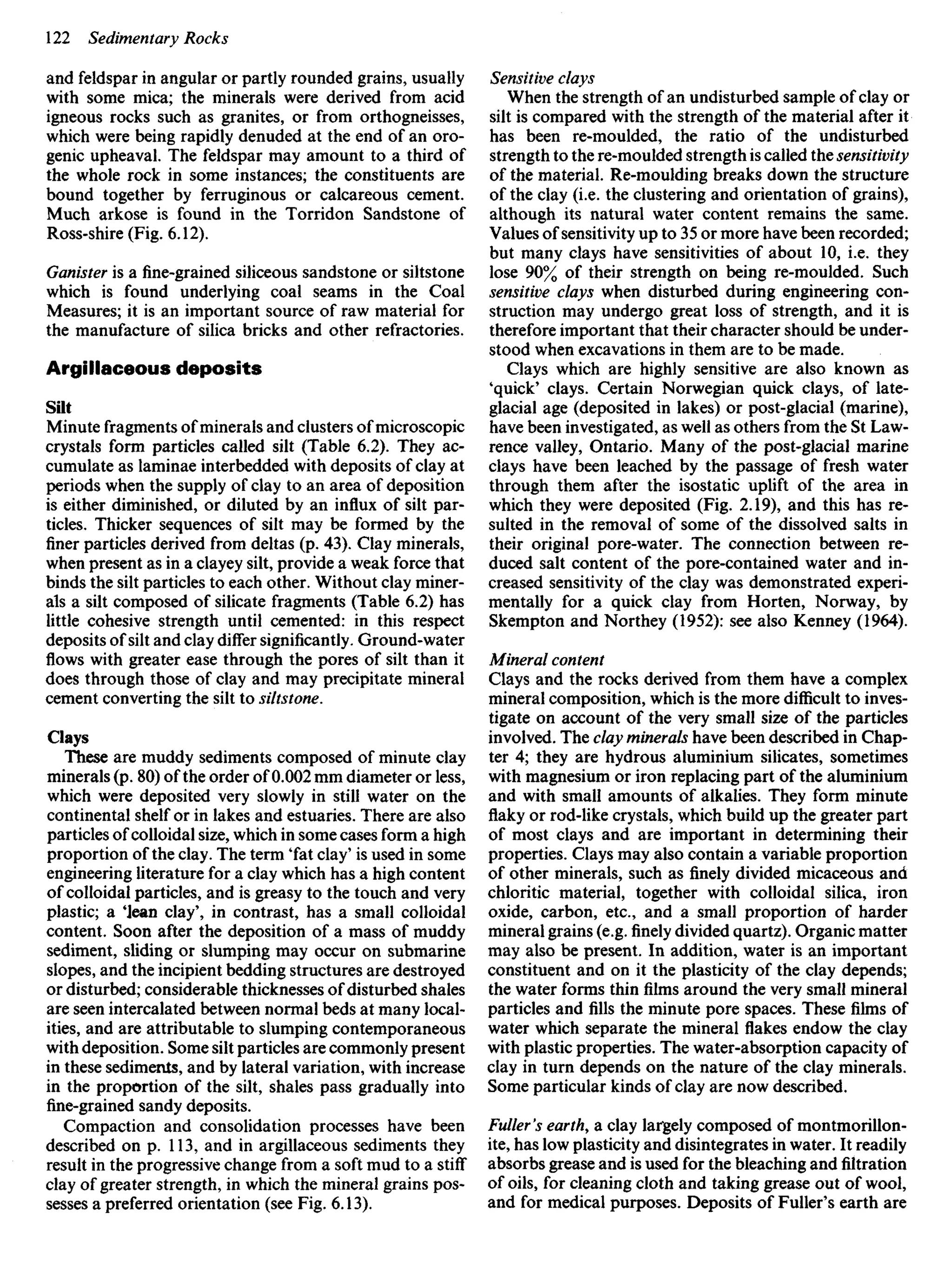 and feldspar in angular or partly rounded grains, usually
with some mica; the minerals were derived from acid
igneous rocks such as granites, or from orthogneisses,
which were being rapidly denuded at the end of an oro-
genic upheaval. The feldspar may amount to a third of
the whole rock in some instances; the constituents are
bound together by ferruginous or calcareous cement.
Much arkose is found in the Torridon Sandstone of
Ross-shire (Fig. 6.12).
Ganister is a fine-grained siliceous sandstone or siltstone
which is found underlying coal seams in the Coal
Measures; it is an important source of raw material for
the manufacture of silica bricks and other refractories.
Argillaceous deposits
Silt
Minute fragments ofminerals and clusters of microscopic
crystals form particles called silt (Table 6.2). They ac-
cumulate as laminae interbedded with deposits of clay at
periods when the supply of clay to an area of deposition
is either diminished, or diluted by an influx of silt par-
ticles. Thicker sequences of silt may be formed by the
finer particles derived from deltas (p. 43). Clay minerals,
when present as in a clayey silt, provide a weak force that
binds the silt particles to each other. Without clay miner-
als a silt composed of silicate fragments (Table 6.2) has
little cohesive strength until cemented: in this respect
deposits of silt and clay differ significantly. Ground-water
flows with greater ease through the pores of silt than it
does through those of clay and may precipitate mineral
cement converting the silt to siltstone.
Clays
These are muddy sediments composed of minute clay
minerals (p. 80) of the order of 0.002 mm diameter or less,
which were deposited very slowly in still water on the
continental shelf or in lakes and estuaries. There are also
particles ofcolloidal size, which in some cases form a high
proportion of the clay. The term 'fat clay' is used in some
engineering literature for a clay which has a high content
of colloidal particles, and is greasy to the touch and very
plastic; a 'Jean clay', in contrast, has a small colloidal
content. Soon after the deposition of a mass of muddy
sediment, sliding or slumping may occur on submarine
slopes, and the incipient bedding structures are destroyed
or disturbed; considerable thicknesses of disturbed shales
are seen intercalated between normal beds at many local-
ities, and are attributable to slumping contemporaneous
with deposition. Some silt particles are commonly present
in these sediments, and by lateral variation, with increase
in the proportion of the silt, shales pass gradually into
fine-grained sandy deposits.
Compaction and consolidation processes have been
described on p. 113, and in argillaceous sediments they
result in the progressive change from a soft mud to a stiff
clay of greater strength, in which the mineral grains pos-
sesses a preferred orientation (see Fig. 6.13).
Sensitive clays
When the strength of an undisturbed sample of clay or
silt is compared with the strength of the material after it
has been re-moulded, the ratio of the undisturbed
strength to the re-moulded strength is called the sensitivity
of the material. Re-moulding breaks down the structure
of the clay (i.e. the clustering and orientation of grains),
although its natural water content remains the same.
Values of sensitivity up to 35 or more have been recorded;
but many clays have sensitivities of about 10, i.e. they
lose 90% of their strength on being re-moulded. Such
sensitive clays when disturbed during engineering con-
struction may undergo great loss of strength, and it is
therefore important that their character should be under-
stood when excavations in them are to be made.
Clays which are highly sensitive are also known as
'quick' clays. Certain Norwegian quick clays, of late-
glacial age (deposited in lakes) or post-glacial (marine),
have been investigated, as well as others from the St Law-
rence valley, Ontario. Many of the post-glacial marine
clays have been leached by the passage of fresh water
through them after the isostatic uplift of the area in
which they were deposited (Fig. 2.19), and this has re-
sulted in the removal of some of the dissolved salts in
their original pore-water. The connection between re-
duced salt content of the pore-contained water and in-
creased sensitivity of the clay was demonstrated experi-
mentally for a quick clay from Horten, Norway, by
Skempton and Northey (1952): see also Kenney (1964).
Mineral content
Clays and the rocks derived from them have a complex
mineral composition, which is the more difficult to inves-
tigate on account of the very small size of the particles
involved. The clay minerals have been described in Chap-
ter 4; they are hydrous aluminium silicates, sometimes
with magnesium or iron replacing part of the aluminium
and with small amounts of alkalies. They form minute
flaky or rod-like crystals, which build up the greater part
of most clays and are important in determining their
properties. Clays may also contain a variable proportion
of other minerals, such as finely divided micaceous and
chloritic material, together with colloidal silica, iron
oxide, carbon, etc., and a small proportion of harder
mineral grains (e.g.finelydivided quartz). Organic matter
may also be present. In addition, water is an important
constituent and on it the plasticity of the clay depends;
the water forms thinfilmsaround the very small mineral
particles and fills the minute pore spaces. Thesefilmsof
water which separate the mineral flakes endow the clay
with plastic properties. The water-absorption capacity of
clay in turn depends on the nature of the clay minerals.
Some particular kinds of clay are now described.
Fuller's earth, a clay largely composed of montmorillon-
ite, has low plasticity and disintegrates in water. It readily
absorbs grease and is used for the bleaching and filtration
of oils, for cleaning cloth and taking grease out of wool,
and for medical purposes. Deposits of Fuller's earth are
 