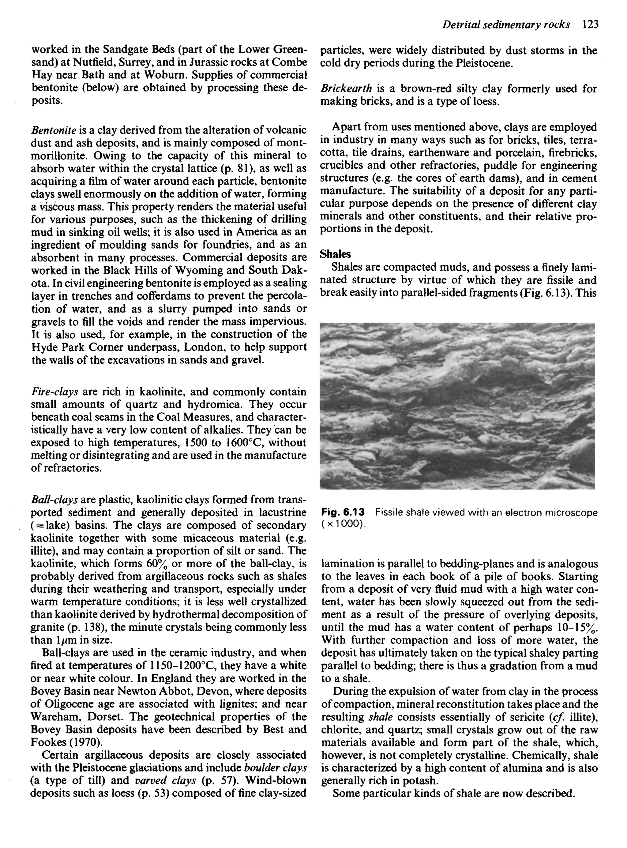worked in the Sandgate Beds (part of the Lower Green-
sand) at Nutfield, Surrey, and in Jurassic rocks at Combe
Hay near Bath and at Woburn. Supplies of commercial
bentonite (below) are obtained by processing these de-
posits.
Bentonite is a clay derived from the alteration of volcanic
dust and ash deposits, and is mainly composed of mont-
morillonite. Owing to the capacity of this mineral to
absorb water within the crystal lattice (p. 81), as well as
acquiring afilmof water around each particle, bentonite
clays swell enormously on the addition of water, forming
a viscous mass. This property renders the material useful
for various purposes, such as the thickening of drilling
mud in sinking oil wells; it is also used in America as an
ingredient of moulding sands for foundries, and as an
absorbent in many processes. Commercial deposits are
worked in the Black Hills of Wyoming and South Dak-
ota. In civil engineering bentonite is employed as a sealing
layer in trenches and cofferdams to prevent the percola-
tion of water, and as a slurry pumped into sands or
gravels to fill the voids and render the mass impervious.
It is also used, for example, in the construction of the
Hyde Park Corner underpass, London, to help support
the walls of the excavations in sands and gravel.
Fire-clays are rich in kaolinite, and commonly contain
small amounts of quartz and hydromica. They occur
beneath coal seams in the Coal Measures, and character-
istically have a very low content of alkalies. They can be
exposed to high temperatures, 1500 to 16000
C, without
melting or disintegrating and are used in the manufacture
of refractories.
Ball-clays are plastic, kaolinitic clays formed from trans-
ported sediment and generally deposited in lacustrine
( = lake) basins. The clays are composed of secondary
kaolinite together with some micaceous material (e.g.
illite), and may contain a proportion of silt or sand. The
kaolinite, which forms 60% or more of the ball-clay, is
probably derived from argillaceous rocks such as shales
during their weathering and transport, especially under
warm temperature conditions; it is less well crystallized
than kaolinite derived by hydrothermal decomposition of
granite (p. 138), the minute crystals being commonly less
than 1/im in size.
Ball-clays are used in the ceramic industry, and when
fired at temperatures of 1150-12000
C, they have a white
or near white colour. In England they are worked in the
Bovey Basin near Newton Abbot, Devon, where deposits
of Oligocene age are associated with lignites; and near
Wareham, Dorset. The geotechnical properties of the
Bovey Basin deposits have been described by Best and
Fookes (1970).
Certain argillaceous deposits are closely associated
with the Pleistocene glaciations and include boulder clays
(a type of till) and varved clays (p. 57). Wind-blown
deposits such as loess (p. 53) composed offineclay-sized
particles, were widely distributed by dust storms in the
cold dry periods during the Pleistocene.
Brickearth is a brown-red silty clay formerly used for
making bricks, and is a type of loess.
Apart from uses mentioned above, clays are employed
in industry in many ways such as for bricks, tiles, terra-
cotta, tile drains, earthenware and porcelain, firebricks,
crucibles and other refractories, puddle for engineering
structures (e.g. the cores of earth dams), and in cement
manufacture. The suitability of a deposit for any parti-
cular purpose depends on the presence of different clay
minerals and other constituents, and their relative pro-
portions in the deposit.
Shales
Shales are compacted muds, and possess afinelylami-
nated structure by virtue of which they are fissile and
break easily into parallel-sided fragments (Fig. 6.13). This
Fig. 6.13 Fissile shale viewed with an electron microscope
(x 1000).
lamination is parallel to bedding-planes and is analogous
to the leaves in each book of a pile of books. Starting
from a deposit of very fluid mud with a high water con-
tent, water has been slowly squeezed out from the sedi-
ment as a result of the pressure of overlying deposits,
until the mud has a water content of perhaps 10-15%.
With further compaction and loss of more water, the
deposit has ultimately taken on the typical shaley parting
parallel to bedding; there is thus a gradation from a mud
to a shale.
During the expulsion of water from clay in the process
ofcompaction, mineral reconstitution takes place and the
resulting shale consists essentially of sericite (cf. illite),
chlorite, and quartz; small crystals grow out of the raw
materials available and form part of the shale, which,
however, is not completely crystalline. Chemically, shale
is characterized by a high content of alumina and is also
generally rich in potash.
Some particular kinds of shale are now described.
 