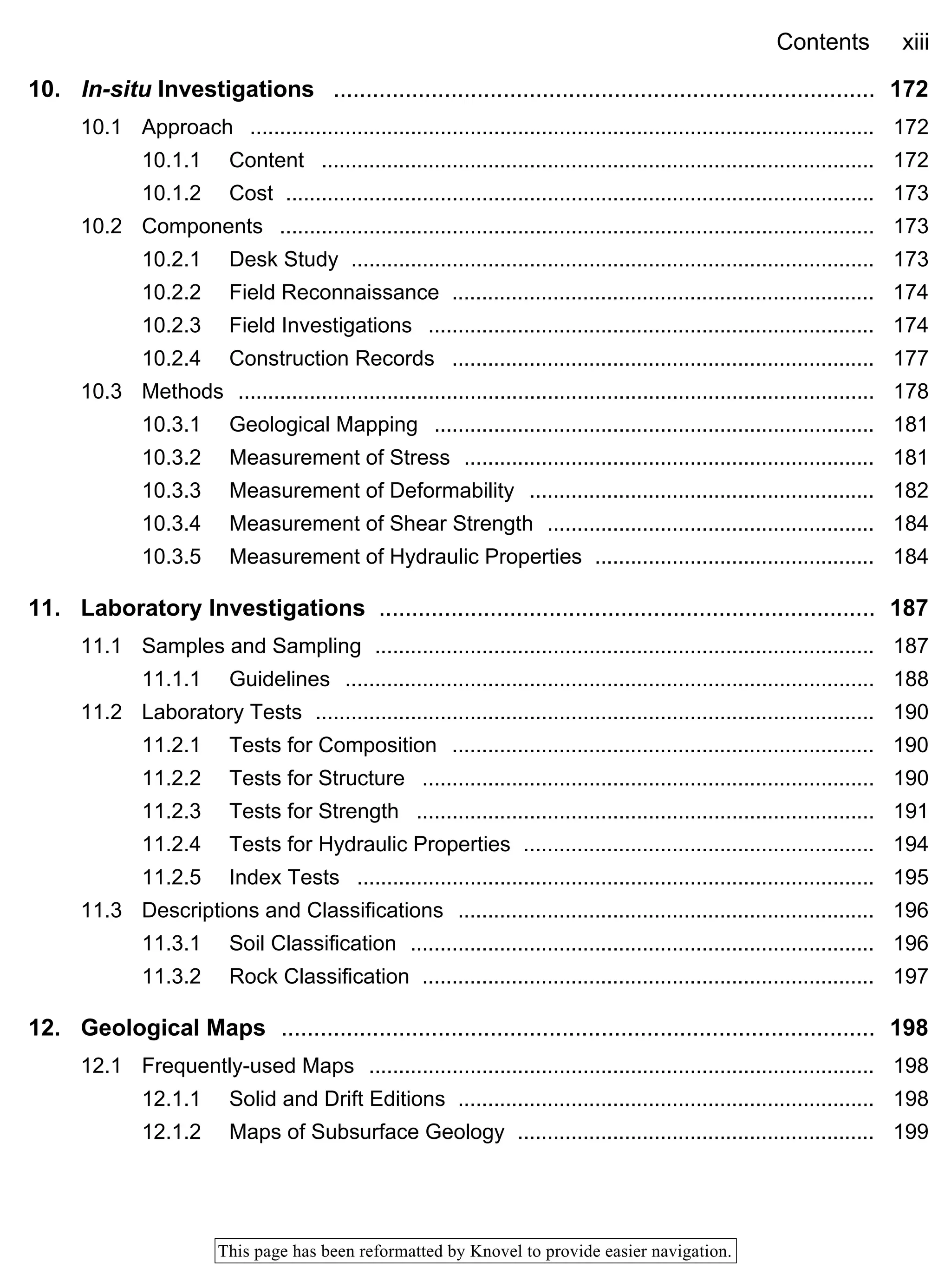 Contents xiii
This page has been reformatted by Knovel to provide easier navigation.
10. In-situ Investigations ................................................................................... 172
10.1 Approach ......................................................................................................... 172
10.1.1 Content ............................................................................................. 172
10.1.2 Cost ................................................................................................... 173
10.2 Components .................................................................................................... 173
10.2.1 Desk Study ........................................................................................ 173
10.2.2 Field Reconnaissance ....................................................................... 174
10.2.3 Field Investigations ........................................................................... 174
10.2.4 Construction Records ....................................................................... 177
10.3 Methods ........................................................................................................... 178
10.3.1 Geological Mapping .......................................................................... 181
10.3.2 Measurement of Stress ..................................................................... 181
10.3.3 Measurement of Deformability .......................................................... 182
10.3.4 Measurement of Shear Strength ....................................................... 184
10.3.5 Measurement of Hydraulic Properties ............................................... 184
11. Laboratory Investigations ............................................................................ 187
11.1 Samples and Sampling .................................................................................... 187
11.1.1 Guidelines ......................................................................................... 188
11.2 Laboratory Tests .............................................................................................. 190
11.2.1 Tests for Composition ....................................................................... 190
11.2.2 Tests for Structure ............................................................................ 190
11.2.3 Tests for Strength ............................................................................. 191
11.2.4 Tests for Hydraulic Properties ........................................................... 194
11.2.5 Index Tests ....................................................................................... 195
11.3 Descriptions and Classifications ...................................................................... 196
11.3.1 Soil Classification .............................................................................. 196
11.3.2 Rock Classification ............................................................................ 197
12. Geological Maps ........................................................................................... 198
12.1 Frequently-used Maps ..................................................................................... 198
12.1.1 Solid and Drift Editions ...................................................................... 198
12.1.2 Maps of Subsurface Geology ............................................................ 199
 