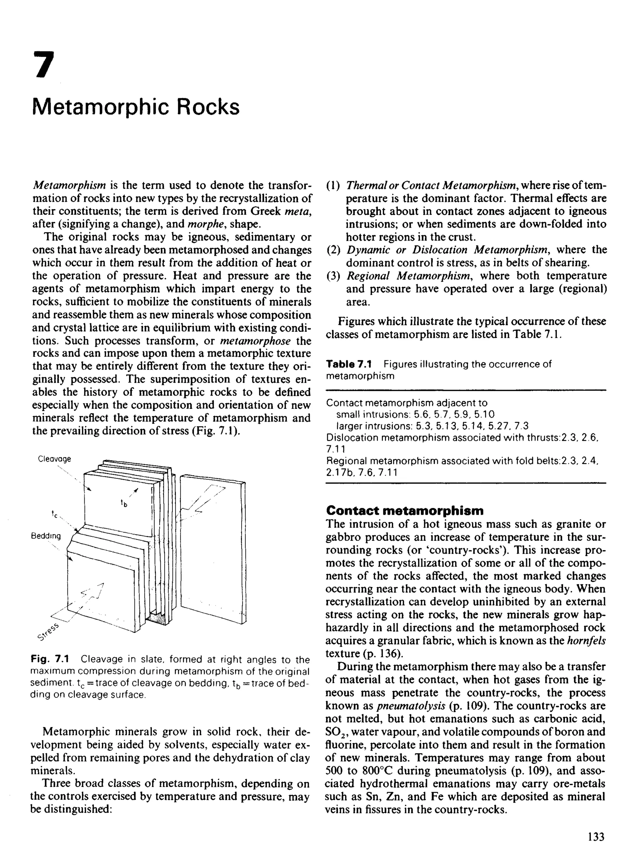 7
Metamorphic Rocks
Metamorphism is the term used to denote the transfor-
mation of rocks into new types by the recrystallization of
their constituents; the term is derived from Greek meta,
after (signifying a change), and morphe, shape.
The original rocks may be igneous, sedimentary or
ones that have already been metamorphosed and changes
which occur in them result from the addition of heat or
the operation of pressure. Heat and pressure are the
agents of metamorphism which impart energy to the
rocks, sufficient to mobilize the constituents of minerals
and reassemble them as new minerals whose composition
and crystal lattice are in equilibrium with existing condi-
tions. Such processes transform, or metamorphose the
rocks and can impose upon them a metamorphic texture
that may be entirely different from the texture they ori-
ginally possessed. The superimposition of textures en-
ables the history of metamorphic rocks to be defined
especially when the composition and orientation of new
minerals reflect the temperature of metamorphism and
the prevailing direction of stress (Fig. 7.1).
(1) Thermalor Contact Metamorphism, where rise of tem-
perature is the dominant factor. Thermal effects are
brought about in contact zones adjacent to igneous
intrusions; or when sediments are down-folded into
hotter regions in the crust.
(2) Dynamic or Dislocation Metamorphism, where the
dominant control is stress, as in belts of shearing.
(3) Regional Metamorphism, where both temperature
and pressure have operated over a large (regional)
area.
Figures which illustrate the typical occurrence of these
classes of metamorphism are listed in Table 7.1.
Table 7.1 Figures illustrating the occurrence of
metamorphism
Contact metamorphism adjacent to
small intrusions: 5.6. 5.7, 5.9, 5.10
larger intrusions: 5.3, 5.13, 5.14. 5.27, 7.3
Dislocation metamorphism associated with thrusts:2.3, 2,6,
7.11
Regional metamorphism associated with fold belts:2.3, 2.4,
2.17b, 7.6, 7.11
Contact metamorphism
The intrusion of a hot igneous mass such as granite or
gabbro produces an increase of temperature in the sur-
rounding rocks (or 'country-rocks'). This increase pro-
motes the recrystallization of some or all of the compo-
nents of the rocks affected, the most marked changes
occurring near the contact with the igneous body. When
recrystallization can develop uninhibited by an external
stress acting on the rocks, the new minerals grow hap-
hazardly in all directions and the metamorphosed rock
acquires a granular fabric, which is known as the hornfels
texture (p. 136).
During the metamorphism there may also be a transfer
of material at the contact, when hot gases from the ig-
neous mass penetrate the country-rocks, the process
known as pneumatolysis (p. 109). The country-rocks are
not melted, but hot emanations such as carbonic acid,
SO2, water vapour, and volatile compounds of boron and
fluorine, percolate into them and result in the formation
of new minerals. Temperatures may range from about
500 to 8000
C during pneumatolysis (p. 109), and asso-
ciated hydrothermal emanations may carry ore-metals
such as Sn, Zn, and Fe which are deposited as mineral
veins in fissures in the country-rocks.
Bedding
Cleavage
Fig. 7.1 Cleavage in slate, formed at right angles to the
maximum compression during metamorphism of the original
sediment. tc =trace of cleavage on bedding, tb = trace of bed-
ding on cleavage surface.
Metamorphic minerals grow in solid rock, their de-
velopment being aided by solvents, especially water ex-
pelled from remaining pores and the dehydration of clay
minerals.
Three broad classes of metamorphism, depending on
the controls exercised by temperature and pressure, may
be distinguished:
 