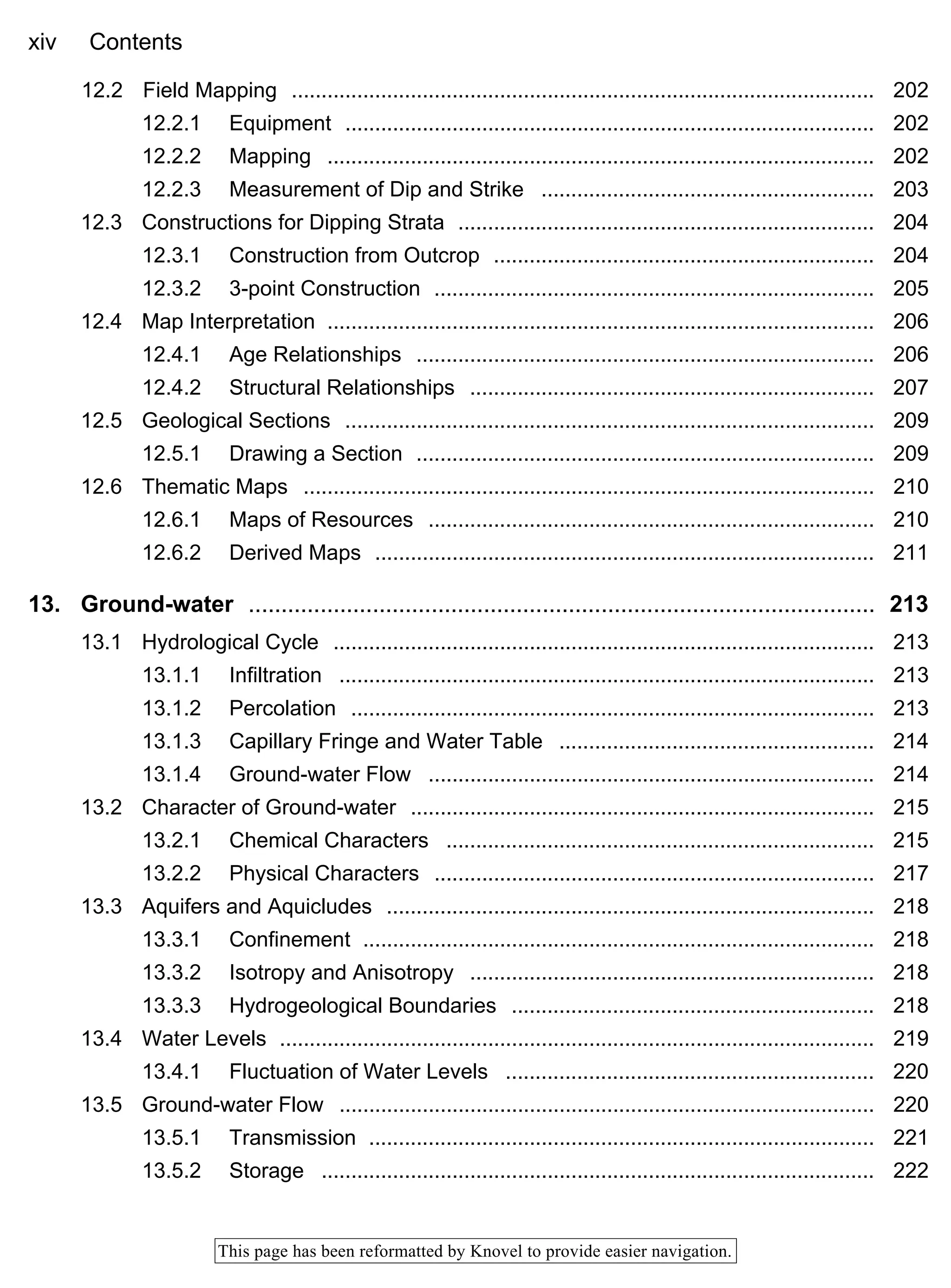 xiv Contents
This page has been reformatted by Knovel to provide easier navigation.
12.2 Field Mapping .................................................................................................. 202
12.2.1 Equipment ......................................................................................... 202
12.2.2 Mapping ............................................................................................ 202
12.2.3 Measurement of Dip and Strike ........................................................ 203
12.3 Constructions for Dipping Strata ...................................................................... 204
12.3.1 Construction from Outcrop ................................................................ 204
12.3.2 3-point Construction .......................................................................... 205
12.4 Map Interpretation ............................................................................................ 206
12.4.1 Age Relationships ............................................................................. 206
12.4.2 Structural Relationships .................................................................... 207
12.5 Geological Sections ......................................................................................... 209
12.5.1 Drawing a Section ............................................................................. 209
12.6 Thematic Maps ................................................................................................ 210
12.6.1 Maps of Resources ........................................................................... 210
12.6.2 Derived Maps .................................................................................... 211
13. Ground-water ................................................................................................ 213
13.1 Hydrological Cycle ........................................................................................... 213
13.1.1 Infiltration .......................................................................................... 213
13.1.2 Percolation ........................................................................................ 213
13.1.3 Capillary Fringe and Water Table ..................................................... 214
13.1.4 Ground-water Flow ........................................................................... 214
13.2 Character of Ground-water .............................................................................. 215
13.2.1 Chemical Characters ........................................................................ 215
13.2.2 Physical Characters .......................................................................... 217
13.3 Aquifers and Aquicludes .................................................................................. 218
13.3.1 Confinement ...................................................................................... 218
13.3.2 Isotropy and Anisotropy .................................................................... 218
13.3.3 Hydrogeological Boundaries ............................................................. 218
13.4 Water Levels .................................................................................................... 219
13.4.1 Fluctuation of Water Levels .............................................................. 220
13.5 Ground-water Flow .......................................................................................... 220
13.5.1 Transmission ..................................................................................... 221
13.5.2 Storage ............................................................................................. 222
 