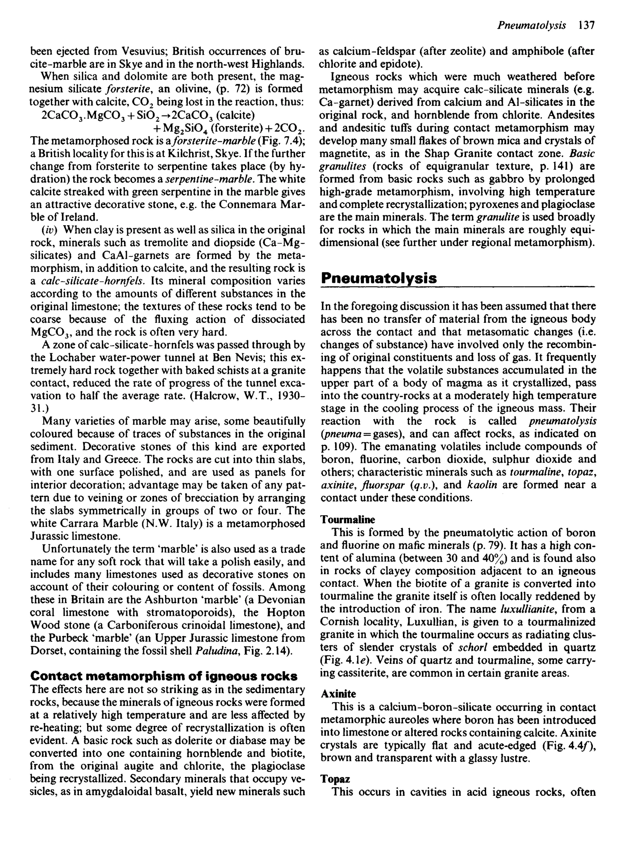 been ejected from Vesuvius; British occurrences of bru-
cite-marble are in Skye and in the north-west Highlands.
When silica and dolomite are both present, the mag-
nesium silicate forsterite, an olivine, (p. 72) is formed
together with calcite, CO2 being lost in the reaction, thus:
2CaCO3.MgCO3 + SiO2-+2CaCO3 (calcite)
+ Mg2SiO4 (forsterite) + 2CO2.
The metamorphosed rock is aforsterite-marble (Fig. 7.4);
a British locality for this is at Kilchrist, Skye. If the further
change from forsterite to serpentine takes place (by hy-
dration) the rock becomes a serpentine-marble. The white
calcite streaked with green serpentine in the marble gives
an attractive decorative stone, e.g. the Connemara Mar-
ble of Ireland.
(iv) When clay is present as well as silica in the original
rock, minerals such as tremolite and diopside (Ca-Mg-
silicates) and CaAl-garnets are formed by the meta-
morphism, in addition to calcite, and the resulting rock is
a calc-silicate-hornfels. Its mineral composition varies
according to the amounts of different substances in the
original limestone; the textures of these rocks tend to be
coarse because of the fluxing action of dissociated
MgCO3, and the rock is often very hard.
A zone of calc-silicate-hornfels was passed through by
the Lochaber water-power tunnel at Ben Nevis; this ex-
tremely hard rock together with baked schists at a granite
contact, reduced the rate of progress of the tunnel exca-
vation to half the average rate. (Halcrow, W.T., 1930-
31.)
Many varieties of marble may arise, some beautifully
coloured because of traces of substances in the original
sediment. Decorative stones of this kind are exported
from Italy and Greece. The rocks are cut into thin slabs,
with one surface polished, and are used as panels for
interior decoration; advantage may be taken of any pat-
tern due to veining or zones of brecciation by arranging
the slabs symmetrically in groups of two or four. The
white Carrara Marble (N.W. Italy) is a metamorphosed
Jurassic limestone.
Unfortunately the term 'marble' is also used as a trade
name for any soft rock that will take a polish easily, and
includes many limestones used as decorative stones on
account of their colouring or content of fossils. Among
these in Britain are the Ashburton 'marble' (a Devonian
coral limestone with stromatoporoids), the Hopton
Wood stone (a Carboniferous crinoidal limestone), and
the Purbeck 'marble' (an Upper Jurassic limestone from
Dorset, containing the fossil shell Paludina, Fig. 2.14).
Contact metamorphism of igneous rocks
The effects here are not so striking as in the sedimentary
rocks, because the minerals of igneous rocks were formed
at a relatively high temperature and are less affected by
re-heating; but some degree of recrystallization is often
evident. A basic rock such as dolerite or diabase may be
converted into one containing hornblende and biotite,
from the original augite and chlorite, the plagioclase
being recrystallized. Secondary minerals that occupy ve-
sicles, as in amygdaloidal basalt, yield new minerals such
as calcium-feldspar (after zeolite) and amphibole (after
chlorite and epidote).
Igneous rocks which were much weathered before
metamorphism may acquire calc-silicate minerals (e.g.
Ca-garnet) derived from calcium and Al-silicates in the
original rock, and hornblende from chlorite. Andesites
and andesitic tuffs during contact metamorphism may
develop many smallflakesof brown mica and crystals of
magnetite, as in the Shap Granite contact zone. Basic
granulites (rocks of equigranular texture, p. 141) are
formed from basic rocks such as gabbro by prolonged
high-grade metamorphism, involving high temperature
and complete recrystallization; pyroxenes and plagioclase
are the main minerals. The term granulite is used broadly
for rocks in which the main minerals are roughly equi-
dimensional (see further under regional metamorphism).
Pneumatolysis
In the foregoing discussion it has been assumed that there
has been no transfer of material from the igneous body
across the contact and that metasomatic changes (i.e.
changes of substance) have involved only the recombin-
ing of original constituents and loss of gas. It frequently
happens that the volatile substances accumulated in the
upper part of a body of magma as it crystallized, pass
into the country-rocks at a moderately high temperature
stage in the cooling process of the igneous mass. Their
reaction with the rock is called pneumatolysis
(pneuma = gases), and can affect rocks, as indicated on
p. 109). The emanating volatiles include compounds of
boron, fluorine, carbon dioxide, sulphur dioxide and
others; characteristic minerals such as tourmaline, topaz,
axinite, fluorspar (q.v.), and kaolin are formed near a
contact under these conditions.
Tourmaline
This is formed by the pneumatolytic action of boron
and fluorine on mafic minerals (p. 79). It has a high con-
tent of alumina (between 30 and 40%) and is found also
in rocks of clayey composition adjacent to an igneous
contact. When the biotite of a granite is converted into
tourmaline the granite itself is often locally reddened by
the introduction of iron. The name luxullianite, from a
Cornish locality, Luxullian, is given to a tourmalinized
granite in which the tourmaline occurs as radiating clus-
ters of slender crystals of schorl embedded in quartz
(Fig. 4Ae). Veins of quartz and tourmaline, some carry-
ing cassiterite, are common in certain granite areas.
Axinite
This is a calcium-boron-silicate occurring in contact
metamorphic aureoles where boron has been introduced
into limestone or altered rocks containing calcite. Axinite
crystals are typically flat and acute-edged (Fig. 4.4/),
brown and transparent with a glassy lustre.
Topaz
This occurs in cavities in acid igneous rocks, often
 