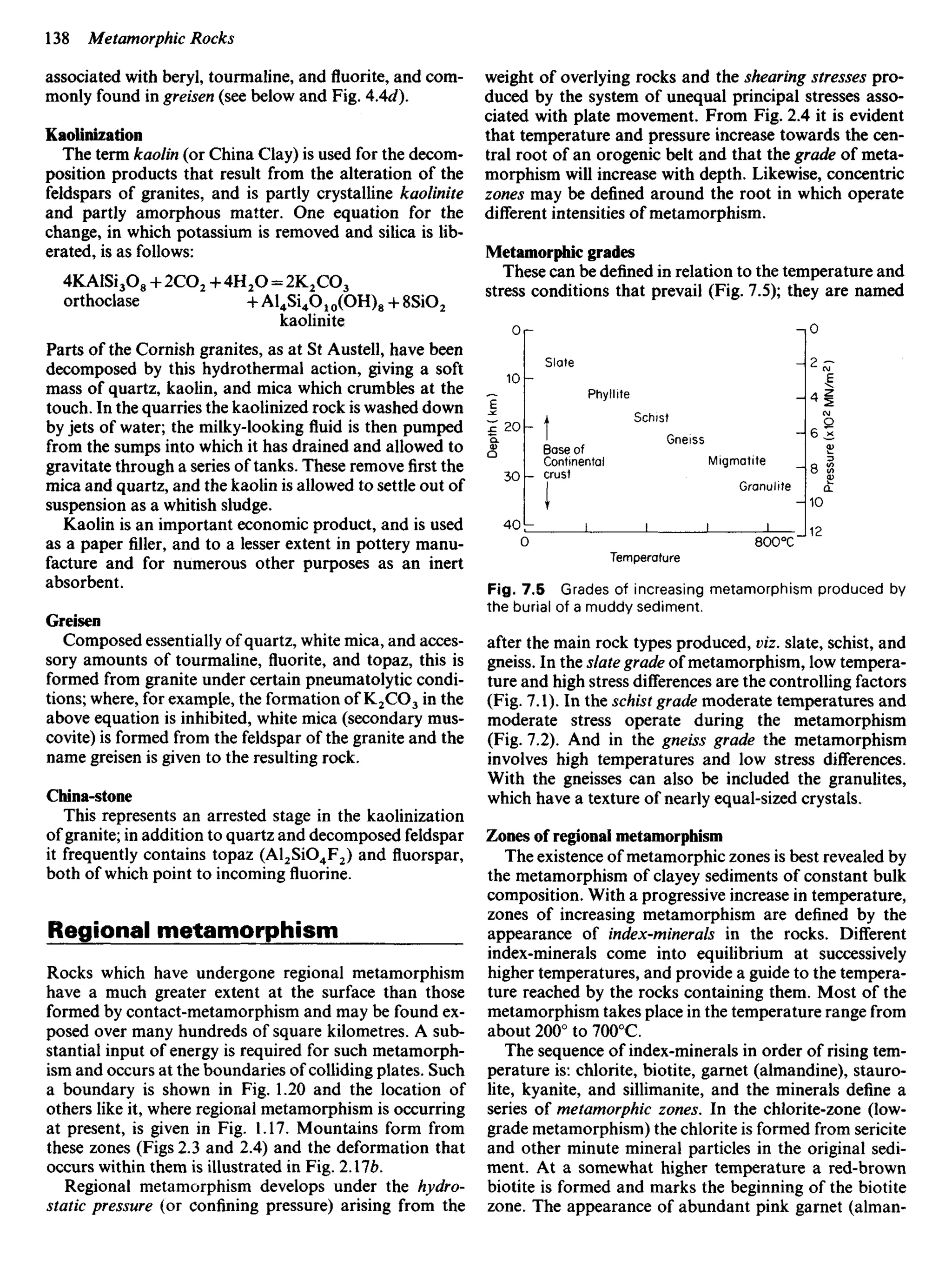associated with beryl, tourmaline, and fluorite, and com-
monly found in greisen (see below and Fig. 4Ad).
Kaolinization
The term kaolin (or China Clay) is used for the decom-
position products that result from the alteration of the
feldspars of granites, and is partly crystalline kaolinite
and partly amorphous matter. One equation for the
change, in which potassium is removed and silica is lib-
erated, is as follows:
4KAlSi3O8 + 2CO2 + 4H2O = 2K2CO3
orthoclase + Al4Si4O10(OH)8 + 8SiO2
kaolinite
Parts of the Cornish granites, as at St Austell, have been
decomposed by this hydrothermal action, giving a soft
mass of quartz, kaolin, and mica which crumbles at the
touch. In the quarries the kaolinized rock is washed down
by jets of water; the milky-looking fluid is then pumped
from the sumps into which it has drained and allowed to
gravitate through a series of tanks. These removefirstthe
mica and quartz, and the kaolin is allowed to settle out of
suspension as a whitish sludge.
Kaolin is an important economic product, and is used
as a paper filler, and to a lesser extent in pottery manu-
facture and for numerous other purposes as an inert
absorbent.
Greisen
Composed essentially of quartz, white mica, and acces-
sory amounts of tourmaline, fluorite, and topaz, this is
formed from granite under certain pneumatolytic condi-
tions; where, for example, the formation OfK2CO3 in the
above equation is inhibited, white mica (secondary mus-
covite) is formed from the feldspar of the granite and the
name greisen is given to the resulting rock.
China-stone
This represents an arrested stage in the kaolinization
of granite; in addition to quartz and decomposed feldspar
it frequently contains topaz (Al2SiO4F2) and fluorspar,
both of which point to incoming fluorine.
Regional metamorphism
Rocks which have undergone regional metamorphism
have a much greater extent at the surface than those
formed by contact-metamorphism and may be found ex-
posed over many hundreds of square kilometres. A sub-
stantial input of energy is required for such metamorph-
ism and occurs at the boundaries of colliding plates. Such
a boundary is shown in Fig. 1.20 and the location of
others like it, where regional metamorphism is occurring
at present, is given in Fig. 1.17. Mountains form from
these zones (Figs 2.3 and 2.4) and the deformation that
occurs within them is illustrated in Fig. 2.176.
Regional metamorphism develops under the hydro-
static pressure (or confining pressure) arising from the
weight of overlying rocks and the shearing stresses pro-
duced by the system of unequal principal stresses asso-
ciated with plate movement. From Fig. 2.4 it is evident
that temperature and pressure increase towards the cen-
tral root of an orogenic belt and that the grade of meta-
morphism will increase with depth. Likewise, concentric
zones may be defined around the root in which operate
different intensities of metamorphism.
Metamorphic grades
These can be defined in relation to the temperature and
stress conditions that prevail (Fig. 7.5); they are named
Depth
(
km)
Pressure
(x
1O
2
MNAn
2
)
Phyllite
Schist
Gneiss
Base of
Continental
crust
Migmatite
Granulite
Temperature
Fig. 7.5 Grades of increasing metamorphism produced by
the burial of a muddy sediment.
after the main rock types produced, viz. slate, schist, and
gneiss. In the slate grade of metamorphism, low tempera-
ture and high stress differences are the controlling factors
(Fig. 7.1). In the schist grade moderate temperatures and
moderate stress operate during the metamorphism
(Fig. 7.2). And in the gneiss grade the metamorphism
involves high temperatures and low stress differences.
With the gneisses can also be included the granulites,
which have a texture of nearly equal-sized crystals.
Zones of regional metamorphism
The existence of metamorphic zones is best revealed by
the metamorphism of clayey sediments of constant bulk
composition. With a progressive increase in temperature,
zones of increasing metamorphism are defined by the
appearance of index-minerals in the rocks. Different
index-minerals come into equilibrium at successively
higher temperatures, and provide a guide to the tempera-
ture reached by the rocks containing them. Most of the
metamorphism takes place in the temperature range from
about 200° to 7000
C.
The sequence of index-minerals in order of rising tem-
perature is: chlorite, biotite, garnet (almandine), stauro-
lite, kyanite, and sillimanite, and the minerals define a
series of metamorphic zones. In the chlorite-zone (low-
grade metamorphism) the chlorite is formed from sericite
and other minute mineral particles in the original sedi-
ment. At a somewhat higher temperature a red-brown
biotite is formed and marks the beginning of the biotite
zone. The appearance of abundant pink garnet (alman-
 