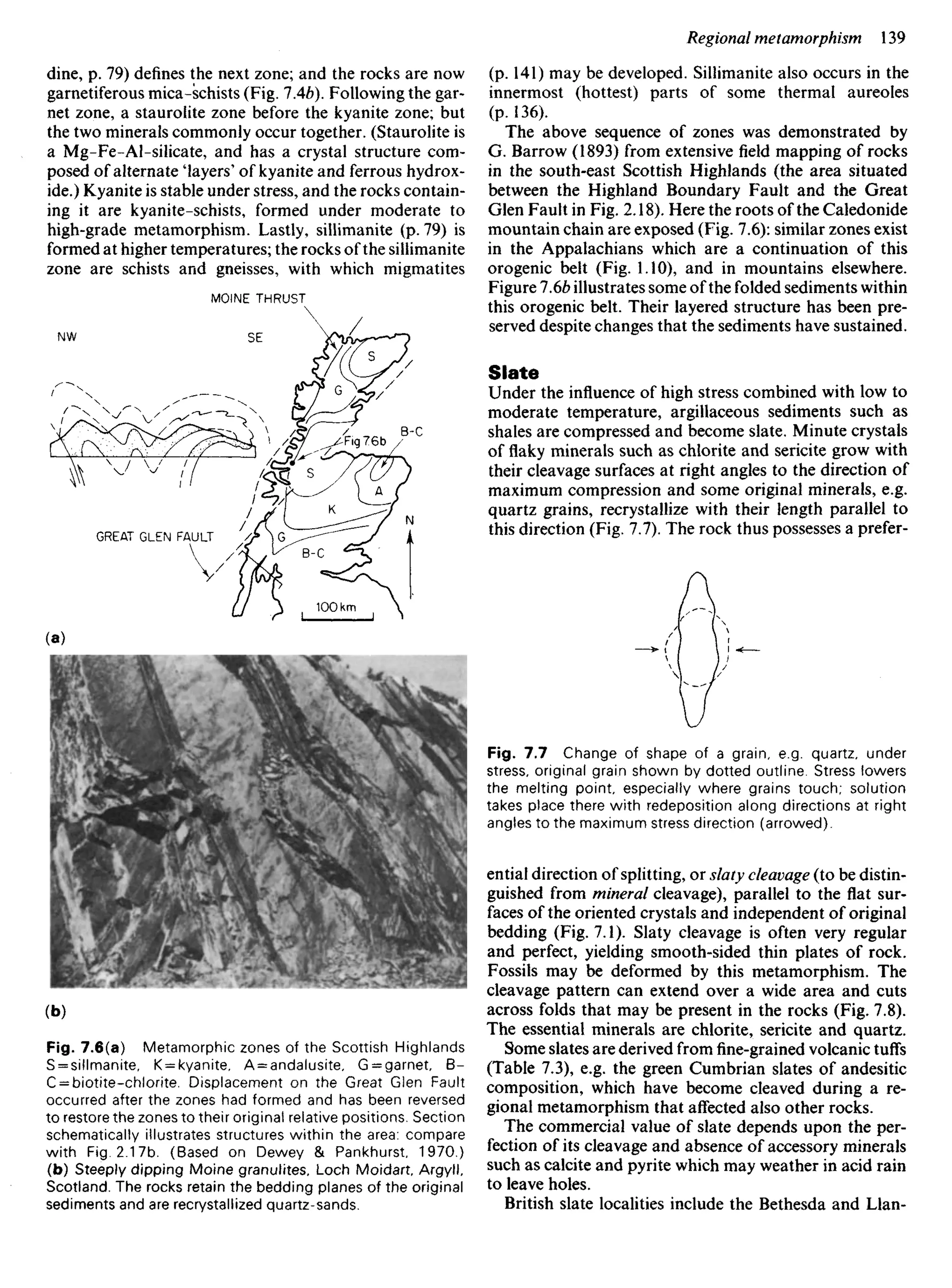 dine, p. 79) defines the next zone; and the rocks are now
garnetiferous mica-schists (Fig. IAb). Following the gar-
net zone, a staurolite zone before the kyanite zone; but
the two minerals commonly occur together. (Staurolite is
a Mg-Fe-Al-silicate, and has a crystal structure com-
posed of alternate 'layers' of kyanite and ferrous hydrox-
ide.) Kyanite is stable under stress, and the rocks contain-
ing it are kyanite-schists, formed under moderate to
high-grade metamorphism. Lastly, sillimanite (p. 79) is
formed at higher temperatures; the rocks of the sillimanite
zone are schists and gneisses, with which migmatites
MOlNE THRUST
(p. 141) may be developed. Sillimanite also occurs in the
innermost (hottest) parts of some thermal aureoles
(p. 136).
The above sequence of zones was demonstrated by
G. Barrow (1893) from extensive field mapping of rocks
in the south-east Scottish Highlands (the area situated
between the Highland Boundary Fault and the Great
Glen Fault in Fig. 2.18). Here the roots of the Caledonide
mountain chain are exposed (Fig. 7.6): similar zones exist
in the Appalachians which are a continuation of this
orogenic belt (Fig. 1.10), and in mountains elsewhere.
Figure 1.6b illustrates some of the folded sediments within
this orogenic belt. Their layered structure has been pre-
served despite changes that the sediments have sustained.
Slate
Under the influence of high stress combined with low to
moderate temperature, argillaceous sediments such as
shales are compressed and become slate. Minute crystals
of flaky minerals such as chlorite and sericite grow with
their cleavage surfaces at right angles to the direction of
maximum compression and some original minerals, e.g.
quartz grains, recrystallize with their length parallel to
this direction (Fig. 7.7). The rock thus possesses a prefer-
GREAT GLEN FAULT
Fig. 7.7 Change of shape of a grain, e.g. quartz, under
stress, original grain shown by dotted outline. Stress lowers
the melting point, especially where grains touch; solution
takes place there with redeposition along directions at right
angles to the maximum stress direction (arrowed).
ential direction of splitting, or slaty cleavage (to be distin-
guished from mineral cleavage), parallel to the flat sur-
faces of the oriented crystals and independent of original
bedding (Fig. 7.1). Slaty cleavage is often very regular
and perfect, yielding smooth-sided thin plates of rock.
Fossils may be deformed by this metamorphism. The
cleavage pattern can extend over a wide area and cuts
across folds that may be present in the rocks (Fig. 7.8).
The essential minerals are chlorite, sericite and quartz.
Some slates are derived fromfine-grainedvolcanic tuffs
(Table 7.3), e.g. the green Cumbrian slates of andesitic
composition, which have become cleaved during a re-
gional metamorphism that affected also other rocks.
The commercial value of slate depends upon the per-
fection of its cleavage and absence of accessory minerals
such as calcite and pyrite which may weather in acid rain
to leave holes.
British slate localities include the Bethesda and Llan-
Fig. 7.6(a) Metamorphic zones of the Scottish Highlands
S = sillmanite, K = kyanite, A = andalusite, G = garnet, B-
C = biotite-chlorite. Displacement on the Great Glen Fault
occurred after the zones had formed and has been reversed
to restore the zones to their original relative positions. Section
schematically illustrates structures within the area: compare
with Fig. 2.17b. (Based on Dewey & Pankhurst, 1970.)
(b) Steeply dipping Moine granulites, Loch Moidart, Argyll,
Scotland. The rocks retain the bedding planes of the original
sediments and are recrystallized quartz-sands.
 
