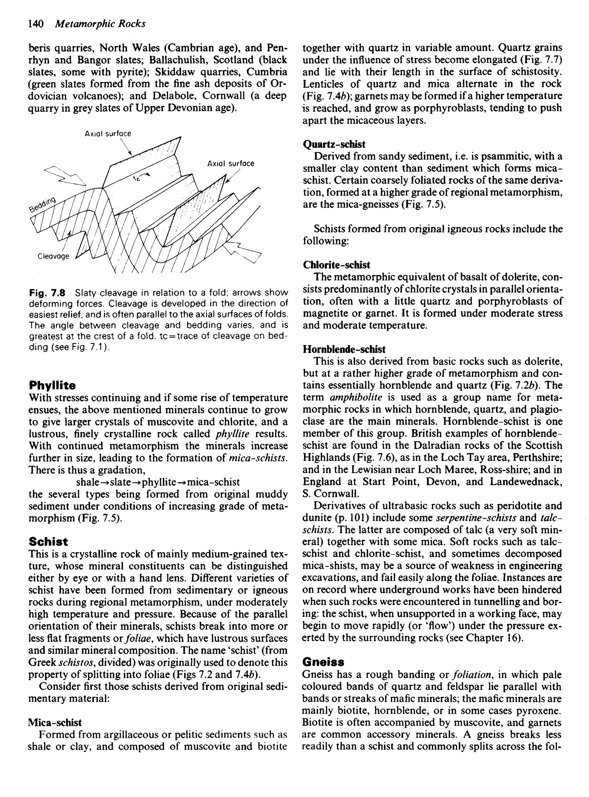 beris quarries, North Wales (Cambrian age), and Pen-
rhyn and Bangor slates; Ballachulish, Scotland (black
slates, some with pyrite); Skiddaw quarries, Cumbria
(green slates formed from the fine ash deposits of Or-
dovician volcanoes); and Delabole, Cornwall (a deep
quarry in grey slates of Upper Devonian age).
together with quartz in variable amount. Quartz grains
under the influence of stress become elongated (Fig. 7.7)
and lie with their length in the surface of schistosity.
Lenticles of quartz and mica alternate in the rock
(Fig. IAb); garnets may be formed if a higher temperature
is reached, and grow as porphyroblasts, tending to push
apart the micaceous layers.
Quartz-schist
Derived from sandy sediment, i.e. is psammitic, with a
smaller clay content than sediment which forms mica-
schist. Certain coarsely foliated rocks of the same deriva-
tion, formed at a higher grade of regional metamorphism,
are the mica-gneisses (Fig. 7.5).
Schists formed from original igneous rocks include the
following:
Chlorite-schist
The metamorphic equivalent of basalt of dolerite, con-
sists predominantly ofchlorite crystals in parallel orienta-
tion, often with a little quartz and porphyroblasts of
magnetite or garnet. It is formed under moderate stress
and moderate temperature.
Hornblende-schist
This is also derived from basic rocks such as dolerite,
but at a rather higher grade of metamorphism and con-
tains essentially hornblende and quartz (Fig. 1.2b). The
term amphibolite is used as a group name for meta-
morphic rocks in which hornblende, quartz, and plagio-
clase are the main minerals. Hornblende-schist is one
member of this group. British examples of hornblende-
schist are found in the Dalradian rocks of the Scottish
Highlands (Fig. 7.6), as in the Loch Tay area, Perthshire;
and in the Lewisian near Loch Maree, Ross-shire; and in
England at Start Point, Devon, and Landewednack,
S. Cornwall.
Derivatives of ultrabasic rocks such as peridotite and
dunite (p. 101) include some serpentine-schists and talc-
schists. The latter are composed of talc (a very soft min-
eral) together with some mica. Soft rocks such as talc-
schist and chlorite-schist, and sometimes decomposed
mica-shists, may be a source of weakness in engineering
excavations, and fail easily along the foliae. Instances are
on record where underground works have been hindered
when such rocks were encountered in tunnelling and bor-
ing: the schist, when unsupported in a working face, may
begin to move rapidly (or 'flow') under the pressure ex-
erted by the surrounding rocks (see Chapter 16).
Gneiss
Gneiss has a rough banding or foliation, in which pale
coloured bands of quartz and feldspar lie parallel with
bands or streaks of mafic minerals; the mafic minerals are
mainly biotite, hornblende, or in some cases pyroxene.
Biotite is often accompanied by muscovite, and garnets
are common accessory minerals. A gneiss breaks less
readily than a schist and commonly splits across the fol-
Axial surface
Axial surface
Cleavage
Fig. 7.8 Slaty cleavage in relation to a fold; arrows show
deforming forces. Cleavage is developed in the direction of
easiest relief, and is often parallel to the axial surfaces of folds.
The angle between cleavage and bedding varies, and is
greatest at the crest of a fold. tc = trace of cleavage on bed-
ding (see Fig. 7.1).
Phyllite
With stresses continuing and if some rise of temperature
ensues, the above mentioned minerals continue to grow
to give larger crystals of muscovite and chlorite, and a
lustrous, finely crystalline rock called phyllite results.
With continued metamorphism the minerals increase
further in size, leading to the formation of mica-schists.
There is thus a gradation,
shale-+slate->phyllite-•mica-schist
the several types being formed from original muddy
sediment under conditions of increasing grade of meta-
morphism (Fig. 7.5).
Schist
This is a crystalline rock of mainly medium-grained tex-
ture, whose mineral constituents can be distinguished
either by eye or with a hand lens. Different varieties of
schist have been formed from sedimentary or igneous
rocks during regional metamorphism, under moderately
high temperature and pressure. Because of the parallel
orientation of their minerals, schists break into more or
less flat fragments orfoliae, which have lustrous surfaces
and similar mineral composition. The name 'schist' (from
Greek schistos, divided) was originally used to denote this
property of splitting into foliae (Figs 7.2 and IAb).
Consider first those schists derived from original sedi-
mentary material:
Mica-schist
Formed from argillaceous or pelitic sediments such as
shale or clay, and composed of muscovite and biotite
 