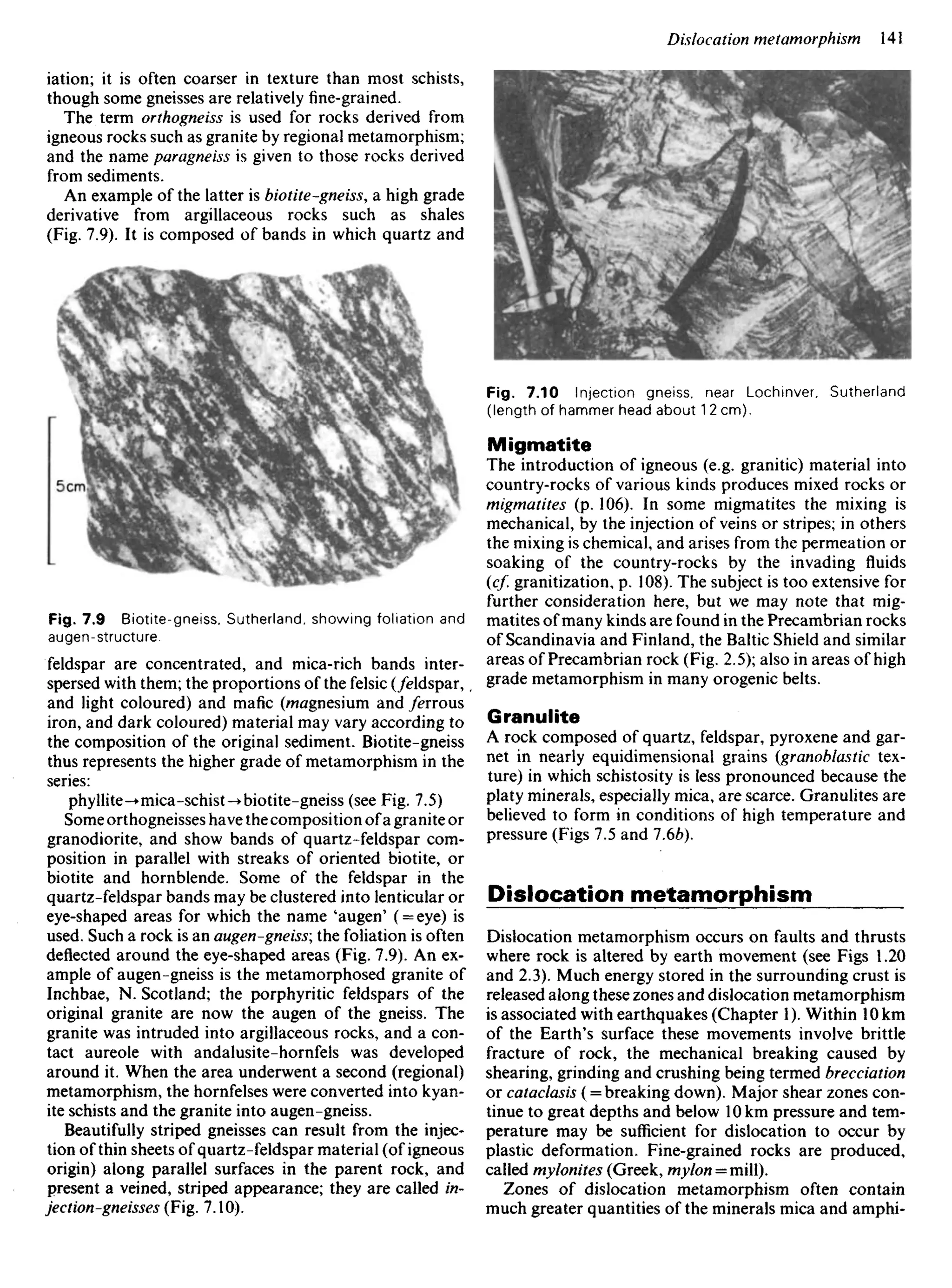 iation; it is often coarser in texture than most schists,
though some gneisses are relatively fine-grained.
The term orthogneiss is used for rocks derived from
igneous rocks such as granite by regional metamorphism;
and the name paragneiss is given to those rocks derived
from sediments.
An example of the latter is biotite-gneiss, a high grade
derivative from argillaceous rocks such as shales
(Fig. 7.9). It is composed of bands in which quartz and
Fig. 7.10 Injection gneiss, near Lochinver, Sutherland
(length of hammer head about 1 2cm).
Migmatite
The introduction of igneous (e.g. granitic) material into
country-rocks of various kinds produces mixed rocks or
migmatites (p. 106). In some migmatites the mixing is
mechanical, by the injection of veins or stripes; in others
the mixing is chemical, and arises from the permeation or
soaking of the country-rocks by the invading fluids
(cf. granitization, p. 108). The subject is too extensive for
further consideration here, but we may note that mig-
matites of many kinds are found in the Precambrian rocks
of Scandinavia and Finland, the Baltic Shield and similar
areas of Precambrian rock (Fig. 2.5); also in areas of high
grade metamorphism in many orogenic belts.
Granulite
A rock composed of quartz, feldspar, pyroxene and gar-
net in nearly equidimensional grains (granoblastic tex-
ture) in which schistosity is less pronounced because the
platy minerals, especially mica, are scarce. Granulites are
believed to form in conditions of high temperature and
pressure (Figs 7.5 and 1.6b).
Dislocation metamorphism
Dislocation metamorphism occurs on faults and thrusts
where rock is altered by earth movement (see Figs 1.20
and 2.3). Much energy stored in the surrounding crust is
released along these zones and dislocation metamorphism
is associated with earthquakes (Chapter 1). Within 10 km
of the Earth's surface these movements involve brittle
fracture of rock, the mechanical breaking caused by
shearing, grinding and crushing being termed brecciation
or cataclasis ( = breaking down). Major shear zones con-
tinue to great depths and below 10 km pressure and tem-
perature may be sufficient for dislocation to occur by
plastic deformation. Fine-grained rocks are produced,
called mylonites (Greek, myion = mi).
Zones of dislocation metamorphism often contain
much greater quantities of the minerals mica and amphi-
Fig. 7.9 Biotite-gneiss, Sutherland, showing foliation and
augen-structure,
feldspar are concentrated, and mica-rich bands inter-
spersed with them; the proportions of the felsic (/eldspar,
and light coloured) and mafic (magnesium and /errous
iron, and dark coloured) material may vary according to
the composition of the original sediment. Biotite-gneiss
thus represents the higher grade of metamorphism in the
series:
phyllite-*mica-schist-• biotite-gneiss (see Fig. 7.5)
Some orthogneisses have the composition of a granite or
granodiorite, and show bands of quartz-feldspar com-
position in parallel with streaks of oriented biotite, or
biotite and hornblende. Some of the feldspar in the
quartz-feldspar bands may be clustered into lenticular or
eye-shaped areas for which the name 'augen' ( = eye) is
used. Such a rock is an augen-gneiss; the foliation is often
deflected around the eye-shaped areas (Fig. 7.9). An ex-
ample of augen-gneiss is the metamorphosed granite of
Inchbae, N. Scotland; the porphyritic feldspars of the
original granite are now the augen of the gneiss. The
granite was intruded into argillaceous rocks, and a con-
tact aureole with andalusite-hornfels was developed
around it. When the area underwent a second (regional)
metamorphism, the hornfelses were converted into kyan-
ite schists and the granite into augen-gneiss.
Beautifully striped gneisses can result from the injec-
tion of thin sheets of quartz-feldspar material (of igneous
origin) along parallel surfaces in the parent rock, and
present a veined, striped appearance; they are called in-
jection-gneisses (Fig. 7.10).
 