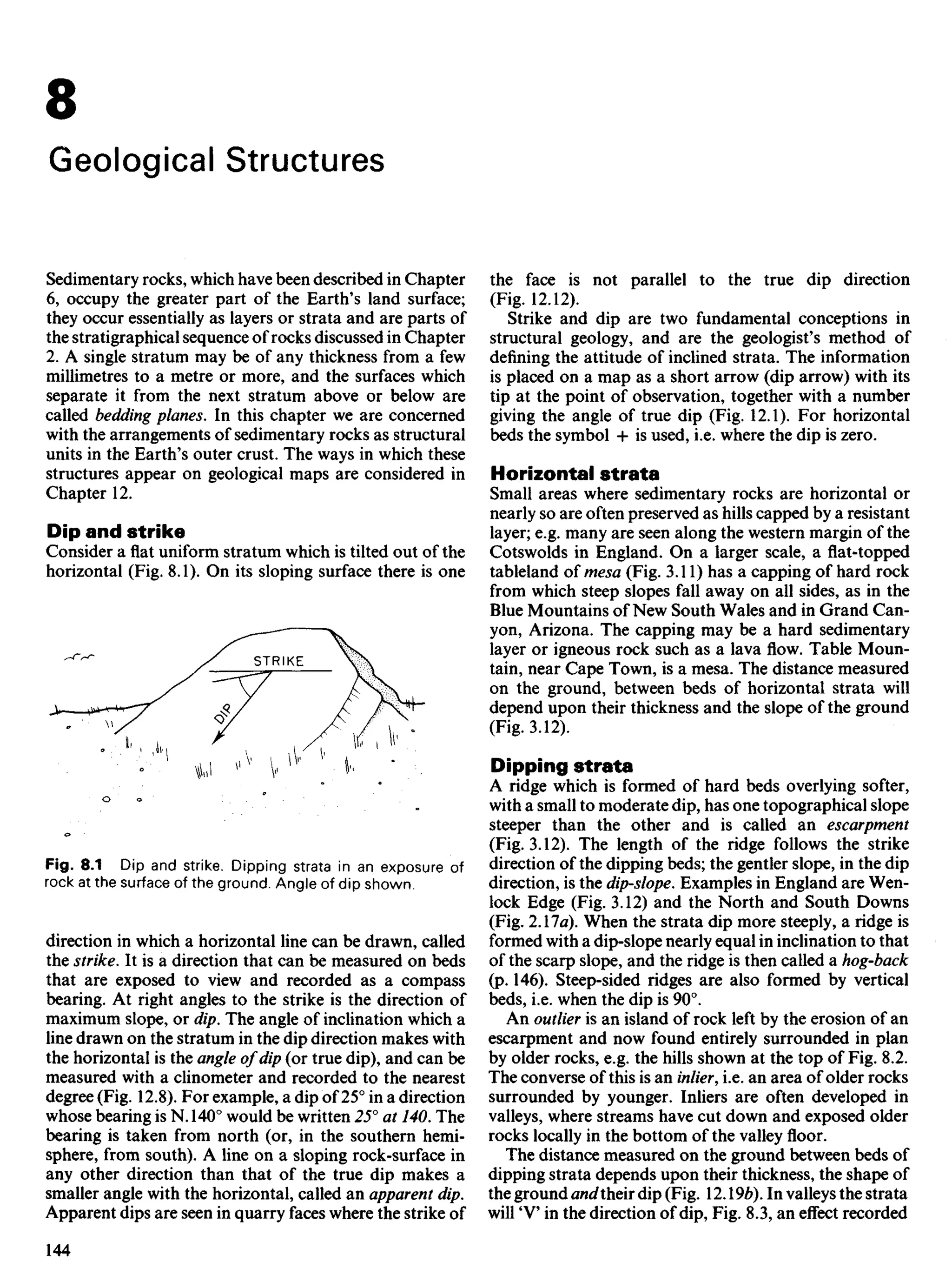 8
Geological Structures
Sedimentary rocks, which have been described in Chapter
6, occupy the greater part of the Earth's land surface;
they occur essentially as layers or strata and are parts of
the stratigraphical sequence of rocks discussed in Chapter
2. A single stratum may be of any thickness from a few
millimetres to a metre or more, and the surfaces which
separate it from the next stratum above or below are
called bedding planes. In this chapter we are concerned
with the arrangements of sedimentary rocks as structural
units in the Earth's outer crust. The ways in which these
structures appear on geological maps are considered in
Chapter 12.
Dip and strike
Consider a flat uniform stratum which is tilted out of the
horizontal (Fig. 8.1). On its sloping surface there is one
the face is not parallel to the true dip direction
(Fig. 12.12).
Strike and dip are two fundamental conceptions in
structural geology, and are the geologist's method of
defining the attitude of inclined strata. The information
is placed on a map as a short arrow (dip arrow) with its
tip at the point of observation, together with a number
giving the angle of true dip (Fig. 12.1). For horizontal
beds the symbol + is used, i.e. where the dip is zero.
Horizontal strata
Small areas where sedimentary rocks are horizontal or
nearly so are often preserved as hills capped by a resistant
layer; e.g. many are seen along the western margin of the
Cotswolds in England. On a larger scale, a flat-topped
tableland of mesa (Fig. 3.11) has a capping of hard rock
from which steep slopes fall away on all sides, as in the
Blue Mountains of New South Wales and in Grand Can-
yon, Arizona. The capping may be a hard sedimentary
layer or igneous rock such as a lava flow. Table Moun-
tain, near Cape Town, is a mesa. The distance measured
on the ground, between beds of horizontal strata will
depend upon their thickness and the slope of the ground
(Fig. 3.12).
Dipping strata
A ridge which is formed of hard beds overlying softer,
with a small to moderate dip, has one topographical slope
steeper than the other and is called an escarpment
(Fig. 3.12). The length of the ridge follows the strike
direction of the dipping beds; the gentler slope, in the dip
direction, is the dip-slope. Examples in England are Wen-
lock Edge (Fig. 3.12) and the North and South Downs
(Fig. 2.17a). When the strata dip more steeply, a ridge is
formed with a dip-slope nearly equal in inclination to that
of the scarp slope, and the ridge is then called a hog-back
(p. 146). Steep-sided ridges are also formed by vertical
beds, i.e. when the dip is 90°.
An outlier is an island of rock left by the erosion of an
escarpment and now found entirely surrounded in plan
by older rocks, e.g. the hills shown at the top of Fig. 8.2.
The converse of this is an inlier, i.e. an area of older rocks
surrounded by younger. Inliers are often developed in
valleys, where streams have cut down and exposed older
rocks locally in the bottom of the valley floor.
The distance measured on the ground between beds of
dipping strata depends upon their thickness, the shape of
the ground andtheir dip (Fig. 12. 9b). In valleys the strata
will 'V in the direction of dip, Fig. 8.3, an effect recorded
STRIKE
Fig. 8.1 Dip and strike. Dipping strata in an exposure of
rock at the surface of the ground. Angle of dip shown.
direction in which a horizontal line can be drawn, called
the strike. It is a direction that can be measured on beds
that are exposed to view and recorded as a compass
bearing. At right angles to the strike is the direction of
maximum slope, or dip. The angle of inclination which a
line drawn on the stratum in the dip direction makes with
the horizontal is the angle of dip (or true dip), and can be
measured with a clinometer and recorded to the nearest
degree (Fig. 12.8). For example, a dip of 25° in a direction
whose bearing is N. 140° would be written 25° at 140. The
bearing is taken from north (or, in the southern hemi-
sphere, from south). A line on a sloping rock-surface in
any other direction than that of the true dip makes a
smaller angle with the horizontal, called an apparent dip.
Apparent dips are seen in quarry faces where the strike of
 