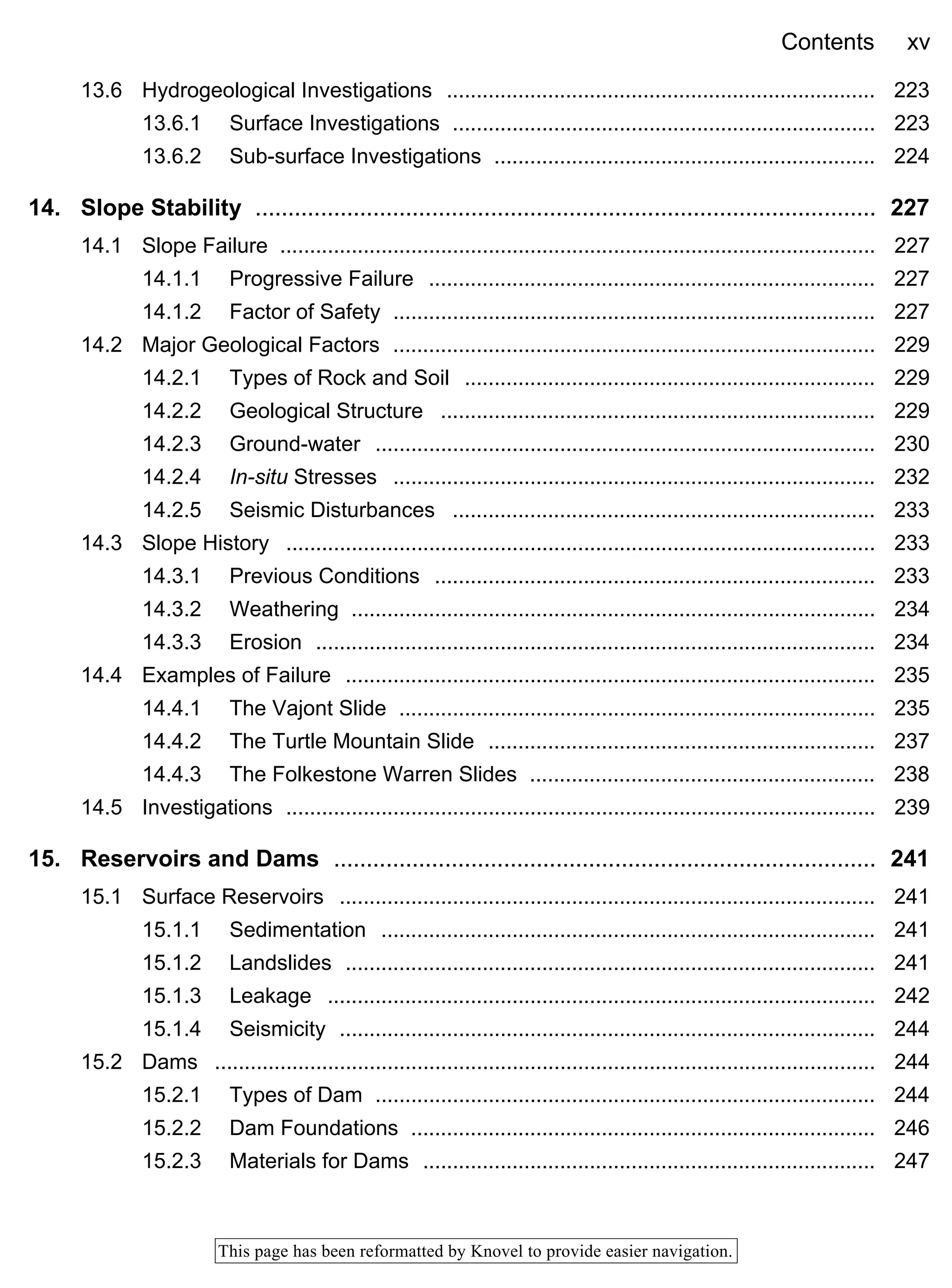 Contents xv
This page has been reformatted by Knovel to provide easier navigation.
13.6 Hydrogeological Investigations ........................................................................ 223
13.6.1 Surface Investigations ....................................................................... 223
13.6.2 Sub-surface Investigations ................................................................ 224
14. Slope Stability ............................................................................................... 227
14.1 Slope Failure .................................................................................................... 227
14.1.1 Progressive Failure ........................................................................... 227
14.1.2 Factor of Safety ................................................................................. 227
14.2 Major Geological Factors ................................................................................. 229
14.2.1 Types of Rock and Soil ..................................................................... 229
14.2.2 Geological Structure ......................................................................... 229
14.2.3 Ground-water .................................................................................... 230
14.2.4 In-situ Stresses ................................................................................. 232
14.2.5 Seismic Disturbances ....................................................................... 233
14.3 Slope History ................................................................................................... 233
14.3.1 Previous Conditions .......................................................................... 233
14.3.2 Weathering ........................................................................................ 234
14.3.3 Erosion .............................................................................................. 234
14.4 Examples of Failure ......................................................................................... 235
14.4.1 The Vajont Slide ................................................................................ 235
14.4.2 The Turtle Mountain Slide ................................................................. 237
14.4.3 The Folkestone Warren Slides .......................................................... 238
14.5 Investigations ................................................................................................... 239
15. Reservoirs and Dams ................................................................................... 241
15.1 Surface Reservoirs .......................................................................................... 241
15.1.1 Sedimentation ................................................................................... 241
15.1.2 Landslides ......................................................................................... 241
15.1.3 Leakage ............................................................................................ 242
15.1.4 Seismicity .......................................................................................... 244
15.2 Dams ............................................................................................................... 244
15.2.1 Types of Dam .................................................................................... 244
15.2.2 Dam Foundations .............................................................................. 246
15.2.3 Materials for Dams ............................................................................ 247
 