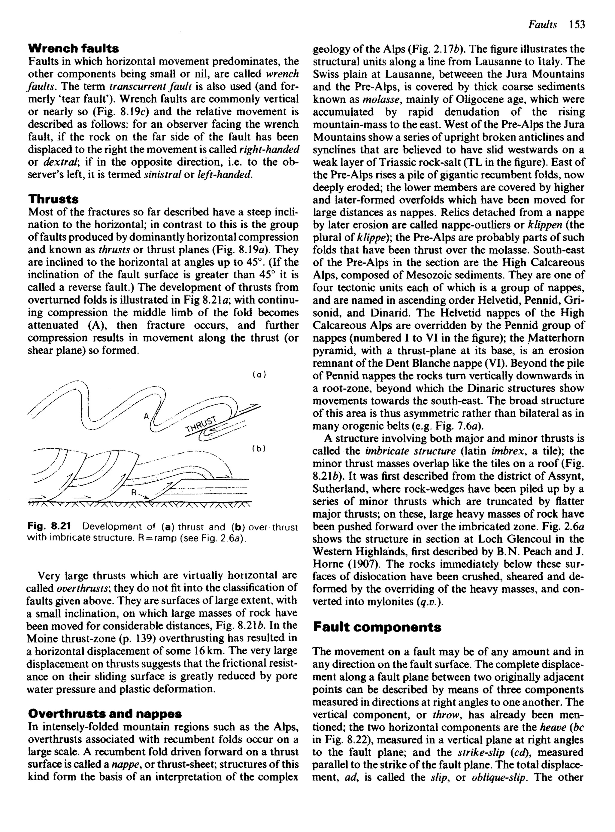 Wrench faults
Faults in which horizontal movement predominates, the
other components being small or nil, are called wrench
faults. The term transcurrent fault is also used (and for-
merly 'tear fault'). Wrench faults are commonly vertical
or nearly so (Fig. 8.19c) and the relative movement is
described as follows: for an observer facing the wrench
fault, if the rock on the far side of the fault has been
displaced to the right the movement is called right-handed
or dextral; if in the opposite direction, i.e. to the ob-
server's left, it is termed sinistral or left-handed.
Thrusts
Most of the fractures so far described have a steep incli-
nation to the horizontal; in contrast to this is the group
of faults produced by dominantly horizontal compression
and known as thrusts or thrust planes (Fig. 8.19a). They
are inclined to the horizontal at angles up to 45°. (If the
inclination of the fault surface is greater than 45° it is
called a reverse fault.) The development of thrusts from
overturned folds is illustrated in Fig 8.21a; with continu-
ing compression the middle limb of the fold becomes
attenuated (A), then fracture occurs, and further
compression results in movement along the thrust (or
shear plane) so formed.
geology of the Alps (Fig. 2AIb). Thefigureillustrates the
structural units along a line from Lausanne to Italy. The
Swiss plain at Lausanne, betweeen the Jura Mountains
and the Pre-Aips, is covered by thick coarse sediments
known as molasse, mainly of Oligocene age, which were
accumulated by rapid denudation of the rising
mountain-mass to the east. West of the Pre-Alps the Jura
Mountains show a series of upright broken anticlines and
synclines that are believed to have slid westwards on a
weak layer of Triassic rock-salt (TL in thefigure).East of
the Pre-Alpsrisesa pile of gigantic recumbent folds, now
deeply eroded; the lower members are covered by higher
and later-formed overfolds which have been moved for
large distances as nappes. Relics detached from a nappe
by later erosion are called nappe-outliers or klippen (the
plural of klippe); the Pre-Alps are probably parts of such
folds that have been thrust over the molasse. South-east
of the Pre-Alps in the section are the High Calcareous
Alps, composed of Mesozoic sediments. They are one of
four tectonic units each of which is a group of nappes,
and are named in ascending order Helvetid, Pennid, Gri-
sonid, and Dinarid. The Helvetid nappes of the High
Calcareous Alps are overridden by the Pennid group of
nappes (numbered I to VI in thefigure);the Matterhorn
pyramid, with a thrust-plane at its base, is an erosion
remnant of the Dent Blanche nappe (VI). Beyond the pile
of Pennid nappes the rocks turn vertically downwards in
a root-zone, beyond which the Dinaric structures show
movements towards the south-east. The broad structure
of this area is thus asymmetric rather than bilateral as in
many orogenic belts (e.g. Fig. 7.6a).
A structure involving both major and minor thrusts is
called the imbricate structure (latin imbrex, a tile); the
minor thrust masses overlap like the tiles on a roof (Fig.
8.2b). It was first described from the district of Assynt,
Sutherland, where rock-wedges have been piled up by a
series of minor thrusts which are truncated by flatter
major thrusts; on these, large heavy masses of rock have
been pushed forward over the imbricated zone. Fig. 2.6a
shows the structure in section at Loch Glencoul in the
Western Highlands, first described by B.N. Peach and J.
Home (1907). The rocks immediately below these sur-
faces of dislocation have been crushed, sheared and de-
formed by the overriding of the heavy masses, and con-
verted into mylonites (q.v.).
Fault components
The movement on a fault may be of any amount and in
any direction on the fault surface. The complete displace-
ment along a fault plane between two originally adjacent
points can be described by means of three components
measured in directions at right angles to one another. The
vertical component, or throw, has already been men-
tioned; the two horizontal components are the heave (be
in Fig. 8.22), measured in a vertical plane at right angles
to the fault plane; and the strike-slip (cd), measured
parallel to the strike of the fault plane, The total displace-
ment, ad, is called the slip, or oblique-slip. The other
Fig. 8.21 Development of (a) thrust and (b) over-thrust
with imbricate structure. R —ramp (see Fig. 2.6a).
Very large thrusts which are virtually horizontal are
called overthrusts; they do notfitinto the classification of
faults given above. They are surfaces of large extent, with
a small inclination, on which large masses of rock have
been moved for considerable distances, Fig. 8.2Xb. In the
Moine thrust-zone (p. 139) overthrusting has resulted in
a horizontal displacement of some 16 km. The very large
displacement on thrusts suggests that the frictional resist-
ance on their sliding surface is greatly reduced by pore
water pressure and plastic deformation.
Overthrusts and nappes
In intensely-folded mountain regions such as the Alps,
overthrusts associated with recumbent folds occur on a
large scale. A recumbent fold driven forward on a thrust
surface is called a nappe, or thrust-sheet; structures of this
kind form the basis of an interpretation of the complex
 