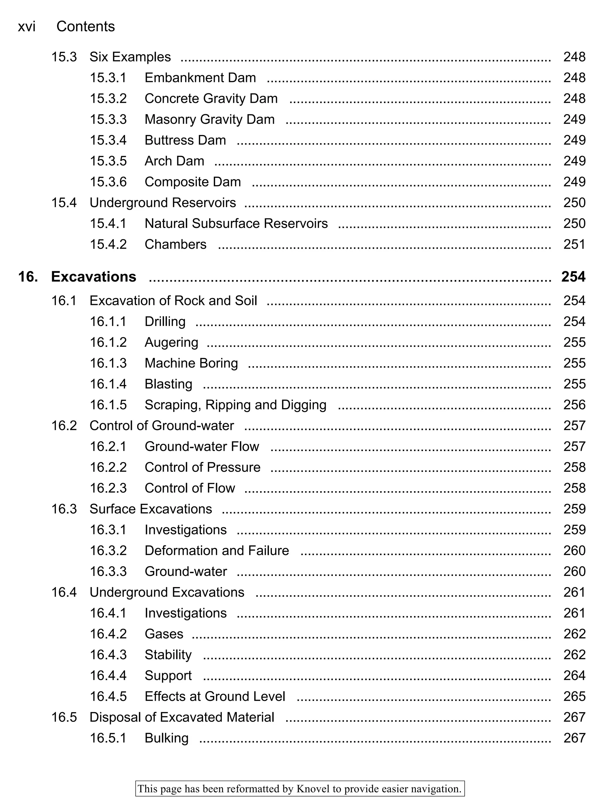 xvi Contents
This page has been reformatted by Knovel to provide easier navigation.
15.3 Six Examples ................................................................................................... 248
15.3.1 Embankment Dam ............................................................................ 248
15.3.2 Concrete Gravity Dam ...................................................................... 248
15.3.3 Masonry Gravity Dam ....................................................................... 249
15.3.4 Buttress Dam .................................................................................... 249
15.3.5 Arch Dam .......................................................................................... 249
15.3.6 Composite Dam ................................................................................ 249
15.4 Underground Reservoirs .................................................................................. 250
15.4.1 Natural Subsurface Reservoirs ......................................................... 250
15.4.2 Chambers ......................................................................................... 251
16. Excavations .................................................................................................. 254
16.1 Excavation of Rock and Soil ............................................................................ 254
16.1.1 Drilling ............................................................................................... 254
16.1.2 Augering ............................................................................................ 255
16.1.3 Machine Boring ................................................................................. 255
16.1.4 Blasting ............................................................................................. 255
16.1.5 Scraping, Ripping and Digging ......................................................... 256
16.2 Control of Ground-water .................................................................................. 257
16.2.1 Ground-water Flow ........................................................................... 257
16.2.2 Control of Pressure ........................................................................... 258
16.2.3 Control of Flow .................................................................................. 258
16.3 Surface Excavations ........................................................................................ 259
16.3.1 Investigations .................................................................................... 259
16.3.2 Deformation and Failure ................................................................... 260
16.3.3 Ground-water .................................................................................... 260
16.4 Underground Excavations ............................................................................... 261
16.4.1 Investigations .................................................................................... 261
16.4.2 Gases ................................................................................................ 262
16.4.3 Stability ............................................................................................. 262
16.4.4 Support ............................................................................................. 264
16.4.5 Effects at Ground Level .................................................................... 265
16.5 Disposal of Excavated Material ....................................................................... 267
16.5.1 Bulking .............................................................................................. 267
 