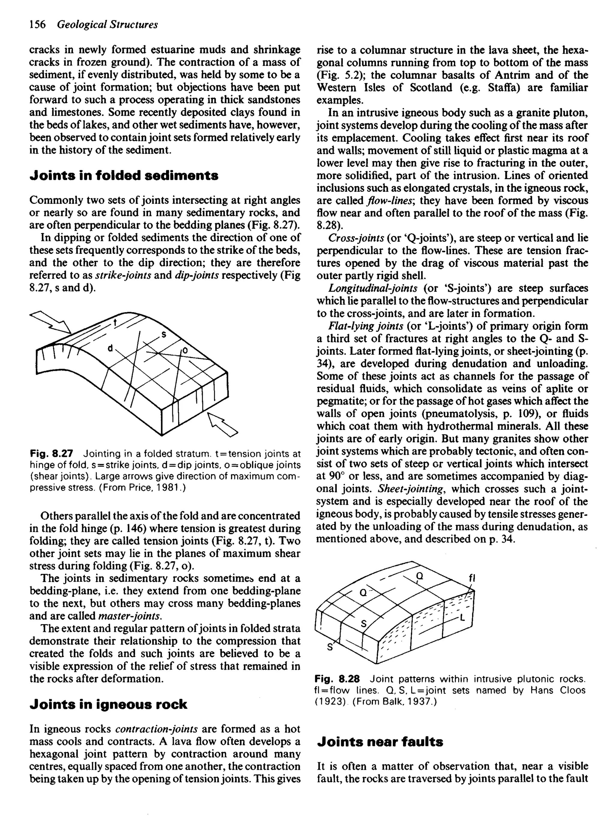 cracks in newly formed estuarine muds and shrinkage
cracks in frozen ground). The contraction of a mass of
sediment, if evenly distributed, was held by some to be a
cause of joint formation; but objections have been put
forward to such a process operating in thick sandstones
and limestones. Some recently deposited clays found in
the beds of lakes, and other wet sediments have, however,
been observed to containjoint sets formed relatively early
in the history of the sediment.
Joints in folded sediments
Commonly two sets of joints intersecting at right angles
or nearly so are found in many sedimentary rocks, and
are often perpendicular to the bedding planes (Fig. 8.27).
In dipping or folded sediments the direction of one of
these sets frequently corresponds to the strike of the beds,
and the other to the dip direction; they are therefore
referred to as strike-joints and dip-joints respectively (Fig
8.27, s and d).
rise to a columnar structure in the lava sheet, the hexa-
gonal columns running from top to bottom of the mass
(Fig. 5.2); the columnar basalts of Antrim and of the
Western Isles of Scotland (e.g. Staffa) are familiar
examples.
In an intrusive igneous body such as a granite pluton,
joint systems develop during the cooling of the mass after
its emplacement. Cooling takes effect first near its roof
and walls; movement of still liquid or plastic magma at a
lower level may then give rise to fracturing in the outer,
more solidified, part of the intrusion. Lines of oriented
inclusions such as elongated crystals, in the igneous rock,
are called flow-lines; they have been formed by viscous
flow near and often parallel to the roof of the mass (Fig.
8.28).
Cross-joints (or 'Q-joints'), are steep or vertical and lie
perpendicular to the flow-lines. These are tension frac-
tures opened by the drag of viscous material past the
outer partly rigid shell.
Longitudinal-joints (or 'S-joints') are steep surfaces
which lie parallel to theflow-structuresand perpendicular
to the cross-joints, and are later in formation.
Flat-lying joints (or 'L-joints') of primary origin form
a third set of fractures at right angles to the Q- and S-
joints. Later formed flat-lying joints, or sheet-jointing (p.
34), are developed during denudation and unloading.
Some of these joints act as channels for the passage of
residual fluids, which consolidate as veins of aplite or
pegmatite; or for the passage of hot gases which affect the
walls of open joints (pneumatolysis, p. 109), or fluids
which coat them with hydrothermal minerals. All these
joints are of early origin. But many granites show other
joint systems which are probably tectonic, and often con-
sist of two sets of steep or vertical joints which intersect
at 90° or less, and are sometimes accompanied by diag-
onal joints. Sheet-jointing, which crosses such a joint-
system and is especially developed near the roof of the
igneous body, is probably caused by tensile stresses gener-
ated by the unloading of the mass during denudation, as
mentioned above, and described on p. 34.
Fig. 8.27 Jointing in a folded stratum. t = tension joints at
hinge of fold, s = strike joints, d = dip joints, o = oblique joints
(shear joints). Large arrows give direction of maximum com-
pressive stress. (From Price, 1981.)
Others parallel the axis of the fold and are concentrated
in the fold hinge (p. 146) where tension is greatest during
folding; they are called tension joints (Fig. 8.27, t). Two
other joint sets may lie in the planes of maximum shear
stress during folding (Fig. 8.27, o).
The joints in sedimentary rocks sometime^ end at a
bedding-plane, i.e. they extend from one bedding-plane
to the next, but others may cross many bedding-planes
and are called master-joints.
The extent and regular pattern ofjoints in folded strata
demonstrate their relationship to the compression that
created the folds and such joints are believed to be a
visible expression of the relief of stress that remained in
the rocks after deformation.
Joints in igneous rock
In igneous rocks contraction-joints are formed as a hot
mass cools and contracts. A lava flow often develops a
hexagonal joint pattern by contraction around many
centres, equally spaced from one another, the contraction
being taken up by the opening of tensionjoints. This gives
Fig. 8.28 Joint patterns within intrusive plutonic rocks.
fl = flow lines. Q, S, L=joint sets named by Hans Cloos
(1923) (From Balk, 1937.)
Joints near faults
It is often a matter of observation that, near a visible
fault, the rocks are traversed by joints parallel to the fault
 