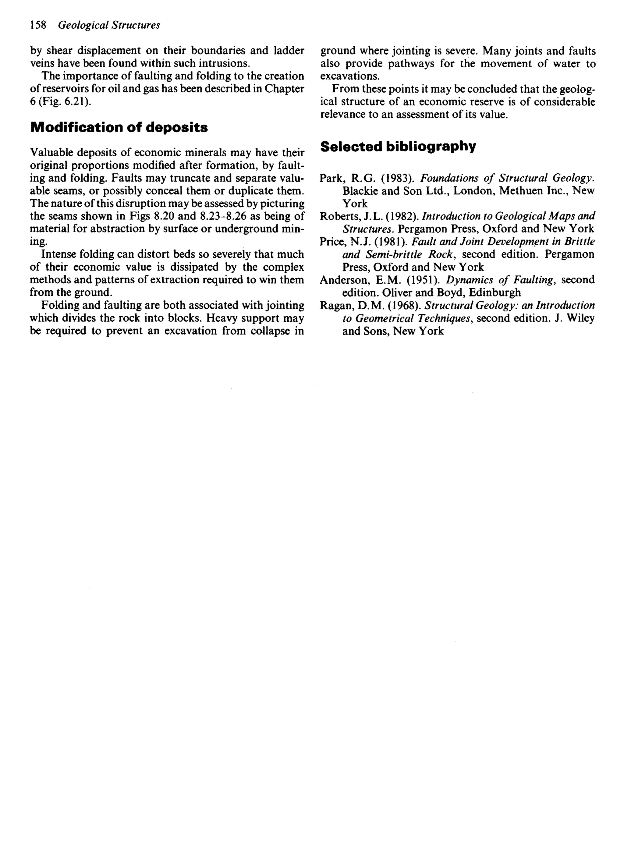 by shear displacement on their boundaries and ladder
veins have been found within such intrusions.
The importance of faulting and folding to the creation
of reservoirs for oil and gas has been described in Chapter
6 (Fig. 6.21).
Modification of deposits
Valuable deposits of economic minerals may have their
original proportions modified after formation, by fault-
ing and folding. Faults may truncate and separate valu-
able seams, or possibly conceal them or duplicate them.
The nature of this disruption may be assessed by picturing
the seams shown in Figs 8.20 and 8.23-8.26 as being of
material for abstraction by surface or underground min-
ing.
Intense folding can distort beds so severely that much
of their economic value is dissipated by the complex
methods and patterns of extraction required to win them
from the ground.
Folding and faulting are both associated with jointing
which divides the rock into blocks. Heavy support may
be required to prevent an excavation from collapse in
ground where jointing is severe. Many joints and faults
also provide pathways for the movement of water to
excavations.
From these points it may be concluded that the geolog-
ical structure of an economic reserve is of considerable
relevance to an assessment of its value.
Selected bibliography
Park, R.G. (1983). Foundations of Structural Geology.
Blackie and Son Ltd., London, Methuen Inc., New
York
Roberts, J. L. (1982). Introduction to Geological Maps and
Structures. Pergamon Press, Oxford and New York
Price, NJ. (1981). Fault and Joint Development in Brittle
and Semi-brittle Rock, second edition. Pergamon
Press, Oxford and New York
Anderson, E.M. (1951). Dynamics of Faulting, second
edition. Oliver and Boyd, Edinburgh
Ragan, D. M. (1968). Structural Geology: an Introduction
to Geometrical Techniques, second edition. J. Wiley
and Sons, New York
 
