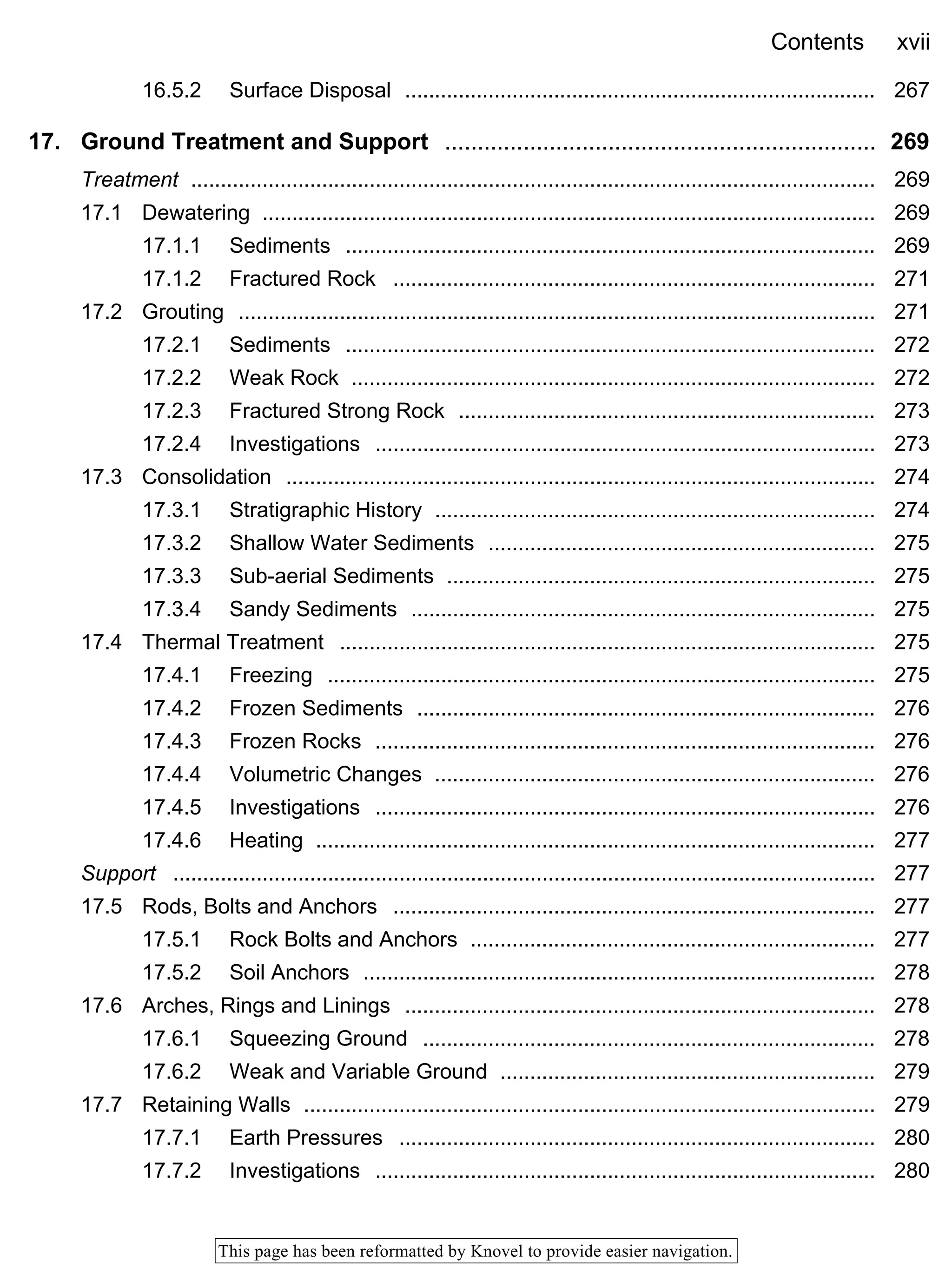 Contents xvii
This page has been reformatted by Knovel to provide easier navigation.
16.5.2 Surface Disposal ............................................................................... 267
17. Ground Treatment and Support .................................................................. 269
Treatment ................................................................................................................... 269
17.1 Dewatering ....................................................................................................... 269
17.1.1 Sediments ......................................................................................... 269
17.1.2 Fractured Rock ................................................................................. 271
17.2 Grouting ........................................................................................................... 271
17.2.1 Sediments ......................................................................................... 272
17.2.2 Weak Rock ........................................................................................ 272
17.2.3 Fractured Strong Rock ...................................................................... 273
17.2.4 Investigations .................................................................................... 273
17.3 Consolidation ................................................................................................... 274
17.3.1 Stratigraphic History .......................................................................... 274
17.3.2 Shallow Water Sediments ................................................................. 275
17.3.3 Sub-aerial Sediments ........................................................................ 275
17.3.4 Sandy Sediments .............................................................................. 275
17.4 Thermal Treatment .......................................................................................... 275
17.4.1 Freezing ............................................................................................ 275
17.4.2 Frozen Sediments ............................................................................. 276
17.4.3 Frozen Rocks .................................................................................... 276
17.4.4 Volumetric Changes .......................................................................... 276
17.4.5 Investigations .................................................................................... 276
17.4.6 Heating .............................................................................................. 277
Support ...................................................................................................................... 277
17.5 Rods, Bolts and Anchors ................................................................................. 277
17.5.1 Rock Bolts and Anchors .................................................................... 277
17.5.2 Soil Anchors ...................................................................................... 278
17.6 Arches, Rings and Linings ............................................................................... 278
17.6.1 Squeezing Ground ............................................................................ 278
17.6.2 Weak and Variable Ground ............................................................... 279
17.7 Retaining Walls ................................................................................................ 279
17.7.1 Earth Pressures ................................................................................ 280
17.7.2 Investigations .................................................................................... 280
 