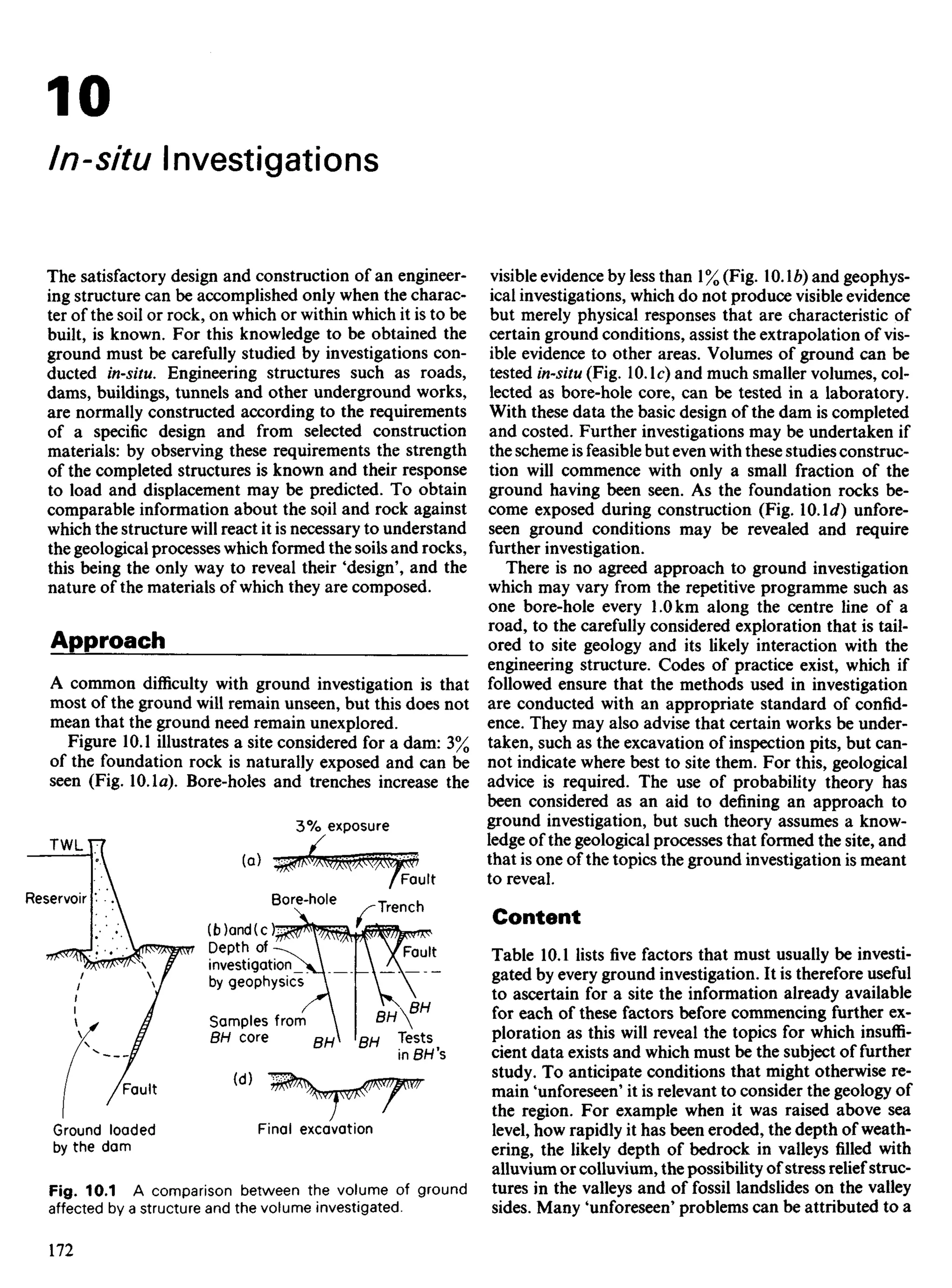 10
In-situ Investigations
The satisfactory design and construction of an engineer-
ing structure can be accomplished only when the charac-
ter of the soil or rock, on which or within which it is to be
built, is known. For this knowledge to be obtained the
ground must be carefully studied by investigations con-
ducted in-situ. Engineering structures such as roads,
dams, buildings, tunnels and other underground works,
are normally constructed according to the requirements
of a specific design and from selected construction
materials: by observing these requirements the strength
of the completed structures is known and their response
to load and displacement may be predicted. To obtain
comparable information about the soil and rock against
which the structure will react it is necessary to understand
the geological processes which formed the soils and rocks,
this being the only way to reveal their 'design', and the
nature of the materials of which they are composed.
Approach
A common difficulty with ground investigation is that
most of the ground will remain unseen, but this does not
mean that the ground need remain unexplored.
Figure 10.1 illustrates a site considered for a dam: 3%
of the foundation rock is naturally exposed and can be
seen (Fig. 10.1a). Bore-holes and trenches increase the
visible evidence by less than 1% (Fig. 10.Ib) and geophys-
ical investigations, which do not produce visible evidence
but merely physical responses that are characteristic of
certain ground conditions, assist the extrapolation of vis-
ible evidence to other areas. Volumes of ground can be
tested in-situ (Fig. 10. Ic) and much smaller volumes, col-
lected as bore-hole core, can be tested in a laboratory.
With these data the basic design of the dam is completed
and costed. Further investigations may be undertaken if
the scheme is feasible but even with these studies construc-
tion will commence with only a small fraction of the
ground having been seen. As the foundation rocks be-
come exposed during construction (Fig. 10.lt/) unfore-
seen ground conditions may be revealed and require
further investigation.
There is no agreed approach to ground investigation
which may vary from the repetitive programme such as
one bore-hole every 1.0 km along the centre line of a
road, to the carefully considered exploration that is tail-
ored to site geology and its likely interaction with the
engineering structure. Codes of practice exist, which if
followed ensure that the methods used in investigation
are conducted with an appropriate standard of confid-
ence. They may also advise that certain works be under-
taken, such as the excavation of inspection pits, but can-
not indicate where best to site them. For this, geological
advice is required. The use of probability theory has
been considered as an aid to defining an approach to
ground investigation, but such theory assumes a know-
ledge of the geological processes that formed the site, and
that is one of the topics the ground investigation is meant
to reveal.
Content
Table 10.1 lists five factors that must usually be investi-
gated by every ground investigation. It is therefore useful
to ascertain for a site the information already available
for each of these factors before commencing further ex-
ploration as this will reveal the topics for which insuffi-
cient data exists and which must be the subject of further
study. To anticipate conditions that might otherwise re-
main 'unforeseen' it is relevant to consider the geology of
the region. For example when it was raised above sea
level, how rapidly it has been eroded, the depth of weath-
ering, the likely depth of bedrock in valleys filled with
alluvium or colluvium, the possibility of stress relief struc-
tures in the valleys and of fossil landslides on the valley
sides. Many 'unforeseen' problems can be attributed to a
Reservoir
3% exposure
Bore-hole
Fault
Trench
(b)and(c)
Depth of
investigation
by geophysics
Fault
Samples from
BH core Tests
in BH 's
Final excavation
TWL
Fault
Ground loaded
by the dam
Fig. 10.1 A comparison between the volume of ground
affected by a structure and the volume investigated.
 