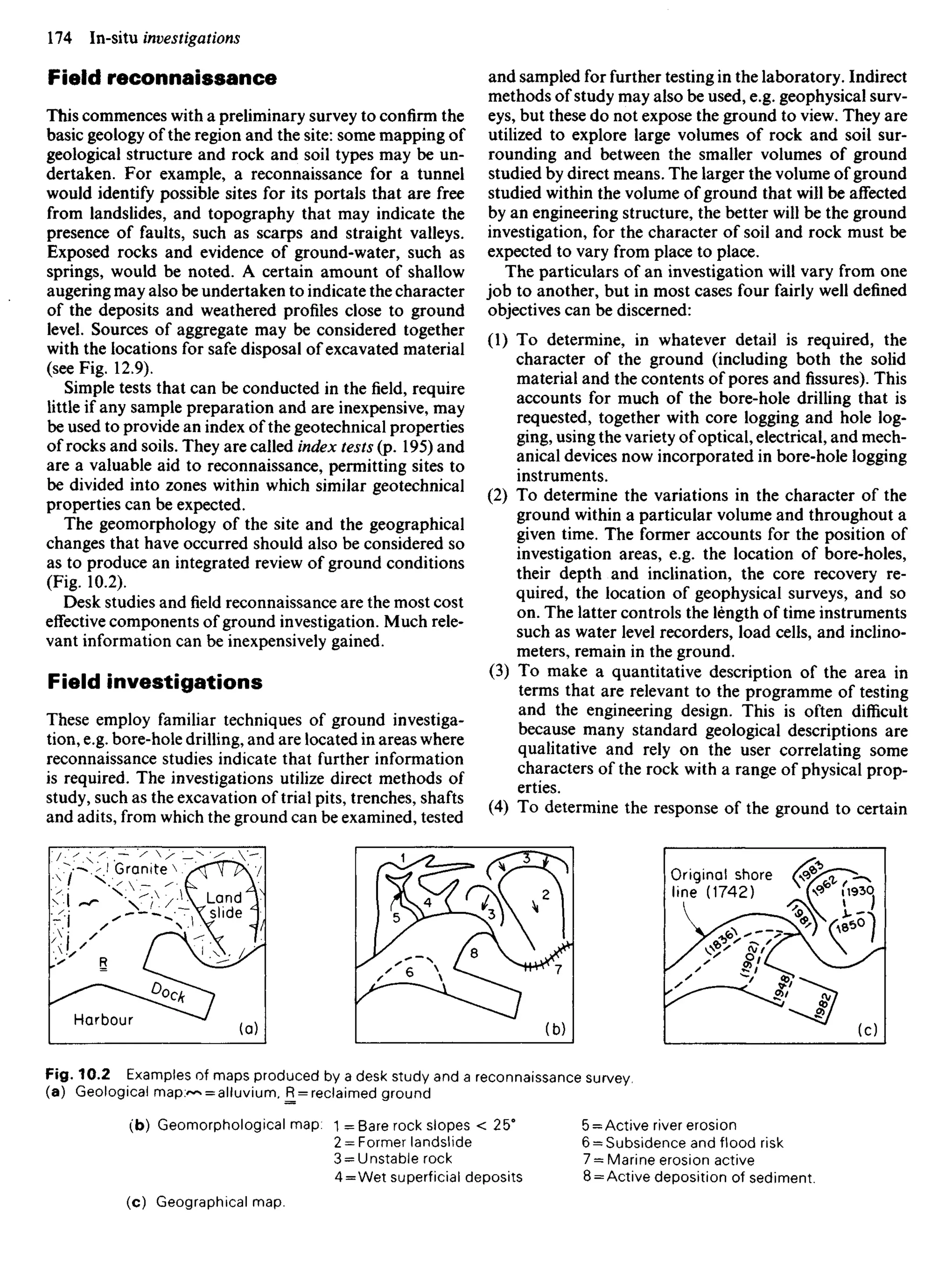 Field reconnaissance
This commences with a preliminary survey to confirm the
basic geology of the region and the site: some mapping of
geological structure and rock and soil types may be un-
dertaken. For example, a reconnaissance for a tunnel
would identify possible sites for its portals that are free
from landslides, and topography that may indicate the
presence of faults, such as scarps and straight valleys.
Exposed rocks and evidence of ground-water, such as
springs, would be noted. A certain amount of shallow
augering may also be undertaken to indicate the character
of the deposits and weathered profiles close to ground
level. Sources of aggregate may be considered together
with the locations for safe disposal of excavated material
(see Fig. 12.9).
Simple tests that can be conducted in thefield,require
little if any sample preparation and are inexpensive, may
be used to provide an index of the geotechnical properties
of rocks and soils. They are called index tests (p. 195) and
are a valuable aid to reconnaissance, permitting sites to
be divided into zones within which similar geotechnical
properties can be expected.
The geomorphology of the site and the geographical
changes that have occurred should also be considered so
as to produce an integrated review of ground conditions
(Fig. 10.2).
Desk studies andfieldreconnaissance are the most cost
effective components of ground investigation. Much rele-
vant information can be inexpensively gained.
Field investigations
These employ familiar techniques of ground investiga-
tion, e.g. bore-hole drilling, and are located in areas where
reconnaissance studies indicate that further information
is required. The investigations utilize direct methods of
study, such as the excavation of trial pits, trenches, shafts
and adits, from which the ground can be examined, tested
and sampled for further testing in the laboratory. Indirect
methods of study may also be used, e.g. geophysical surv-
eys, but these do not expose the ground to view. They are
utilized to explore large volumes of rock and soil sur-
rounding and between the smaller volumes of ground
studied by direct means. The larger the volume of ground
studied within the volume of ground that will be affected
by an engineering structure, the better will be the ground
investigation, for the character of soil and rock must be
expected to vary from place to place.
The particulars of an investigation will vary from one
job to another, but in most cases four fairly well defined
objectives can be discerned:
(1) To determine, in whatever detail is required, the
character of the ground (including both the solid
material and the contents of pores andfissures).This
accounts for much of the bore-hole drilling that is
requested, together with core logging and hole log-
ging, using the variety of optical, electrical, and mech-
anical devices now incorporated in bore-hole logging
instruments.
(2) To determine the variations in the character of the
ground within a particular volume and throughout a
given time. The former accounts for the position of
investigation areas, e.g. the location of bore-holes,
their depth and inclination, the core recovery re-
quired, the location of geophysical surveys, and so
on. The latter controls the length of time instruments
such as water level recorders, load cells, and inclino-
meters, remain in the ground.
(3) To make a quantitative description of the area in
terms that are relevant to the programme of testing
and the engineering design. This is often difficult
because many standard geological descriptions are
qualitative and rely on the user correlating some
characters of the rock with a range of physical prop-
erties.
(4) To determine the response of the ground to certain
Granite
Land
slide
Harbour
Original shore
line (1742)
Fig. 10.2 Examples of maps produced by a desk study and a reconnaissance survey,
(a) Geological mapy*^ = alluvium, R = reclaimed ground
(b) Geomorphological map: 1 = Bare rock slopes < 25°
2 = Former landslide
3 = Unstable rock
4 = Wet superficial deposits
5 = Active river erosion
6 = Subsidence and flood risk
7 =
= Marine erosion active
8 = Active deposition of sediment.
(c) Geographical map.
 