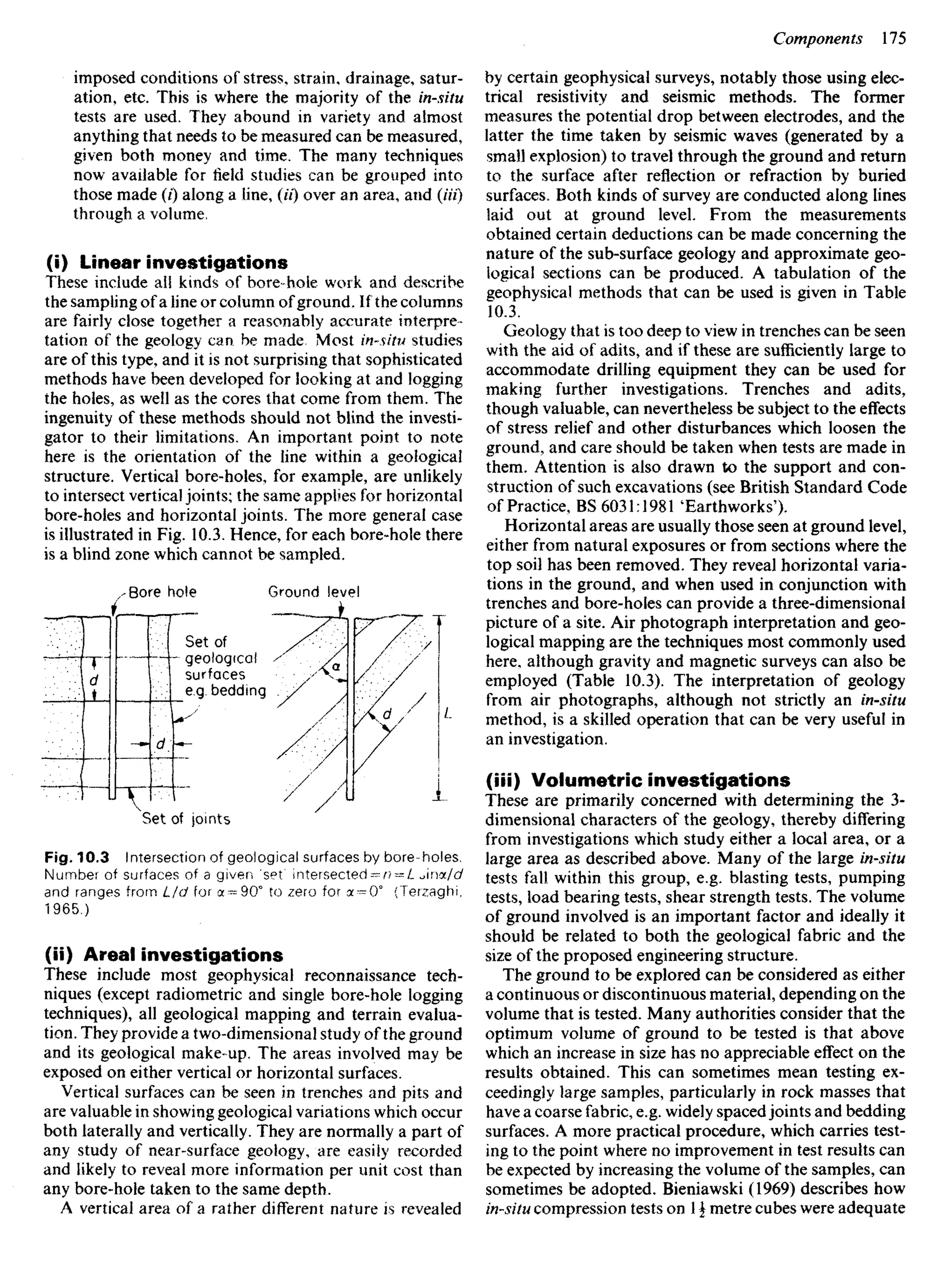 imposed conditions of stress, strain, drainage, satur-
ation, etc. This is where the majority of the in-situ
tests are used. They abound in variety and almost
anything that needs to be measured can be measured,
given both money and time. The many techniques
now available for field studies can be grouped into
those made (/) along a line, (U) over an area, and (Hi)
through a volume,
(i) Linear investigations
These include all kinds of borehole work and describe
the sampling of a line or column ofground. If the columns
are fairly close together a reasonably accurate interpre-
tation of the geology can be made Most insUu studies
are of this type, and it is not surprising that sophisticated
methods have been developed for looking at and logging
the holes, as well as the cores that come from them. The
ingenuity of these methods should not blind the investi-
gator to their limitations. An important point to note
here is the orientation of the line within a geological
structure. Vertical bore-holes, for example, are unlikely
to intersect vertical joints; the same applies for horizontal
bore-holes and horizontal joints. The more general case
is illustrated in Fig. 10.3. Hence, for each bore-hole there
is a blind zone which cannot be sampled.
Bore hole Ground level
by certain geophysical surveys, notably those using elec-
trical resistivity and seismic methods. The former
measures the potential drop between electrodes, and the
latter the time taken by seismic waves (generated by a
small explosion) to travel through the ground and return
to the surface after reflection or refraction by buried
surfaces, Both kinds of survey are conducted along lines
laid out at ground level. From the measurements
obtained certain deductions can be made concerning the
nature of the sub-surface geology and approximate geo-
logical sections can be produced. A tabulation of the
geophysical methods that can be used is given in Table
10.3.
Geology that is too deep to view in trenches can be seen
with the aid of adits, and if these are sufficiently large to
accommodate drilling equipment they can be used for
making further investigations. Trenches and adits,
though valuable, can nevertheless be subject to the effects
of stress relief and other disturbances which loosen the
ground, and care should be taken when tests are made in
them. Attention is also drawn to the support and con-
struction of such excavations (see British Standard Code
of Practice, BS 6031:1981 'Earthworks').
Horizontal areas are usually those seen at ground level,
either from natural exposures or from sections where the
top soil has been removed. They reveal horizontal varia-
tions in the ground, and when used in conjunction with
trenches and bore-holes can provide a three-dimensional
picture of a site. Air photograph interpretation and geo-
logical mapping are the techniques most commonly used
here, although gravity and magnetic surveys can also be
employed (Table 10.3). The interpretation of geology
from air photographs, although not strictly an insitu
method, is a skilled operation that can be very useful in
an investigation.
(iii) Volumetric investigations
These are primarily concerned with determining the 3-
dimensional characters of the geology, thereby differing
from investigations which study either a local area, or a
large area as described above. Many of the large insitu
tests fall within this group, e.g. blasting tests, pumping
tests, load bearing tests, shear strength tests. The volume
of ground involved is an important factor and ideally it
should be related to both the geological fabric and the
size of the proposed engineering structure.
The ground to be explored can be considered as either
a continuous or discontinuous material, depending on the
volume that is tested. Many authorities consider that the
optimum volume of ground to be tested is that above
which an increase in size has no appreciable effect on the
results obtained. This can sometimes mean testing ex-
ceedingly large samples, particularly in rock masses that
have a coarse fabric, e.g. widely spacedjoints and bedding
surfaces. A more practical procedure, which carries test-
ing to the point where no improvement in test results can
be expected by increasing the volume of the samples, can
sometimes be adopted. Bieniawski (1969) describes how
insitu compression tests on 1  metre cubes were adequate
Set of
geological
surfaces
e.g. bedding
Set of joints
Fig. 10.3 Intersection of geological surfaces by bore-holes.
Number of surfaces of a given 'set intersected —n — L Jna/c/
and ranges from L/d for a = 90° to zero for a^0° (Terzaghi.
1965.)
(ii) Areal investigations
These include most geophysical reconnaissance tech-
niques (except radiometric and single bore-hole logging
techniques), all geological mapping and terrain evalua-
tion. They provide a two-dimensional study of the ground
and its geological make-up. The areas involved may be
exposed on either vertical or horizontal surfaces.
Vertical surfaces can be seen in trenches and pits and
are valuable in showing geological variations which occur
both laterally and vertically. They are normally a part of
any study of near-surface geology, are easily recorded
and likely to reveal more information per unit cost than
any bore-hole taken to the same depth,
A vertical area of a rather different nature is revealed
 