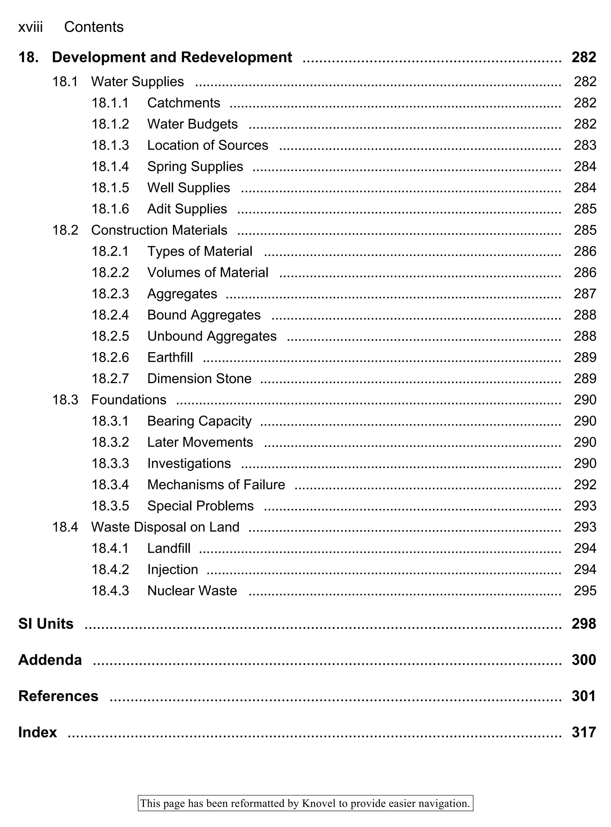 xviii Contents
This page has been reformatted by Knovel to provide easier navigation.
18. Development and Redevelopment .............................................................. 282
18.1 Water Supplies ................................................................................................ 282
18.1.1 Catchments ....................................................................................... 282
18.1.2 Water Budgets .................................................................................. 282
18.1.3 Location of Sources .......................................................................... 283
18.1.4 Spring Supplies ................................................................................. 284
18.1.5 Well Supplies .................................................................................... 284
18.1.6 Adit Supplies ..................................................................................... 285
18.2 Construction Materials ..................................................................................... 285
18.2.1 Types of Material .............................................................................. 286
18.2.2 Volumes of Material .......................................................................... 286
18.2.3 Aggregates ........................................................................................ 287
18.2.4 Bound Aggregates ............................................................................ 288
18.2.5 Unbound Aggregates ........................................................................ 288
18.2.6 Earthfill .............................................................................................. 289
18.2.7 Dimension Stone ............................................................................... 289
18.3 Foundations ..................................................................................................... 290
18.3.1 Bearing Capacity ............................................................................... 290
18.3.2 Later Movements .............................................................................. 290
18.3.3 Investigations .................................................................................... 290
18.3.4 Mechanisms of Failure ...................................................................... 292
18.3.5 Special Problems .............................................................................. 293
18.4 Waste Disposal on Land .................................................................................. 293
18.4.1 Landfill ............................................................................................... 294
18.4.2 Injection ............................................................................................. 294
18.4.3 Nuclear Waste .................................................................................. 295
SI Units .................................................................................................................. 298
Addenda ................................................................................................................ 300
References ............................................................................................................ 301
Index ...................................................................................................................... 317
 