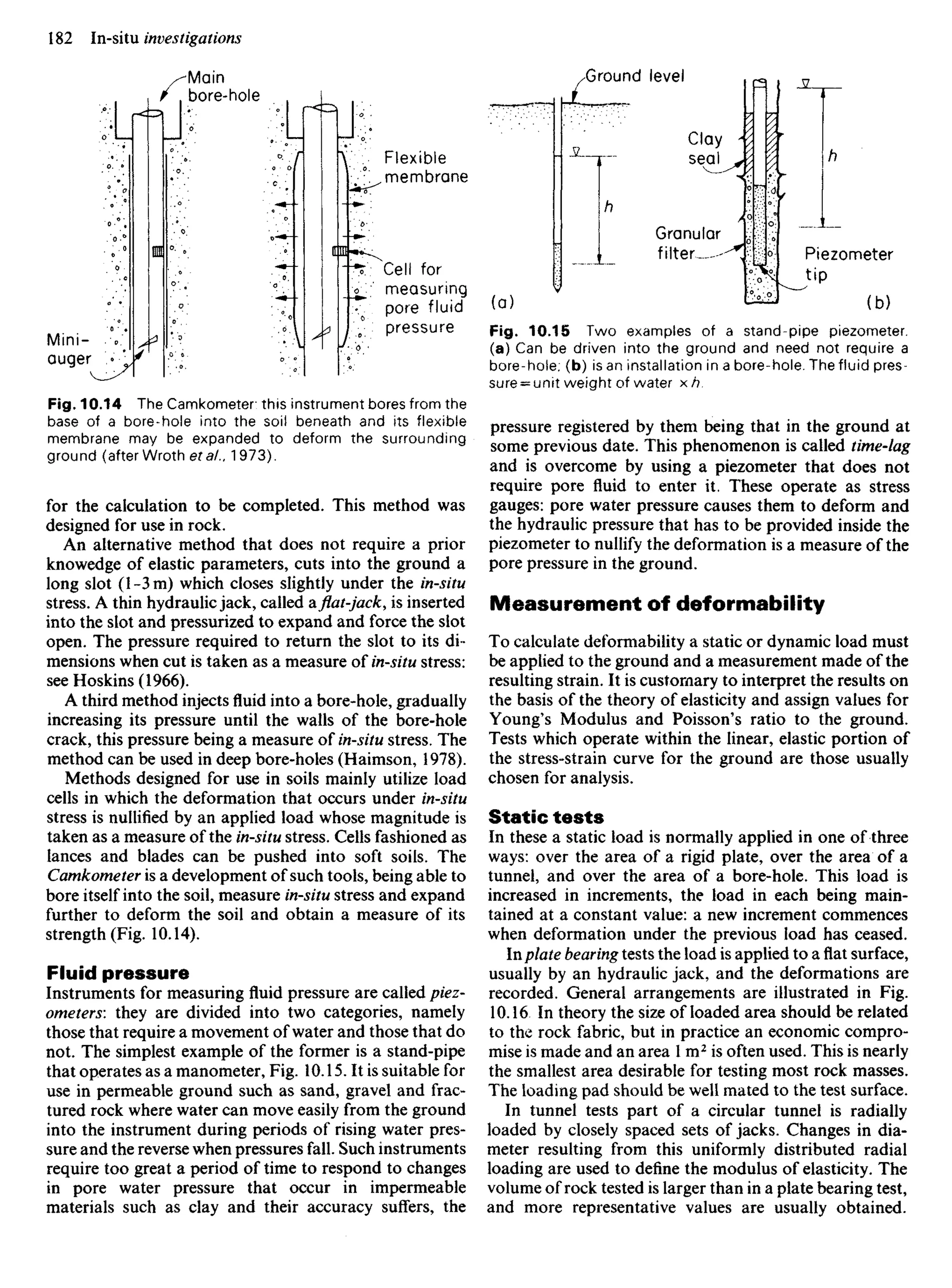 Mini-
auger
Main
bore-hole
Flexible
membrane
Cell for
measuring
pore fluid
pressure
Ground level
Clay
seal
Granular
filter Piezometer
tip
Fig. 10.15 Two examples of a stand-pipe piezometer,
(a) Can be driven into the ground and need not require a
bore-hole; (b) is an installation in a bore-hole. The fluid pres-
sure = unit weight of water xh.
pressure registered by them being that in the ground at
some previous date. This phenomenon is called time-lag
and is overcome by using a piezometer that does not
require pore fluid to enter it. These operate as stress
gauges: pore water pressure causes them to deform and
the hydraulic pressure that has to be provided inside the
piezometer to nullify the deformation is a measure of the
pore pressure in the ground.
Measurement of deformability
To calculate deformability a static or dynamic load must
be applied to the ground and a measurement made of the
resulting strain. It is customary to interpret the results on
the basis of the theory of elasticity and assign values for
Young's Modulus and Poisson's ratio to the ground.
Tests which operate within the linear, elastic portion of
the stress-strain curve for the ground are those usually
chosen for analysis.
Static tests
In these a static load is normally applied in one of three
ways: over the area of a rigid plate, over the area of a
tunnel, and over the area of a bore-hole. This load is
increased in increments, the load in each being main-
tained at a constant value: a new increment commences
when deformation under the previous load has ceased.
Inplate bearing tests the load is applied to a flat surface,
usually by an hydraulic jack, and the deformations are
recorded. General arrangements are illustrated in Fig.
10.16 In theory the size of loaded area should be related
to the rock fabric, but in practice an economic compro-
mise is made and an area 1 m2
is often used. This is nearly
the smallest area desirable for testing most rock masses.
The loading pad should be well mated to the test surface.
In tunnel tests part of a circular tunnel is radially
loaded by closely spaced sets of jacks. Changes in dia-
meter resulting from this uniformly distributed radial
loading are used to define the modulus of elasticity. The
volume of rock tested is larger than in a plate bearing test,
and more representative values are usually obtained.
Fig. 10.14 The Camkometer this instrument bores from the
base of a bore-hole into the soil beneath and its flexible
membrane may be expanded to deform the surrounding
ground (after Wroth eta/., 1973).
for the calculation to be completed. This method was
designed for use in rock.
An alternative method that does not require a prior
knowedge of elastic parameters, cuts into the ground a
long slot (l-3m) which closes slightly under the in-situ
stress. A thin hydraulic jack, called a.flat-jack,is inserted
into the slot and pressurized to expand and force the slot
open. The pressure required to return the slot to its di-
mensions when cut is taken as a measure of in-situ stress:
see Hoskins (1966).
A third method injectsfluidinto a bore-hole, gradually
increasing its pressure until the walls of the bore-hole
crack, this pressure being a measure of in-situ stress. The
method can be used in deep bore-holes (Haimson, 1978).
Methods designed for use in soils mainly utilize load
cells in which the deformation that occurs under in-situ
stress is nullified by an applied load whose magnitude is
taken as a measure of the in-situ stress. Cells fashioned as
lances and blades can be pushed into soft soils. The
Camkometer is a development of such tools, being able to
bore itself into the soil, measure in-situ stress and expand
further to deform the soil and obtain a measure of its
strength (Fig. 10.14).
Fluid pressure
Instruments for measuring fluid pressure are called piez-
ometers: they are divided into two categories, namely
those that require a movement of water and those that do
not. The simplest example of the former is a stand-pipe
that operates as a manometer, Fig. 10.15. It is suitable for
use in permeable ground such as sand, gravel and frac-
tured rock where water can move easily from the ground
into the instrument during periods of rising water pres-
sure and the reverse when pressures fall. Such instruments
require too great a period of time to respond to changes
in pore water pressure that occur in impermeable
materials such as clay and their accuracy suffers, the
 