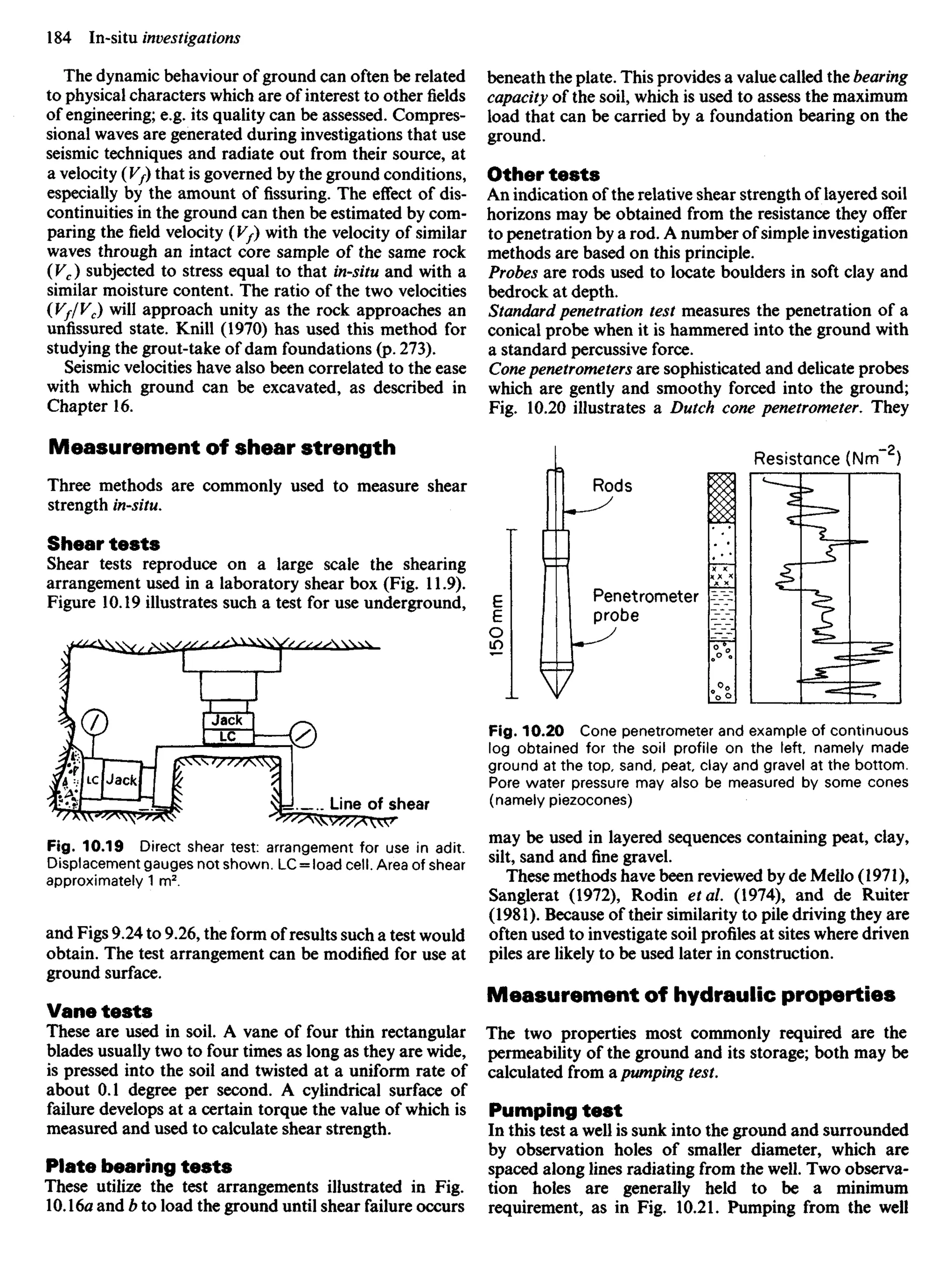 The dynamic behaviour of ground can often be related
to physical characters which are of interest to other fields
of engineering; e.g. its quality can be assessed. Compres-
sional waves are generated during investigations that use
seismic techniques and radiate out from their source, at
a velocity (Vf) that is governed by the ground conditions,
especially by the amount of fissuring. The effect of dis-
continuities in the ground can then be estimated by com-
paring the field velocity (V/) with the velocity of similar
waves through an intact core sample of the same rock
(Vc) subjected to stress equal to that in-situ and with a
similar moisture content. The ratio of the two velocities
(Vf/Vc) will approach unity as the rock approaches an
unfissured state. Knill (1970) has used this method for
studying the grout-take of dam foundations (p. 273).
Seismic velocities have also been correlated to the ease
with which ground can be excavated, as described in
Chapter 16.
Measurement of shear strength
Three methods are commonly used to measure shear
strength in-situ.
Shear tests
Shear tests reproduce on a large scale the shearing
arrangement used in a laboratory shear box (Fig. 11.9).
Figure 10.19 illustrates such a test for use underground,
beneath the plate. This provides a value called the bearing
capacity of the soil, which is used to assess the maximum
load that can be carried by a foundation bearing on the
ground.
Other tests
An indication of the relative shear strength of layered soil
horizons may be obtained from the resistance they offer
to penetration by a rod. A number of simple investigation
methods are based on this principle.
Probes are rods used to locate boulders in soft clay and
bedrock at depth.
Standard penetration test measures the penetration of a
conical probe when it is hammered into the ground with
a standard percussive force.
Cone penetrometers are sophisticated and delicate probes
which are gently and smoothy forced into the ground;
Fig. 10.20 illustrates a Dutch cone penetrometer. They
Resistance (Nm )
Rods
Penetrometer
probe
Line of shear
Fig. 10.20 Cone penetrometer and example of continuous
log obtained for the soil profile on the left, namely made
ground at the top, sand, peat clay and gravel at the bottom.
Pore water pressure may also be measured by some cones
(namely piezocones)
may be used in layered sequences containing peat, clay,
silt, sand and fine gravel.
These methods have been reviewed by de Mello (1971),
Sanglerat (1972), Rodin etal. (1974), and de Ruiter
(1981). Because of their similarity to pile driving they are
often used to investigate soil profiles at sites where driven
piles are likely to be used later in construction.
Measurement of hydraulic properties
The two properties most commonly required are the
permeability of the ground and its storage; both may be
calculated from a pumping test.
Pumping test
In this test a well is sunk into the ground and surrounded
by observation holes of smaller diameter, which are
spaced along lines radiating from the well. Two observa-
tion holes are generally held to be a minimum
requirement, as in Fig. 10.21. Pumping from the well
Fig. 10.19 Direct shear test: arrangement for use in adit.
Displacement gauges not shown. LC = load cell. Area of shear
approximately 1 m2
.
and Figs 9.24 to 9.26, the form of results such a test would
obtain. The test arrangement can be modified for use at
ground surface.
Vane tests
These are used in soil. A vane of four thin rectangular
blades usually two to four times as long as they are wide,
is pressed into the soil and twisted at a uniform rate of
about 0.1 degree per second. A cylindrical surface of
failure develops at a certain torque the value of which is
measured and used to calculate shear strength.
Plate bearing tests
These utilize the test arrangements illustrated in Fig.
10.16a and b to load the ground until shear failure occurs
 