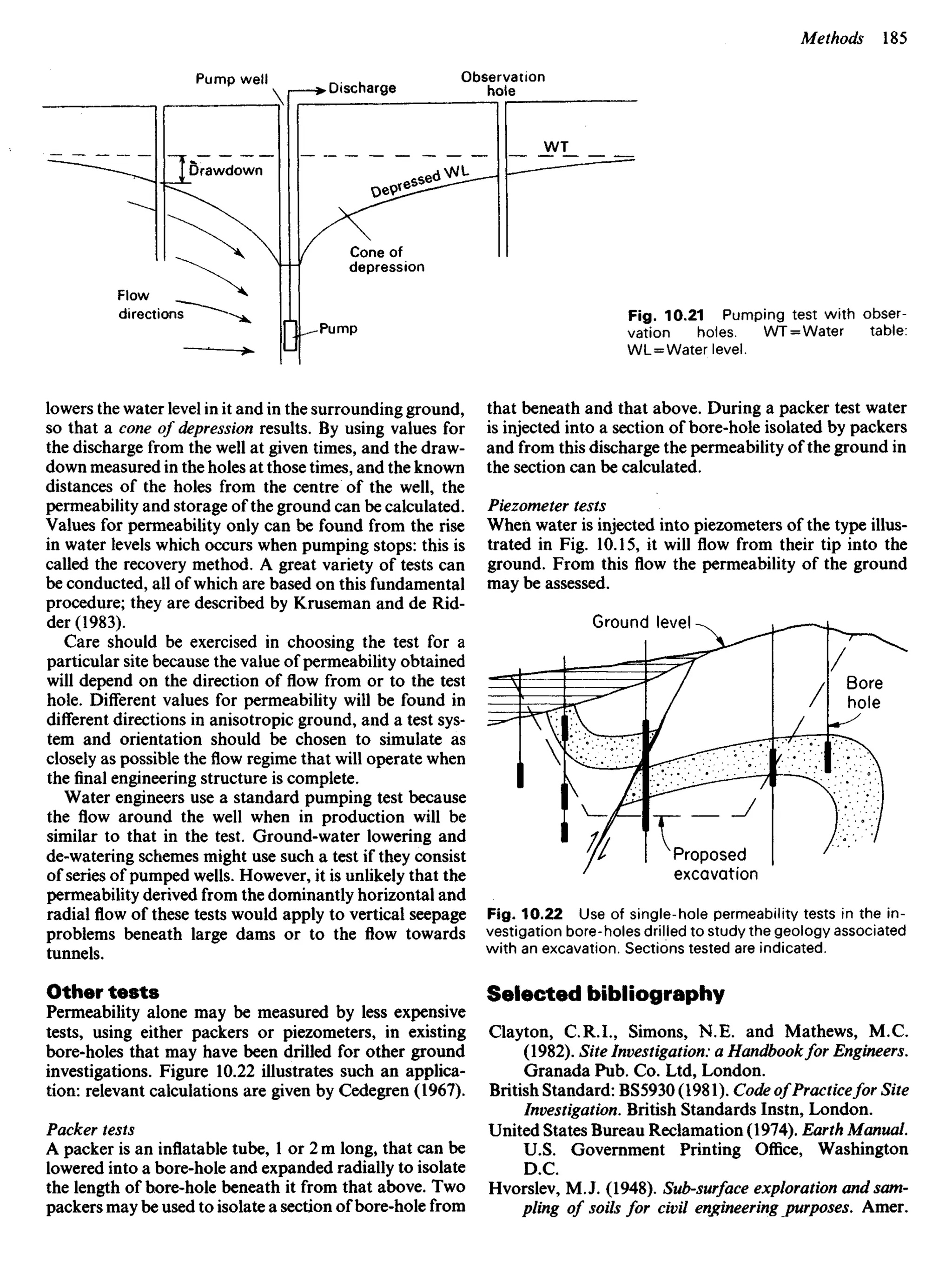 Pump well
Discharge
Observation
hole
Drawdown
Cone of
depression
Flow
directions
Pump
Fig. 10.21 Pumping test with obser-
vation holes. WT = Water table:
WL=Water level.
lowers the water level in it and in the surrounding ground,
so that a cone of depression results. By using values for
the discharge from the well at given times, and the draw-
down measured in the holes at those times, and the known
distances of the holes from the centre of the well, the
permeability and storage of the ground can be calculated.
Values for permeability only can be found from the rise
in water levels which occurs when pumping stops: this is
called the recovery method. A great variety of tests can
be conducted, all of which are based on this fundamental
procedure; they are described by Kruseman and de Rid-
der (1983).
Care should be exercised in choosing the test for a
particular site because the value of permeability obtained
will depend on the direction of flow from or to the test
hole. Different values for permeability will be found in
different directions in anisotropic ground, and a test sys-
tem and orientation should be chosen to simulate as
closely as possible the flow regime that will operate when
the final engineering structure is complete.
Water engineers use a standard pumping test because
the flow around the well when in production will be
similar to that in the test. Ground-water lowering and
de-watering schemes might use such a test if they consist
of series of pumped wells. However, it is unlikely that the
permeability derived from the dominantly horizontal and
radial flow of these tests would apply to vertical seepage
problems beneath large dams or to the flow towards
tunnels.
Other tests
Permeability alone may be measured by less expensive
tests, using either packers or piezometers, in existing
bore-holes that may have been drilled for other ground
investigations. Figure 10.22 illustrates such an applica-
tion: relevant calculations are given by Cedegren (1967).
Packer tests
A packer is an inflatable tube, 1 or 2 m long, that can be
lowered into a bore-hole and expanded radially to isolate
the length of bore-hole beneath it from that above. Two
packers may be used to isolate a section of bore-hole from
that beneath and that above. During a packer test water
is injected into a section of bore-hole isolated by packers
and from this discharge the permeability of the ground in
the section can be calculated.
Piezometer tests
When water is injected into piezometers of the type illus-
trated in Fig. 10.15, it will flow from their tip into the
ground. From this flow the permeability of the ground
may be assessed.
Ground level
Bore
hole
Proposed
excavation
Fig. 10.22 Use of single-hole permeability tests in the in-
vestigation bore-holes drilled to study the geology associated
with an excavation. Sections tested are indicated.
Selected bibliography
Clayton, C.R.I., Simons, N.E. and Mathews, M.C.
(1982). Site Investigation: a Handbookfor Engineers.
Granada Pub. Co. Ltd, London.
British Standard: BS5930 (1981). Code of Practicefor Site
Investigation. British Standards Instn, London.
United States Bureau Reclamation (1974). Earth Manual.
U.S. Government Printing Office, Washington
D.C.
Hvorslev, M.J. (1948). Sub-surface exploration and sam-
pling of soils for civil engineering purposes. Amer.
 
