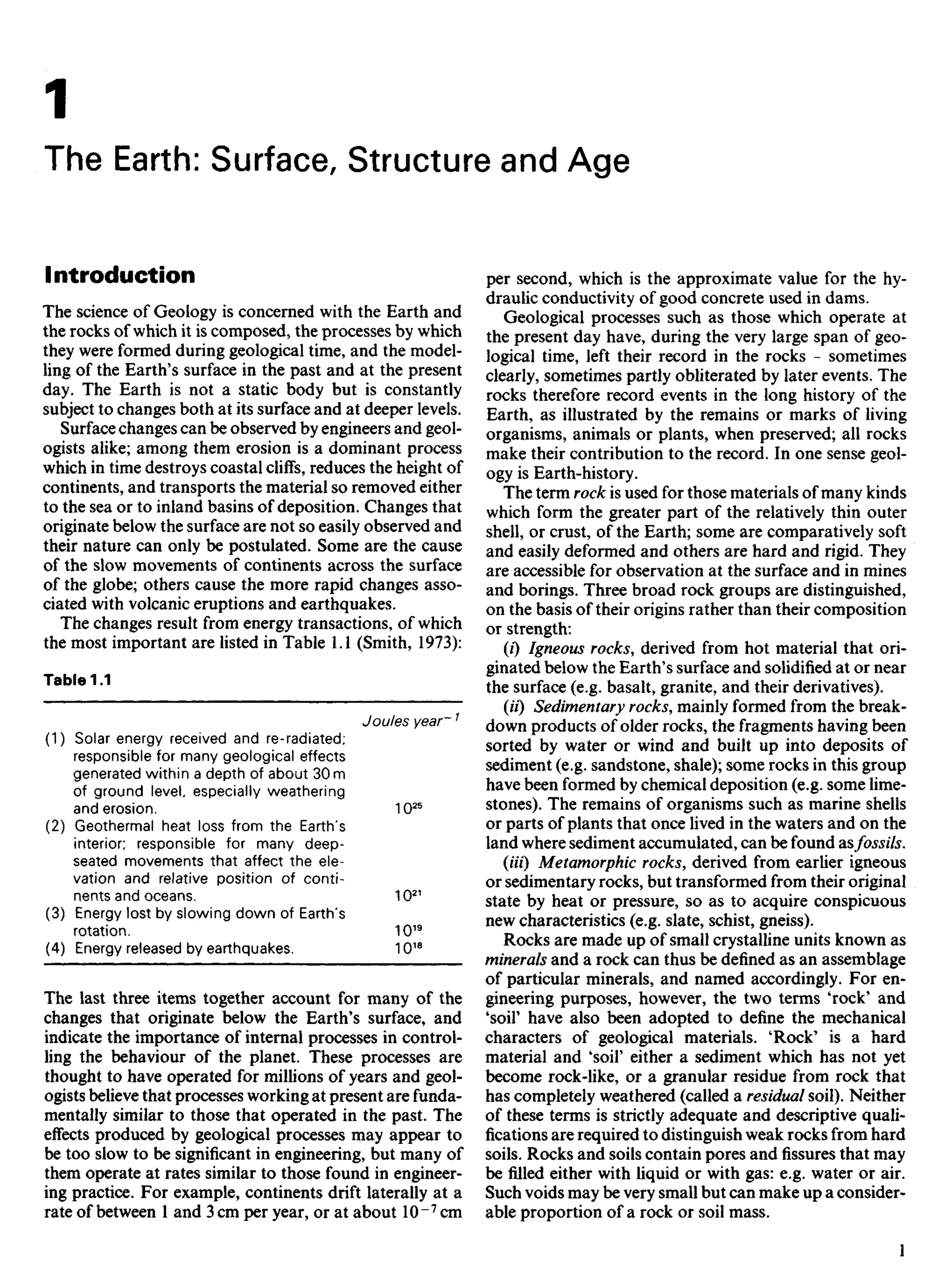 Introduction
The science of Geology is concerned with the Earth and
the rocks of which it is composed, the processes by which
they were formed during geological time, and the model-
ling of the Earth's surface in the past and at the present
day. The Earth is not a static body but is constantly
subject to changes both at its surface and at deeper levels.
Surface changes can be observed by engineers and geol-
ogists alike; among them erosion is a dominant process
which in time destroys coastal cliffs, reduces the height of
continents, and transports the material so removed either
to the sea or to inland basins of deposition. Changes that
originate below the surface are not so easily observed and
their nature can only be postulated. Some are the cause
of the slow movements of continents across the surface
of the globe; others cause the more rapid changes asso-
ciated with volcanic eruptions and earthquakes.
The changes result from energy transactions, of which
the most important are listed in Table 1.1 (Smith, 1973):
Table 1.1
Joules year~1
(1) Solar energy received and re-radiated;
responsible for many geological effects
generated within a depth of about 30 m
of ground level, especially weathering
and erosion. 1025
(2) Geothermal heat loss from the Earth's
interior; responsible for many deep-
seated movements that affect the ele-
vation and relative position of conti-
nents and oceans. 1021
(3) Energy lost by slowing down of Earth's
rotation. 1019
(4) Energy released by earthquakes. 1018
The last three items together account for many of the
changes that originate below the Earth's surface, and
indicate the importance of internal processes in control-
ling the behaviour of the planet. These processes are
thought to have operated for millions of years and geol-
ogists believe that processes working at present are funda-
mentally similar to those that operated in the past. The
effects produced by geological processes may appear to
be too slow to be significant in engineering, but many of
them operate at rates similar to those found in engineer-
ing practice. For example, continents drift laterally at a
rate of between 1 and 3 cm per year, or at about 10 ~7
cm
per second, which is the approximate value for the hy-
draulic conductivity of good concrete used in dams.
Geological processes such as those which operate at
the present day have, during the very large span of geo-
logical time, left their record in the rocks - sometimes
clearly, sometimes partly obliterated by later events. The
rocks therefore record events in the long history of the
Earth, as illustrated by the remains or marks of living
organisms, animals or plants, when preserved; all rocks
make their contribution to the record. In one sense geol-
ogy is Earth-history.
The term rock is used for those materials of many kinds
which form the greater part of the relatively thin outer
shell, or crust, of the Earth; some are comparatively soft
and easily deformed and others are hard and rigid. They
are accessible for observation at the surface and in mines
and borings. Three broad rock groups are distinguished,
on the basis of their origins rather than their composition
or strength:
(0 Igneous rocks, derived from hot material that ori-
ginated below the Earth's surface and solidified at or near
the surface (e.g. basalt, granite, and their derivatives).
(//) Sedimentary rocks, mainly formed from the break-
down products of older rocks, the fragments having been
sorted by water or wind and built up into deposits of
sediment (e.g. sandstone, shale); some rocks in this group
have been formed by chemical deposition (e.g. some lime-
stones). The remains of organisms such as marine shells
or parts of plants that once lived in the waters and on the
land where sediment accumulated, can be found asfossils.
(Ui) Metamorphic rocks, derived from earlier igneous
or sedimentary rocks, but transformed from their original
state by heat or pressure, so as to acquire conspicuous
new characteristics (e.g. slate, schist, gneiss).
Rocks are made up of small crystalline units known as
minerals and a rock can thus be defined as an assemblage
of particular minerals, and named accordingly. For en-
gineering purposes, however, the two terms 'rock' and
'soil' have also been adopted to define the mechanical
characters of geological materials. 'Rock' is a hard
material and 'soil' either a sediment which has not yet
become rock-like, or a granular residue from rock that
has completely weathered (called a residual soil). Neither
of these terms is strictly adequate and descriptive quali-
fications are required to distinguish weak rocks from hard
soils. Rocks and soils contain pores and fissures that may
be filled either with liquid or with gas: e.g. water or air.
Such voids may be very small but can make up a consider-
able proportion of a rock or soil mass.
i
1
The Earth: Surface, Structure and Age
 