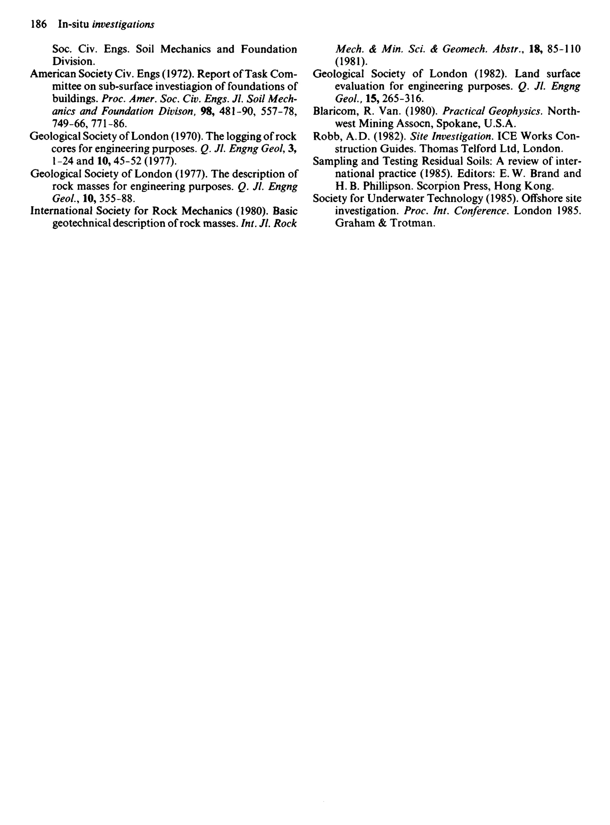 Soc. Civ. Engs. Soil Mechanics and Foundation
Division.
American Society Civ. Engs (1972). Report of Task Com-
mittee on sub-surface investiagion of foundations of
buildings. Proc. Amer. Soc. Civ. Engs. Jl. Soil Mech-
anics and Foundation Divison, 98, 481-90, 557-78,
749-66,771-86.
Geological Society of London (1970). The logging of rock
cores for engineering purposes. Q. Jl. Engng Geol, 3,
1-24 and 10,45-52 (1977).
Geological Society of London (1977). The description of
rock masses for engineering purposes. Q. Jl. Engng
Geol., 10, 355-88.
International Society for Rock Mechanics (1980). Basic
geotechnical description of rock masses. Int. Jl. Rock
Mech. & Min. ScL & Geomech. Abstr., 18, 85-110
(1981).
Geological Society of London (1982). Land surface
evaluation for engineering purposes. Q. Jl. Engng
Geol, 15,265-316.
Blaricom, R. Van. (1980). Practical Geophysics. North-
west Mining Assocn, Spokane, U.S.A.
Robb, A. D. (1982). Site Investigation. ICE Works Con-
struction Guides. Thomas Telford Ltd, London.
Sampling and Testing Residual Soils: A review of inter-
national practice (1985). Editors: E. W. Brand and
H. B. Phillipson. Scorpion Press, Hong Kong.
Society for Underwater Technology (1985). Offshore site
investigation. Proc. Int. Conference. London 1985.
Graham & Trotman.
 