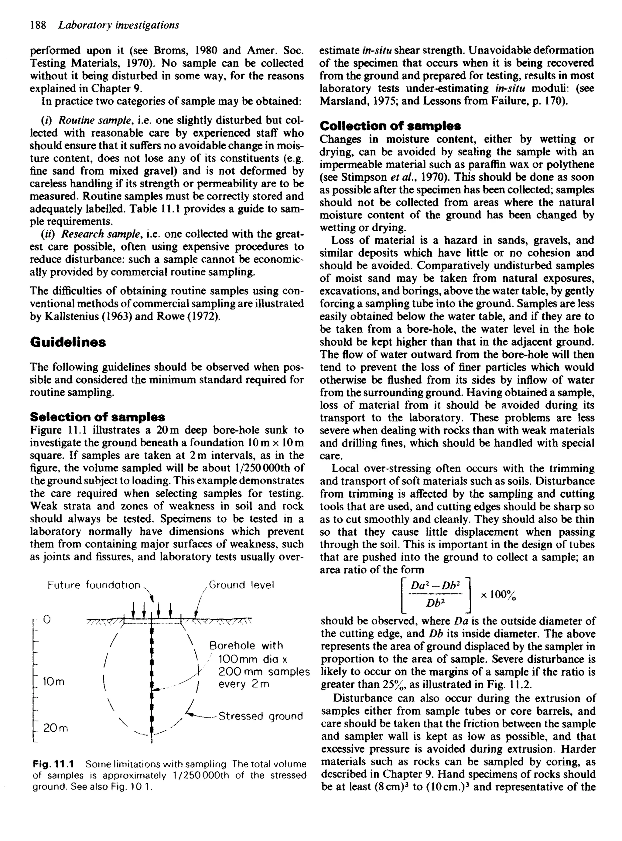 performed upon it (see Brorns, 1980 and Amer. Soc.
Testing Materials, 1970). No sample can be collected
without it being disturbed in some way, for the reasons
explained in Chapter 9,
In practice two categories of sample may be obtained:
(0 Routine sample, i.e. one slightly disturbed but col-
lected with reasonable care by experienced staff who
should ensure that it suffers no avoidable change in mois-
ture content, does not lose any of its constituents (e.g.
fine sand from mixed gravel) and is not deformed by
careless handling if its strength or permeability are to be
measured. Routine samples must be correctly stored and
adequately labelled. Table 11.1 provides a guide to sam-
ple requirements.
(U) Research sample, i.e. one collected with the great-
est care possible, often using expensive procedures to
reduce disturbance: such a sample cannot be economic-
ally provided by commercial routine sampling.
The difficulties of obtaining routine samples using con-
ventional methods of commercial sampling are illustrated
by Kallstenius (1963) and Rowe (1972).
Guidelines
The following guidelines should be observed when pos-
sible and considered the minimum standard required for
routine sampling.
Selection of samples
Figure 11.1 illustrates a 20 m deep bore-hole sunk to
investigate the ground beneath a foundation 10 m x 10 m
square. If samples are taken at 2 m intervals, as in the
figure, the volume sampled will be about 1/250 000th of
the ground subject to loading. This example demonstrates
the care required when selecting samples for testing.
Weak strata and zones of weakness in soil and rock
should always be tested. Specimens to be tested in a
laboratory normally have dimensions which prevent
them from containing major surfaces of weakness, such
as joints and fissures, and laboratory tests usually over-
estimate in-situ shear strength. Unavoidable deformation
of the specimen that occurs when it is being recovered
from the ground and prepared for testing, results in most
laboratory tests under-estimating in-situ moduli: (see
Marsland, 1975; and Lessons from Failure, p. 170).
Collection of samples
Changes in moisture content, either by wetting or
drying, can be avoided by sealing the sample with an
impermeable material such as paraffin wax or polythene
(see Stimpson et ai, 1970). This should be done as soon
as possible after the specimen has been collected; samples
should not be collected from areas where the natural
moisture content of the ground has been changed by
wetting or drying.
Loss of material is a hazard in sands, gravels, and
similar deposits which have little or no cohesion and
should be avoided. Comparatively undisturbed samples
of moist sand may be taken from natural exposures,
excavations, and borings, above the water table, by gently
forcing a sampling tube into the ground. Samples are less
easily obtained below the water table, and if they are to
be taken from a bore-hole, the water level in the hole
should be kept higher than that in the adjacent ground.
The flow of water outward from the bore-hole will then
tend to prevent the loss of finer particles which would
otherwise be flushed from its sides by inflow of water
from the surrounding ground. Having obtained a sample,
loss of material from it should be avoided during its
transport to the laboratory. These problems are less
severe when dealing with rocks than with weak materials
and drilling fines, which should be handled with special
care.
Local over-stressing often occurs with the trimming
and transport of soft materials such as soils. Disturbance
from trimming is affected by the sampling and cutting
tools that are used, and cutting edges should be sharp so
as to cut smoothly and cleanly. They should also be thin
so that they cause little displacement when passing
through the soil. This is important in the design of tubes
that are pushed into the ground to collect a sample; an
area ratio of the form
 Da2
- Db2
I
[-5ST-] xI00%
should be observed, where Da is the outside diameter of
the cutting edge, and Db its inside diameter. The above
represents the area of ground displaced by the sampler in
proportion to the area of sample. Severe disturbance is
likely to occur on the margins of a sample if the ratio is
greater than 25%, as illustrated in Fig. 11.2.
Disturbance can also occur during the extrusion of
samples either from sample tubes or core barrels, and
care should be taken that the friction between the sample
and sampler wall is kept as low as possible, and that
excessive pressure is avoided during extrusion. Harder
materials such as rocks can be sampled by coring, as
described in Chapter 9. Hand specimens of rocks should
be at least (8 cm)3
to (10 cm.)3
and representative of the
Future foundation Ground !eve!
Borehole with
100mm dia x
200 mm samples
every 2 m
Stressed ground
Fig. 11,1 Some limitations with sampling. The total volume
of samples is approximately 1/250000th of the stressed
ground. See also Fig. 10.1.
 