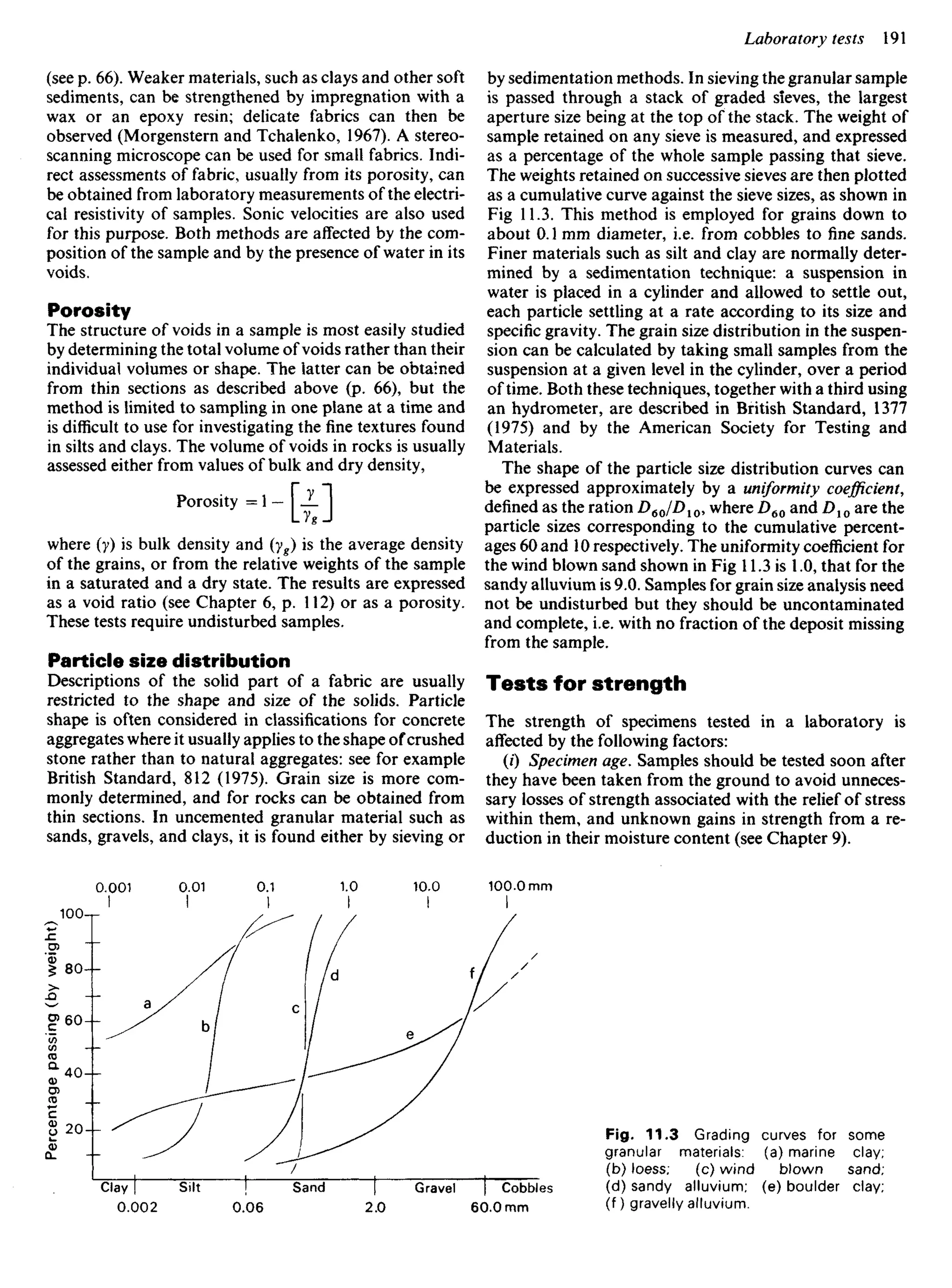 (see p. 66). Weaker materials, such as clays and other soft
sediments, can be strengthened by impregnation with a
wax or an epoxy resin; delicate fabrics can then be
observed (Morgenstern and Tchalenko, 1967). A stereo-
scanning microscope can be used for small fabrics. Indi-
rect assessments of fabric, usually from its porosity, can
be obtained from laboratory measurements of the electri-
cal resistivity of samples. Sonic velocities are also used
for this purpose. Both methods are affected by the com-
position of the sample and by the presence of water in its
voids.
Porosity
The structure of voids in a sample is most easily studied
by determining the total volume of voids rather than their
individual volumes or shape. The latter can be obtained
from thin sections as described above (p. 66), but the
method is limited to sampling in one plane at a time and
is difficult to use for investigating the fine textures found
in silts and clays. The volume of voids in rocks is usually
assessed either from values of bulk and dry density,
Porosity = 1 -  JL |
UgJ
where (y) is bulk density and (yg) is the average density
of the grains, or from the relative weights of the sample
in a saturated and a dry state. The results are expressed
as a void ratio (see Chapter 6, p. 112) or as a porosity.
These tests require undisturbed samples.
Particle size distribution
Descriptions of the solid part of a fabric are usually
restricted to the shape and size of the solids. Particle
shape is often considered in classifications for concrete
aggregates where it usually applies to the shape ofcrushed
stone rather than to natural aggregates: see for example
British Standard, 812 (1975). Grain size is more com-
monly determined, and for rocks can be obtained from
thin sections. In uncemented granular material such as
sands, gravels, and clays, it is found either by sieving or
by sedimentation methods. In sieving the granular sample
is passed through a stack of graded sieves, the largest
aperture size being at the top of the stack. The weight of
sample retained on any sieve is measured, and expressed
as a percentage of the whole sample passing that sieve.
The weights retained on successive sieves are then plotted
as a cumulative curve against the sieve sizes, as shown in
Fig 11.3. This method is employed for grains down to
about 0.1 mm diameter, i.e. from cobbles to fine sands.
Finer materials such as silt and clay are normally deter-
mined by a sedimentation technique: a suspension in
water is placed in a cylinder and allowed to settle out,
each particle settling at a rate according to its size and
specific gravity. The grain size distribution in the suspen-
sion can be calculated by taking small samples from the
suspension at a given level in the cylinder, over a period
of time. Both these techniques, together with a third using
an hydrometer, are described in British Standard, 1377
(1975) and by the American Society for Testing and
Materials.
The shape of the particle size distribution curves can
be expressed approximately by a uniformity coefficient,
defined as the ration D6JD10, where D60 and D10 are the
particle sizes corresponding to the cumulative percent-
ages 60 and 10 respectively. The uniformity coefficient for
the wind blown sand shown in Fig 11.3 is 1.0, that for the
sandy alluvium is 9.0. Samples for grain size analysis need
not be undisturbed but they should be uncontaminated
and complete, i.e. with no fraction of the deposit missing
from the sample.
Tests for strength
The strength of specimens tested in a laboratory is
affected by the following factors:
(0 Specimen age. Samples should be tested soon after
they have been taken from the ground to avoid unneces-
sary losses of strength associated with the relief of stress
within them, and unknown gains in strength from a re-
duction in their moisture content (see Chapter 9).
Percentage
passing
(by
weight)
Fig. 11.3 Grading curves for some
granular materials: (a) marine clay;
(b) loess; (c) wind blown sand;
(d) sandy alluvium; (e) boulder clay;
(f) gravelly alluvium.
Clay Silt Sand Gravel Cobbles
 