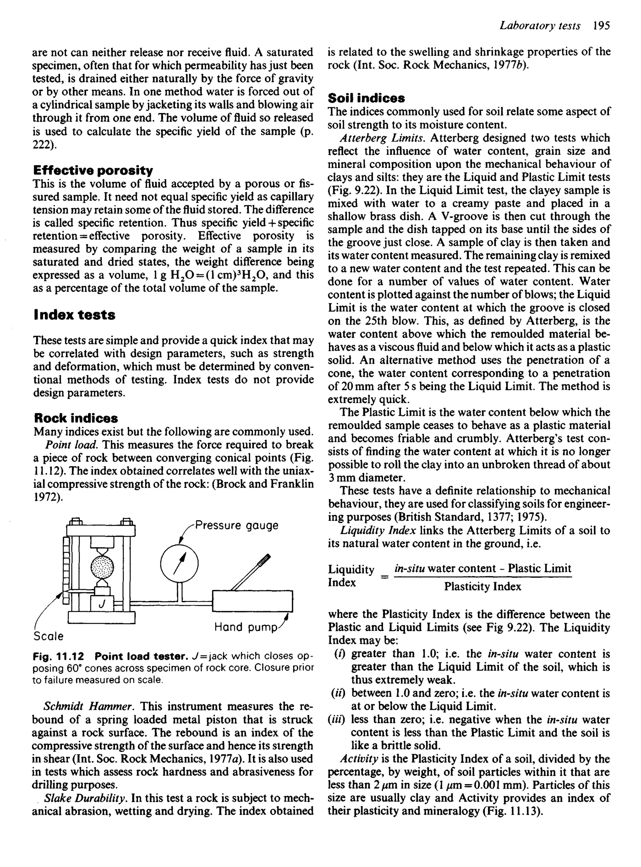are not can neither release nor receive fluid. A saturated
specimen, often that for which permeability has just been
tested, is drained either naturally by the force of gravity
or by other means. In one method water is forced out of
a cylindrical sample by jacketing its walls and blowing air
through it from one end. The volume of fluid so released
is used to calculate the specific yield of the sample (p.
222).
Effective porosity
This is the volume of fluid accepted by a porous or fis-
sured sample. It need not equal specific yield as capillary
tension may retain some of thefluidstored. The difference
is called specific retention. Thus specific yield 4-specific
retention = effective porosity. Effective porosity is
measured by comparing the weight of a sample in its
saturated and dried states, the weight difference being
expressed as a volume, 1 g H2O = (I Cm)3
H2O, and this
as a percentage of the total volume of the sample.
Index tests
These tests are simple and provide a quick index that may
be correlated with design parameters, such as strength
and deformation, which must be determined by conven-
tional methods of testing. Index tests do not provide
design parameters.
Rock indices
Many indices exist but the following are commonly used.
Point load. This measures the force required to break
a piece of rock between converging conical points (Fig.
11.12). The index obtained correlates well with the uniax-
ial compressive strength of the rock: (Brock and Franklin
1972).
is related to the swelling and shrinkage properties of the
rock (Int. Soc. Rock Mechanics, 19776).
Soil indices
The indices commonly used for soil relate some aspect of
soil strength to its moisture content.
Atterberg Limits. Atterberg designed two tests which
reflect the influence of water content, grain size and
mineral composition upon the mechanical behaviour of
clays and silts: they are the Liquid and Plastic Limit tests
(Fig. 9.22). In the Liquid Limit test, the clayey sample is
mixed with water to a creamy paste and placed in a
shallow brass dish. A V-groove is then cut through the
sample and the dish tapped on its base until the sides of
the groove just close. A sample of clay is then taken and
its water content measured. The remaining clay is remixed
to a new water content and the test repeated. This can be
done for a number of values of water content. Water
content is plotted against the number of blows; the Liquid
Limit is the water content at which the groove is closed
on the 25th blow. This, as defined by Atterberg, is the
water content above which the remoulded material be-
haves as a viscous fluid and below which it acts as a plastic
solid. An alternative method uses the penetration of a
cone, the water content corresponding to a penetration
of 20 mm after 5 s being the Liquid Limit. The method is
extremely quick.
The Plastic Limit is the water content below which the
remoulded sample ceases to behave as a plastic material
and becomes friable and crumbly. Atterberg's test con-
sists of finding the water content at which it is no longer
possible to roll the clay into an unbroken thread of about
3 mm diameter.
These tests have a definite relationship to mechanical
behaviour, they are used for classifying soils for engineer-
ing purposes (British Standard, 1377; 1975).
Liquidity Index links the Atterberg Limits of a soil to
its natural water content in the ground, i.e.
Liquidity in-situ water content - Plastic Limit
Index ~ Plasticity Index
where the Plasticity Index is the difference between the
Plastic and Liquid Limits (see Fig 9.22). The Liquidity
Index may be:
(/) greater than 1.0; i.e. the in-situ water content is
greater than the Liquid Limit of the soil, which is
thus extremely weak.
(U) between 1.0 and zero; i.e. the in-situ water content is
at or below the Liquid Limit.
(Ui) less than zero; i.e. negative when the in-situ water
content is less than the Plastic Limit and the soil is
like a brittle solid.
Activity is the Plasticity Index of a soil, divided by the
percentage, by weight, of soil particles within it that are
less than 2/mi in size (1 fim = 0.001 mm). Particles of this
size are usually clay and Activity provides an index of
their plasticity and mineralogy (Fig. 11.13).
Pressure gauge
Scale
Hand pump
Fig. 11.12 Point load tester. J=jack which closes op-
posing 60° cones across specimen of rock core. Closure prior
to failure measured on scale.
Schmidt Hammer. This instrument measures the re-
bound of a spring loaded metal piston that is struck
against a rock surface. The rebound is an index of the
compressive strength of the surface and hence its strength
in shear (Int. Soc. Rock Mechanics, 1977a). It is also used
in tests which assess rock hardness and abrasiveness for
drilling purposes.
Slake Durability. In this test a rock is subject to mech-
anical abrasion, wetting and drying. The index obtained
 