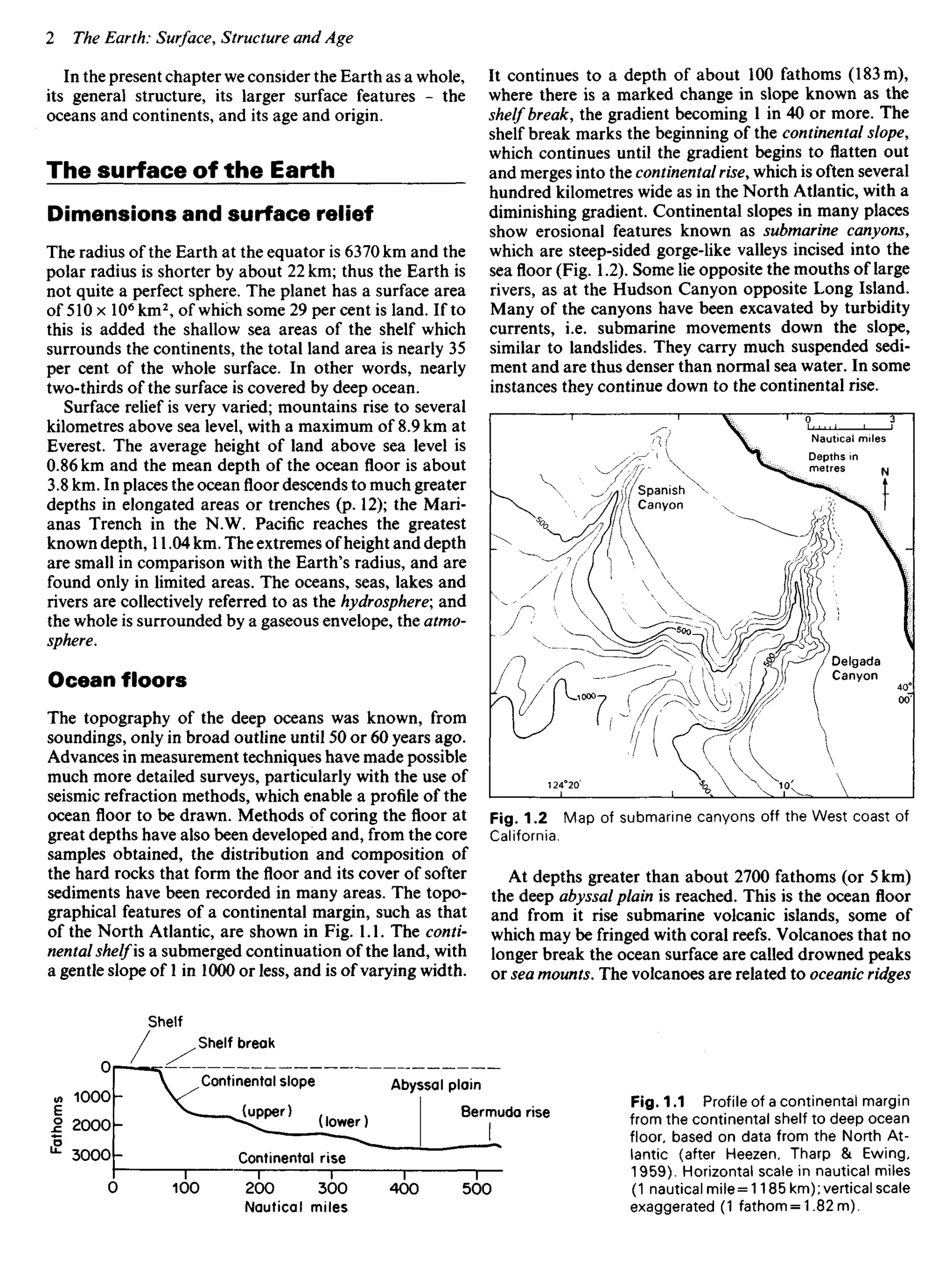 In the present chapter we consider the Earth as a whole,
its general structure, its larger surface features - the
oceans and continents, and its age and origin.
The surface of the Earth
Dimensions and surface relief
The radius of the Earth at the equator is 6370 km and the
polar radius is shorter by about 22 km; thus the Earth is
not quite a perfect sphere. The planet has a surface area
of 510 x 106
km2
, of which some 29 per cent is land. If to
this is added the shallow sea areas of the shelf which
surrounds the continents, the total land area is nearly 35
per cent of the whole surface. In other words, nearly
two-thirds of the surface is covered by deep ocean.
Surface relief is very varied; mountains rise to several
kilometres above sea level, with a maximum of 8.9 km at
Everest. The average height of land above sea level is
0.86 km and the mean depth of the ocean floor is about
3.8 km. In places the ocean floor descends to much greater
depths in elongated areas or trenches (p. 12); the Mari-
anas Trench in the N.W. Pacific reaches the greatest
known depth, 11.04 km. The extremes of height and depth
are small in comparison with the Earth's radius, and are
found only in limited areas. The oceans, seas, lakes and
rivers are collectively referred to as the hydrosphere; and
the whole is surrounded by a gaseous envelope, the atmo-
sphere.
Ocean floors
The topography of the deep oceans was known, from
soundings, only in broad outline until 50 or 60 years ago.
Advances in measurement techniques have made possible
much more detailed surveys, particularly with the use of
seismic refraction methods, which enable a profile of the
ocean floor to be drawn. Methods of coring the floor at
great depths have also been developed and, from the core
samples obtained, the distribution and composition of
the hard rocks that form the floor and its cover of softer
sediments have been recorded in many areas. The topo-
graphical features of a continental margin, such as that
of the North Atlantic, are shown in Fig. 1.1. The conti-
nental shelf is a submerged continuation of the land, with
a gentle slope of 1 in 1000 or less, and is of varying width.
It continues to a depth of about 100 fathoms (183 m),
where there is a marked change in slope known as the
shelf break, the gradient becoming 1 in 40 or more. The
shelf break marks the beginning of the continental slope,
which continues until the gradient begins to flatten out
and merges into the continental rise, which is often several
hundred kilometres wide as in the North Atlantic, with a
diminishing gradient. Continental slopes in many places
show erosional features known as submarine canyons,
which are steep-sided gorge-like valleys incised into the
sea floor (Fig. 1.2). Some lie opposite the mouths of large
rivers, as at the Hudson Canyon opposite Long Island.
Many of the canyons have been excavated by turbidity
currents, i.e. submarine movements down the slope,
similar to landslides. They carry much suspended sedi-
ment and are thus denser than normal sea water. In some
instances they continue down to the continental rise.
Spanish
Canyon
Nautical miles
Depths in
metres
Delgada
Canyon
Fig. 1.2 Map of submarine canyons off the West coast of
California.
At depths greater than about 2700 fathoms (or 5 km)
the deep abyssal plain is reached. This is the ocean floor
and from it rise submarine volcanic islands, some of
which may be fringed with coral reefs. Volcanoes that no
longer break the ocean surface are called drowned peaks
or sea mounts. The volcanoes are related to oceanic ridges
Shelf
Fathoms
Shelf break
Continental slope Abyssal plain
Bermuda rise
Nautical miies
Fig. 1.1 Profile of a continental margin
from the continental shelf to deep ocean
floor, based on data from the North At-
lantic (after Heezen, Tharp & Ewing,
1959). Horizontal scale in nautical miles
(1 nautical mile = 1185 km); vertical scale
exaggerated (1 fathom = 1.82 m).
(upper)
(lower)
Continental rise
 