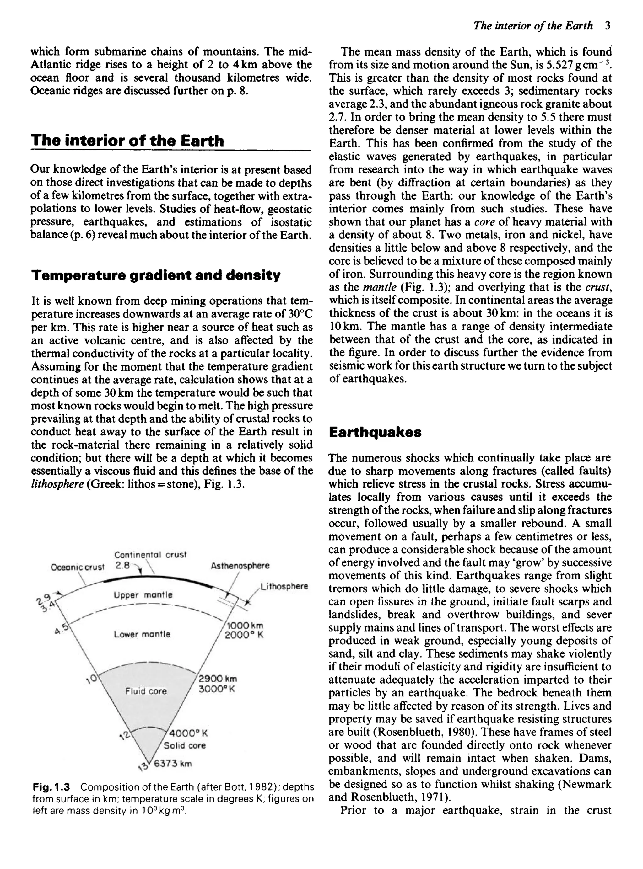which form submarine chains of mountains. The mid-
Atlantic ridge rises to a height of 2 to 4 km above the
ocean floor and is several thousand kilometres wide.
Oceanicridgesare discussed further on p. 8.
The interior off the Earth
Our knowledge of the Earth's interior is at present based
on those direct investigations that can be made to depths
of a few kilometres from the surface, together with extra-
polations to lower levels. Studies of heat-flow, geostatic
pressure, earthquakes, and estimations of isostatic
balance (p. 6) reveal much about the interior of the Earth.
Temperature gradient and density
It is well known from deep mining operations that tem-
perature increases downwards at an average rate of 300
C
per km. This rate is higher near a source of heat such as
an active volcanic centre, and is also affected by the
thermal conductivity of the rocks at a particular locality.
Assuming for the moment that the temperature gradient
continues at the average rate, calculation shows that at a
depth of some 30 km the temperature would be such that
most known rocks would begin to melt. The high pressure
prevailing at that depth and the ability of crustal rocks to
conduct heat away to the surface of the Earth result in
the rock-material there remaining in a relatively solid
condition; but there will be a depth at which it becomes
essentially a viscous fluid and this defines the base of the
lithosphere (Greek: Iithos = stone), Fig. 1.3.
The mean mass density of the Earth, which is found
from its size and motion around the Sun, is 5.527 gem"3
.
This is greater than the density of most rocks found at
the surface, which rarely exceeds 3; sedimentary rocks
average 2.3, and the abundant igneous rock granite about
2.7. In order to bring the mean density to 5.5 there must
therefore be denser material at lower levels within the
Earth. This has been confirmed from the study of the
elastic waves generated by earthquakes, in particular
from research into the way in which earthquake waves
are bent (by diffraction at certain boundaries) as they
pass through the Earth: our knowledge of the Earth's
interior comes mainly from such studies. These have
shown that our planet has a core of heavy material with
a density of about 8. Two metals, iron and nickel, have
densities a little below and above 8 respectively, and the
core is believed to be a mixture of these composed mainly
of iron. Surrounding this heavy core is the region known
as the mantle (Fig. 1.3); and overlying that is the crust,
which is itself composite. In continental areas the average
thickness of the crust is about 30 km: in the oceans it is
10km. The mantle has a range of density intermediate
between that of the crust and the core, as indicated in
the figure. In order to discuss further the evidence from
seismic work for this earth structure we turn to the subject
of earthquakes.
Earthquakes
The numerous shocks which continually take place are
due to sharp movements along fractures (called faults)
which relieve stress in the crustal rocks. Stress accumu-
lates locally from various causes until it exceeds the
strength ofthe rocks, when failure and slip along fractures
occur, followed usually by a smaller rebound. A small
movement on a fault, perhaps a few centimetres or less,
can produce a considerable shock because of the amount
of energy involved and the fault may 'grow' by successive
movements of this kind. Earthquakes range from slight
tremors which do little damage, to severe shocks which
can openfissuresin the ground, initiate fault scarps and
landslides, break and overthrow buildings, and sever
supply mains and lines of transport. The worst effects are
produced in weak ground, especially young deposits of
sand, silt and clay. These sediments may shake violently
if their moduli of elasticity and rigidity are insufficient to
attenuate adequately the acceleration imparted to their
particles by an earthquake. The bedrock beneath them
may be little affected by reason of its strength. Lives and
property may be saved if earthquake resisting structures
are built (Rosenblueth, 1980). These have frames of steel
or wood that are founded directly onto rock whenever
possible, and will remain intact when shaken. Dams,
embankments, slopes and underground excavations can
be designed so as to function whilst shaking (Newmark
and Rosenblueth, 1971).
Prior to a major earthquake, strain in the crust
Oceanic crust
Continental crust
Asthenosphere
Lithosphere
Upper mantle
Lower mantle
Fluid core
Fig. 1.3 Composition of the Earth (after Bott 1 982); depths
from surface in km; temperature scale in degrees K; figures on
left are mass density in 103
kg m3
.
 