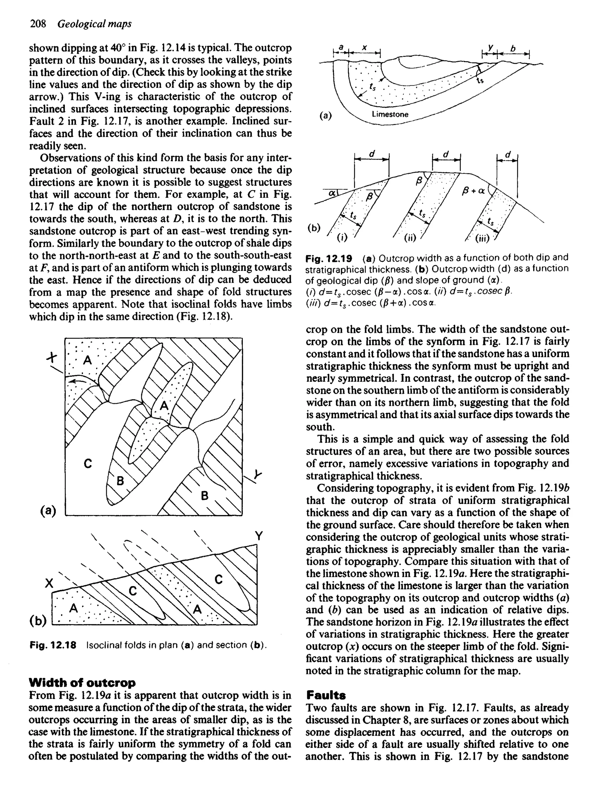 shown dipping at 40° in Fig. 12.14 is typical. The outcrop
pattern of this boundary, as it crosses the valleys, points
in the direction of dip. (Check this by looking at the strike
line values and the direction of dip as shown by the dip
arrow.) This V-ing is characteristic of the outcrop of
inclined surfaces intersecting topographic depressions.
Fault 2 in Fig. 12.17, is another example. Inclined sur-
faces and the direction of their inclination can thus be
readily seen.
Observations of this kind form the basis for any inter-
pretation of geological structure because once the dip
directions are known it is possible to suggest structures
that will account for them. For example, at C in Fig.
12.17 the dip of the northern outcrop of sandstone is
towards the south, whereas at Z), it is to the north. This
sandstone outcrop is part of an east-west trending syn-
form. Similarly the boundary to the outcrop of shale dips
to the north-north-east at E and to the south-south-east
at F, and is part of an antiform which is plunging towards
the east. Hence if the directions of dip can be deduced
from a map the presence and shape of fold structures
becomes apparent. Note that isoclinal folds have limbs
which dip in the same direction (Fig. 12.18).
Fig. 12.19 (a) Outcrop width as a function of both dip and
stratigraphical thickness, (b) Outcrop width (d) as a function
of geological dip (/?) and slope of ground (a).
(/) c/=rs.cosec (0-a), cos a. (//') d=ts,cosecp.
(///) d=ts.cosec (/? + a) .cosa.
crop on the fold limbs. The width of the sandstone out-
crop on the limbs of the synform in Fig. 12.17 is fairly
constant and it follows that if the sandstone has a uniform
stratigraphic thickness the synform must be upright and
nearly symmetrical. In contrast, the outcrop of the sand-
stone on the southern limb of the antiform is considerably
wider than on its northern limb, suggesting that the fold
is asymmetrical and that its axial surface dips towards the
south.
This is a simple and quick way of assessing the fold
structures of an area, but there are two possible sources
of error, namely excessive variations in topography and
stratigraphical thickness.
Considering topography, it is evident from Fig. 12.1%
that the outcrop of strata of uniform stratigraphical
thickness and dip can vary as a function of the shape of
the ground surface. Care should therefore be taken when
considering the outcrop of geological units whose strati-
graphic thickness is appreciably smaller than the varia-
tions of topography. Compare this situation with that of
the limestone shown in Fig. 12.19a. Here the stratigraphi-
cal thickness of the limestone is larger than the variation
of the topography on its outcrop and outcrop widths (a)
and (b) can be used as an indication of relative dips.
The sandstone horizon in Fig. 12.19a illustrates the effect
of variations in stratigraphic thickness. Here the greater
outcrop (x) occurs on the steeper limb of the fold. Signi-
ficant variations of stratigraphical thickness are usually
noted in the stratigraphic column for the map.
Faults
Two faults are shown in Fig. 12.17. Faults, as already
discussed in Chapter 8, are surfaces or zones about which
some displacement has occurred, and the outcrops on
either side of a fault are usually shifted relative to one
another. This is shown in Fig. 12.17 by the sandstone
Fig. 12.18 Isoclinal folds in plan (a) and section (b).
Width of outcrop
From Fig. 12.19a it is apparent that outcrop width is in
some measure a function of the dip of the strata, the wider
outcrops occurring in the areas of smaller dip, as is the
case with the limestone. If the stratigraphical thickness of
the strata is fairly uniform the symmetry of a fold can
often be postulated by comparing the widths of the out-
 