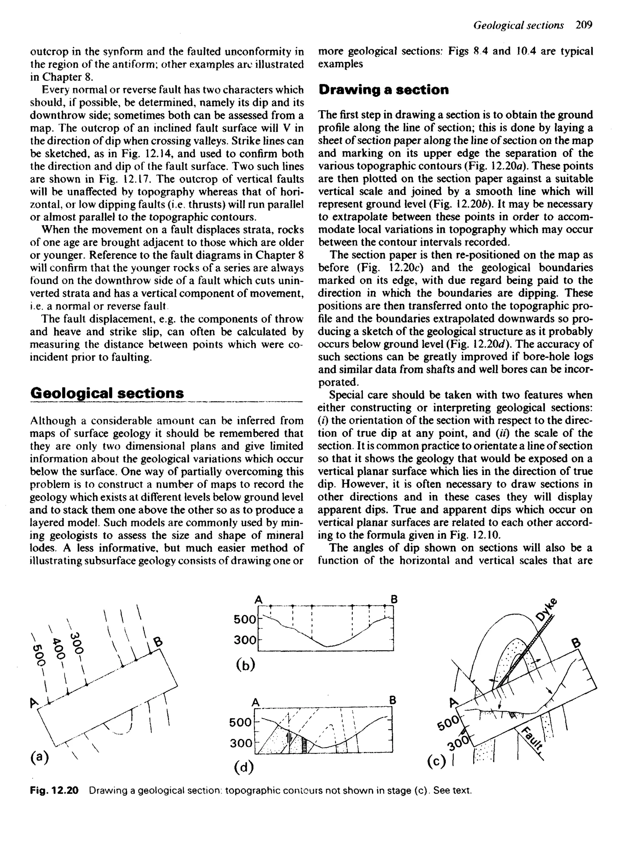outcrop in the synform and the faulted unconformity in
the region of the antiform; other examples arc illustrated
in Chapter 8.
Every normal or reverse fault has two characters which
should, if possible, be determined, namely its dip and its
downthrow side; sometimes both can be assessed from a
map. The outcrop of an inclined fault surface will V in
the direction of dip when crossing valleys. Strike lines can
be sketched, as in Fig. 12.14, and used to confirm both
the direction and dip of the fault surface. Two such lines
are shown in Fig. 12.17. The outcrop of vertical faults
will be unaffected by topography whereas that of hori-
zontal, or low dipping faults (i.e. thrusts) will run parallel
or almost parallel to the topographic contours.
When the movement on a fault displaces strata, rocks
of one age are brought adjacent to those which are older
or younger. Reference to the fault diagrams in Chapter 8
will confirm that the younger rocks of a series are always
found on the downthrow side of a fault which cuts unin-
verted strata and has a vertical component of movement,
i.e. a normal or reverse fault
The fault displacement, e.g. the components of throw
and heave and strike slip, can often be calculated by
measuring the distance between points which were co-
incident prior to faulting.
(
?^1?5!^L??^^^ _„
Although a considerable amount can be inferred from
maps of surface geology it should be remembered that
they are only two dimensional plans and give limited
information about the geological variations which occur
below the surface. One way of partially overcoming this
problem is to construct a number of maps to record the
geology which exists at different levels below ground level
and to stack them one above the other so as to produce a
layered model. Such models are commonly used by min-
ing geologists to assess the size and shape of mineral
lodes. A less informative, but much easier method of
illustrating subsurface geology consists of drawing one or
more geological sections: Figs 8 4 and 10-4 are typical
examples
Drawing a section
Thefirststep in drawing a section is to obtain the ground
profile along the line of section; this is done by laying a
sheet of section paper along the line of section on the map
and marking on its upper edge the separation of the
various topographic contours (Fig. 12.20a). These points
are then plotted on the section paper against a suitable
vertical scale and joined by a smooth line which will
represent ground level (Fig. 12.20£). It may be necessary
to extrapolate between these points in order to accom-
modate local variations in topography which may occur
between the contour intervals recorded.
The section paper is then re-positioned on the map as
before (Fig. 12.20c) and the geological boundaries
marked on its edge, with due regard being paid to the
direction in which the boundaries are dipping. These
positions are then transferred onto the topographic pro-
file and the boundaries extrapolated downwards so pro-
ducing a sketch of the geological structure as it probably
occurs below ground level (Fig. 12.2Od). The accuracy of
such sections can be greatly improved if bore-hole logs
and similar data from shafts and well bores can be incor-
porated.
Special care should be taken with two features when
either constructing or interpreting geological sections:
(0 the orientation of the section with respect to the direc-
tion of true dip at any point, and (II) the scale of the
section. It is common practice to orientate a line of section
so that it shows the geology that would be exposed on a
vertical planar surface which lies in the direction of true
dip. However, it is often necessary to draw sections in
other directions and in these cases they will display
apparent dips. True and apparent dips which occur on
vertical planar surfaces are related to each other accord-
ing to the formula given in Fig. 12.10.
The angles of dip shown on sections will also be a
function of the horizontal and vertical scales that are
Fig. 12.20 Drawing a geological section: topographic contours not shown in stage (c). See text.
 