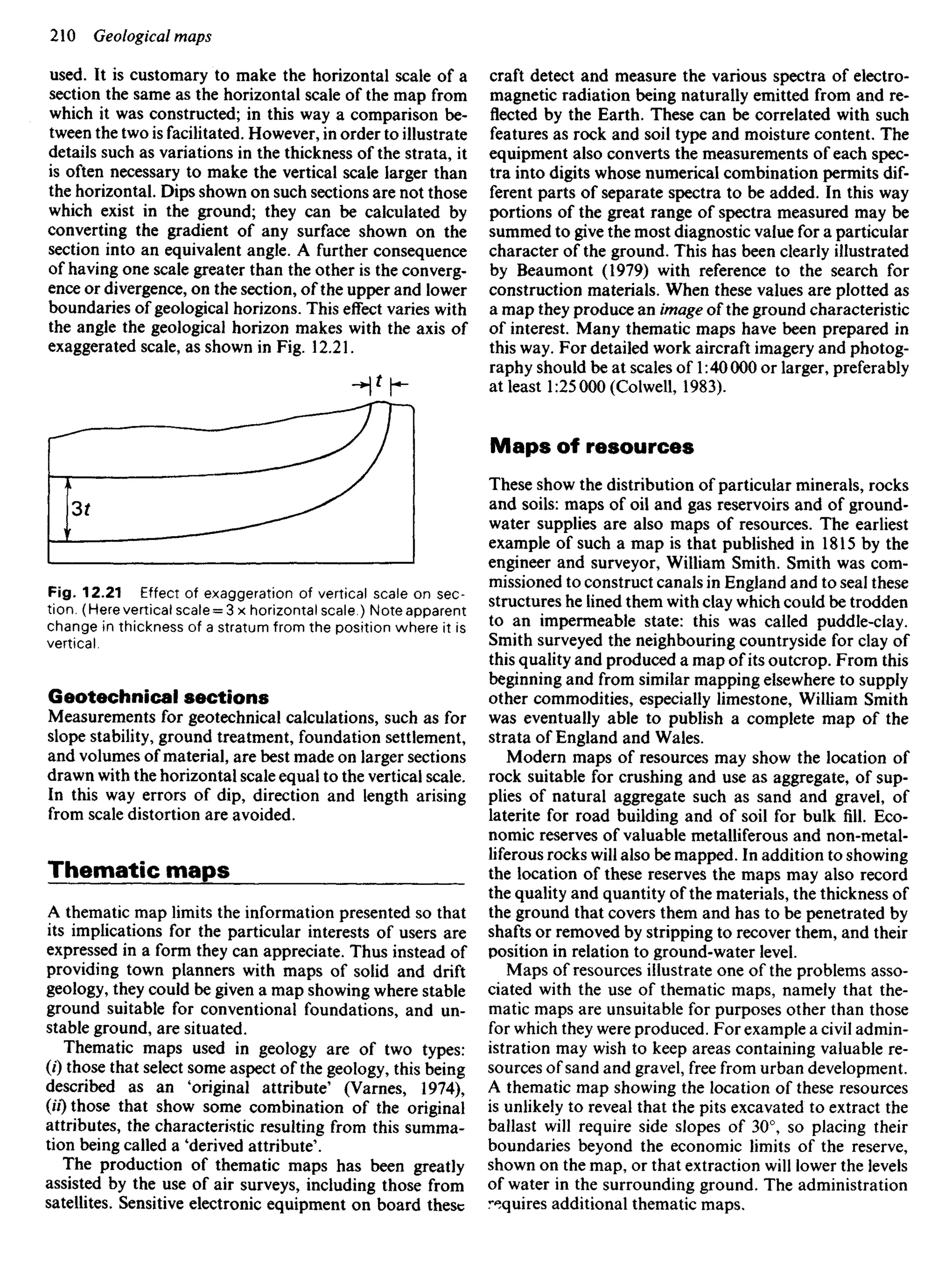 used. It is customary to make the horizontal scale of a
section the same as the horizontal scale of the map from
which it was constructed; in this way a comparison be-
tween the two is facilitated. However, in order to illustrate
details such as variations in the thickness of the strata, it
is often necessary to make the vertical scale larger than
the horizontal. Dips shown on such sections are not those
which exist in the ground; they can be calculated by
converting the gradient of any surface shown on the
section into an equivalent angle. A further consequence
of having one scale greater than the other is the converg-
ence or divergence, on the section, of the upper and lower
boundaries of geological horizons. This effect varies with
the angle the geological horizon makes with the axis of
exaggerated scale, as shown in Fig. 12.21.
Fig. 12.21 Effect of exaggeration of vertical scale on sec-
tion. (Here vertical scale = 3 x horizontal scale.) Note apparent
change in thickness of a stratum from the position where it is
vertical.
Geotechnical sections
Measurements for geotechnical calculations, such as for
slope stability, ground treatment, foundation settlement,
and volumes of material, are best made on larger sections
drawn with the horizontal scale equal to the vertical scale.
In this way errors of dip, direction and length arising
from scale distortion are avoided.
Thematic maps
A thematic map limits the information presented so that
its implications for the particular interests of users are
expressed in a form they can appreciate. Thus instead of
providing town planners with maps of solid and drift
geology, they could be given a map showing where stable
ground suitable for conventional foundations, and un-
stable ground, are situated.
Thematic maps used in geology are of two types:
(0 those that select some aspect of the geology, this being
described as an 'original attribute' (Varnes, 1974),
(//) those that show some combination of the original
attributes, the characteristic resulting from this summa-
tion being called a 'derived attribute'.
The production of thematic maps has been greatly
assisted by the use of air surveys, including those from
satellites. Sensitive electronic equipment on board these
craft detect and measure the various spectra of electro-
magnetic radiation being naturally emitted from and re-
flected by the Earth. These can be correlated with such
features as rock and soil type and moisture content. The
equipment also converts the measurements of each spec-
tra into digits whose numerical combination permits dif-
ferent parts of separate spectra to be added. In this way
portions of the great range of spectra measured may be
summed to give the most diagnostic value for a particular
character of the ground. This has been clearly illustrated
by Beaumont (1979) with reference to the search for
construction materials. When these values are plotted as
a map they produce an image of the ground characteristic
of interest. Many thematic maps have been prepared in
this way. For detailed work aircraft imagery and photog-
raphy should be at scales of 1:40 000 or larger, preferably
at least 1:25 000 (Colwell, 1983).
Maps of resources
These show the distribution of particular minerals, rocks
and soils: maps of oil and gas reservoirs and of ground-
water supplies are also maps of resources. The earliest
example of such a map is that published in 1815 by the
engineer and surveyor, William Smith. Smith was com-
missioned to construct canals in England and to seal these
structures he lined them with clay which could be trodden
to an impermeable state: this was called puddle-clay.
Smith surveyed the neighbouring countryside for clay of
this quality and produced a map of its outcrop. From this
beginning and from similar mapping elsewhere to supply
other commodities, especially limestone, William Smith
was eventually able to publish a complete map of the
strata of England and Wales.
Modern maps of resources may show the location of
rock suitable for crushing and use as aggregate, of sup-
plies of natural aggregate such as sand and gravel, of
laterite for road building and of soil for bulk fill. Eco-
nomic reserves of valuable metalliferous and non-metal-
liferous rocks will also be mapped. In addition to showing
the location of these reserves the maps may also record
the quality and quantity of the materials, the thickness of
the ground that covers them and has to be penetrated by
shafts or removed by stripping to recover them, and their
position in relation to ground-water level.
Maps of resources illustrate one of the problems asso-
ciated with the use of thematic maps, namely that the-
matic maps are unsuitable for purposes other than those
for which they were produced. For example a civil admin-
istration may wish to keep areas containing valuable re-
sources of sand and gravel, free from urban development.
A thematic map showing the location of these resources
is unlikely to reveal that the pits excavated to extract the
ballast will require side slopes of 30°, so placing their
boundaries beyond the economic limits of the reserve,
shown on the map, or that extraction will lower the levels
of water in the surrounding ground. The administration
requires additional thematic maps.
 