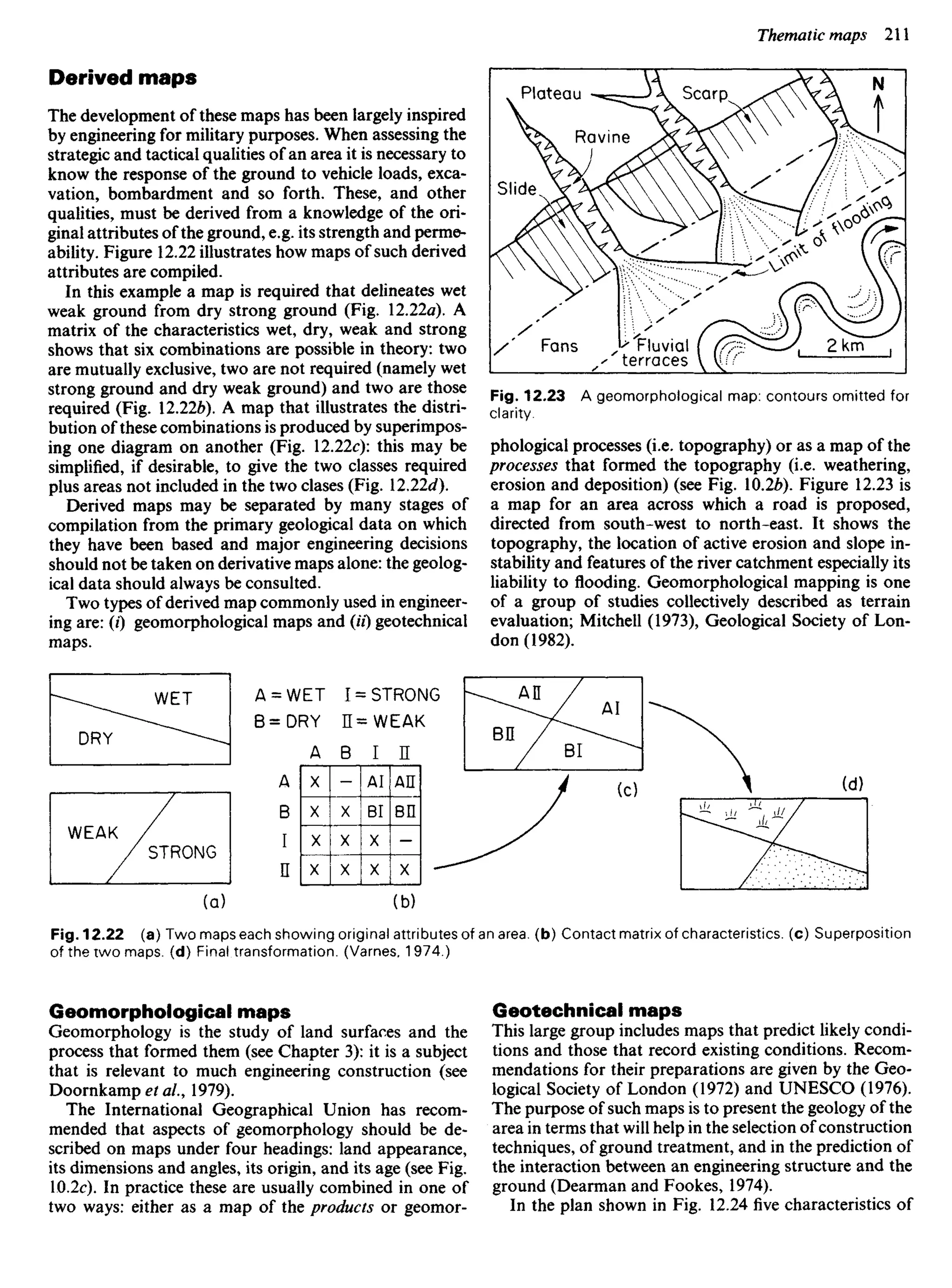 Derived maps
The development of these maps has been largely inspired
by engineering for military purposes. When assessing the
strategic and tactical qualities of an area it is necessary to
know the response of the ground to vehicle loads, exca-
vation, bombardment and so forth. These, and other
qualities, must be derived from a knowledge of the ori-
ginal attributes of the ground, e.g. its strength and perme-
ability. Figure 12.22 illustrates how maps of such derived
attributes are compiled.
In this example a map is required that delineates wet
weak ground from dry strong ground (Fig. 12.22a). A
matrix of the characteristics wet, dry, weak and strong
shows that six combinations are possible in theory: two
are mutually exclusive, two are not required (namely wet
strong ground and dry weak ground) and two are those
required (Fig. 12.22&). A map that illustrates the distri-
bution of these combinations is produced by superimpos-
ing one diagram on another (Fig. 12.22c): this may be
simplified, if desirable, to give the two classes required
plus areas not included in the two clases (Fig. 12.22c/).
Derived maps may be separated by many stages of
compilation from the primary geological data on which
they have been based and major engineering decisions
should not be taken on derivative maps alone: the geolog-
ical data should always be consulted.
Two types of derived map commonly used in engineer-
ing are: (/) geomorphological maps and (H) geotechnical
maps.
Plateau Scarp
Ravine
Slide
Fans Fluvial
terraces
Fig. 12.23 A geomorphological map: contours omitted for
clarity.
phological processes (i.e. topography) or as a map of the
processes that formed the topography (i.e. weathering,
erosion and deposition) (see Fig. 10.26). Figure 12.23 is
a map for an area across which a road is proposed,
directed from south-west to north-east. It shows the
topography, the location of active erosion and slope in-
stability and features of the river catchment especially its
liability to flooding. Geomorphological mapping is one
of a group of studies collectively described as terrain
evaluation; Mitchell (1973), Geological Society of Lon-
don (1982).
A = WET I = STRONG
B=DRY H=WEAK
WET
DRY
WEAK
STRONG
Fig. 12.22 (a) Two maps each showing original attributes of an area, (b) Contact matrix of characteristics, (c) Superposition
of the two maps, (d) Final transformation. (Varnes, 1974.)
Geomorphological maps
Geomorphology is the study of land surfaces and the
process that formed them (see Chapter 3): it is a subject
that is relevant to much engineering construction (see
Doornkampef a/., 1979).
The International Geographical Union has recom-
mended that aspects of geomorphology should be de-
scribed on maps under four headings: land appearance,
its dimensions and angles, its origin, and its age (see Fig.
10.2c). In practice these are usually combined in one of
two ways: either as a map of the products or geomor-
Geotechnical maps
This large group includes maps that predict likely condi-
tions and those that record existing conditions. Recom-
mendations for their preparations are given by the Geo-
logical Society of London (1972) and UNESCO (1976).
The purpose of such maps is to present the geology of the
area in terms that will help in the selection of construction
techniques, of ground treatment, and in the prediction of
the interaction between an engineering structure and the
ground (Dearman and Fookes, 1974).
In the plan shown in Fig. 12.24 five characteristics of
 