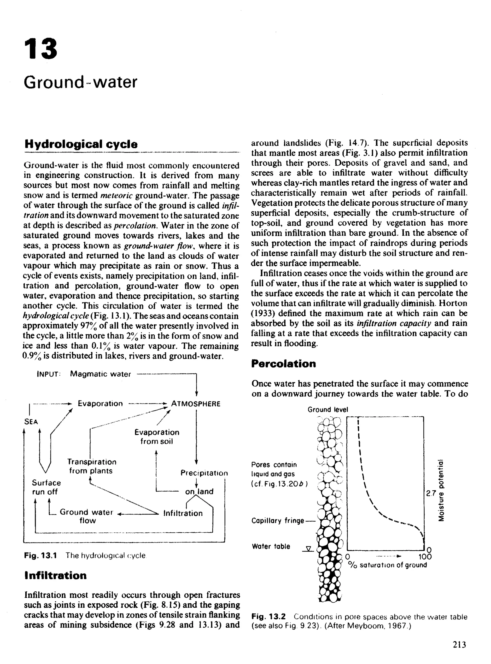 13
Ground water
Hydrological cycle
Ground-water is the fluid most commonly encountered
in engineering construction. It is derived from many
sources but most now comes from rainfall and melting
snow and is termed meteoric ground-water. The passage
of water through the surface of the ground is called infil-
tration and its downward movement to the saturated zone
at depth is described as percolation. Water in the zone of
saturated ground moves towards rivers, lakes and the
seas, a process known as ground-waterflow,where it is
evaporated and returned to the land as clouds of water
vapour which may precipitate as rain or snow. Thus a
cycle of events exists, namely precipitation on land, infil-
tration and percolation, ground-water flow to open
water, evaporation and thence precipitation, so starting
another cycle. This circulation of water is termed the
hydrologicalcycle (Fig. 13.1). The seas and oceans contain
approximately 97% of all the water presently involved in
the cycle, a little more than 2% is in the form of snow and
ice and less than 0.1% is water vapour. The remaining
0.9% is distributed in lakes,riversand ground-water.
around landslides (Fig. 14.7). The superficial deposits
that mantle most areas (Fig. 3.1) also permit infiltration
through their pores. Deposits of gravel and sand, and
screes are able to infiltrate water without difficulty
whereas clay-rich mantles retard the ingress of water and
characteristically remain wet after periods of rainfall
Vegetation protects the delicate porous structure of many
superficial deposits, especially the crumb-structure of
top-soil, and ground covered by vegetation has more
uniform infiltration than bare ground. In the absence of
such protection the impact of raindrops during periods
of intense rainfall may disturb the soil structure and ren-
der the surface impermeable.
Infiltration ceases once the voids within the ground are
full of water, thus if the rate at which water is supplied to
the surface exceeds the rate at which it can percolate the
volume that can infiltrate will gradually diminish. Horton
(1933) defined the maximum rate at which rain can be
absorbed by the soil as its infiltration capacity and rain
falling at a rate that exceeds the infiltration capacity can
result in flooding.
Percolation
Once water has penetrated the surface it may commence
on a downward journey towards the water table. To do
INPUT Magmatic water
Evaporation ATMOSPHERE
Ground level
Evaporation
from soil
Transpiration
from plants
Surface
run off
Precipitation
on land
Ground water
flow
infiltration
Pores contain
liquid and gas
(cf.Fig.13.20£)
Capillary fringe
Water table
Moisture
potential
Fig. 13,1 The hydrological cycle
Infiltration
Infiltration most readily occurs through open fractures
such as joints in exposed rock (Fig. 8.15) and the gaping
cracks that may develop in zones of tensile strain flanking
areas of mining subsidence (Figs 9.28 and 13.13) and
Fig. 13.2 Conditions in pore spaces above the water table
(see also Fig 9 23). (After Meyboom, 1967)
 