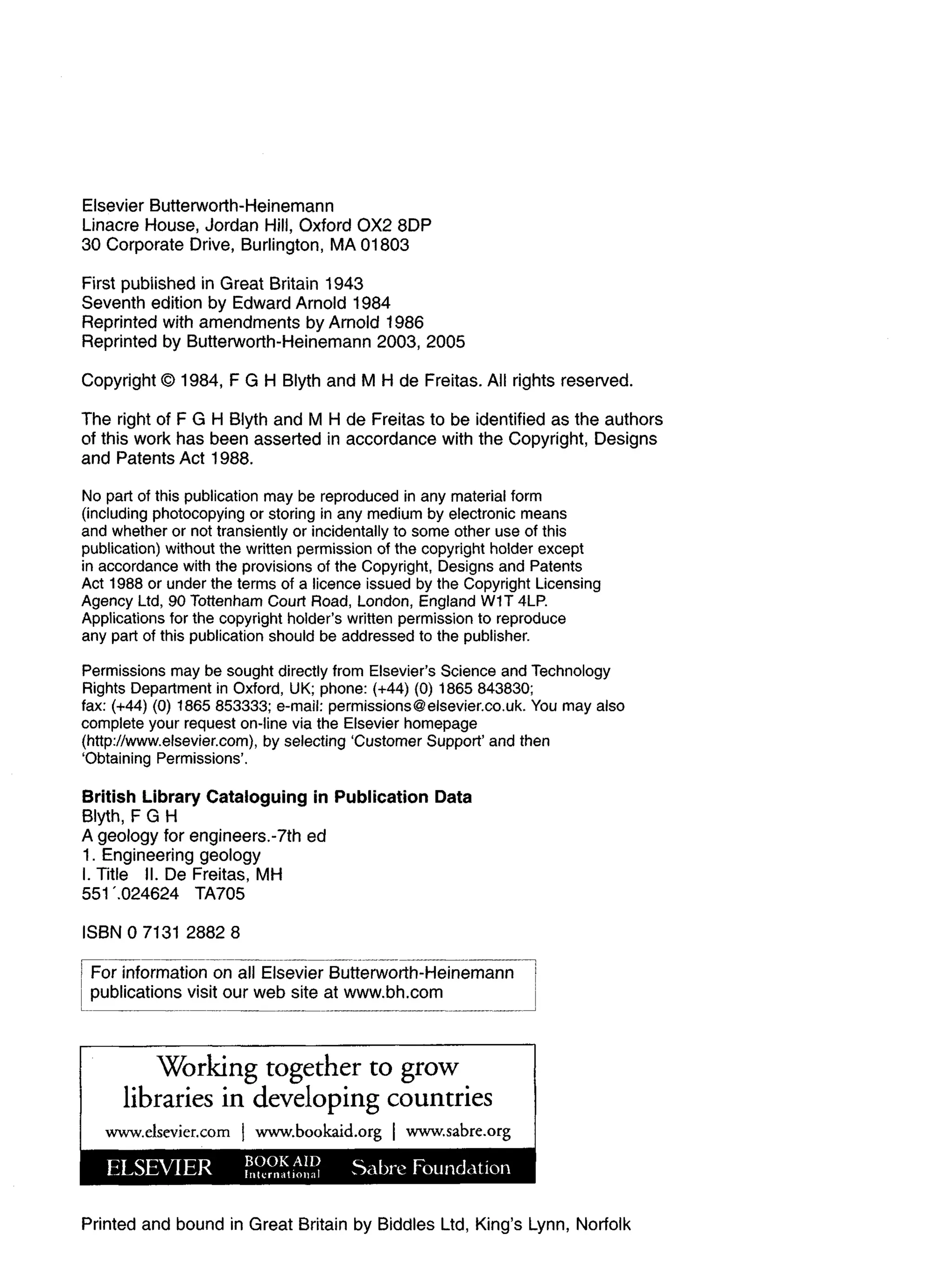 Elsevier Butterworth-Heinemann
Linacre House, Jordan Hill, Oxford 0 X 2 8DP
30 Corporate Drive, Burlington, MA 01803
First published in Great Britain 1943
Seventh edition by Edward Arnold 1984
Reprinted with amendments by Arnold 1986
Reprinted by Butterworth-Heinemann 2003, 2005
Copyright © 1984, F G H Blyth and M H de Freitas. All rights reserved.
The right of F G H Blyth and M H de Freitas to be identified as the authors
of this work has been asserted in accordance with the Copyright, Designs
and Patents Act 1988.
No part of this publication may be reproduced in any material form
(including photocopying or storing in any medium by electronic means
and whether or not transiently or incidentally to some other use of this
publication) without the written permission of the copyright holder except
in accordance with the provisions of the Copyright, Designs and Patents
Act 1988 or under the terms of a licence issued by the Copyright Licensing
Agency Ltd, 90 Tottenham Court Road, London, England W1T 4LP.
Applications for the copyright holder's written permission to reproduce
any part of this publication should be addressed to the publisher.
Permissions may be sought directly from Elsevier's Science and Technology
Rights Department in Oxford, UK; phone: (+44) (0) 1865 843830;
fax: (+44) (0) 1865 853333; e-mail: permissions@elsevier.co.uk. You may also
complete your request on-line via the Elsevier homepage
(http://www.elsevier.com), by selecting 'Customer Support' and then
'Obtaining Permissions'.
British Library Cataloguing in Publication Data
Blyth, F G H
A geology for engineers.-7th ed
1. Engineering geology
I. Title II. De Freitas, MH
551024624 TA705
ISBN 0 7131 2882 8
! For information on all Elsevier Butterworth-Heinemann |
publications visit our web site at www.bh.com
Working together to grow
libraries in developing countries
www.elsevier.com | www.bookaid.org | www.sabre.org
Printed and bound in Great Britain by Biddies Ltd, King's Lynn, Norfolk
 