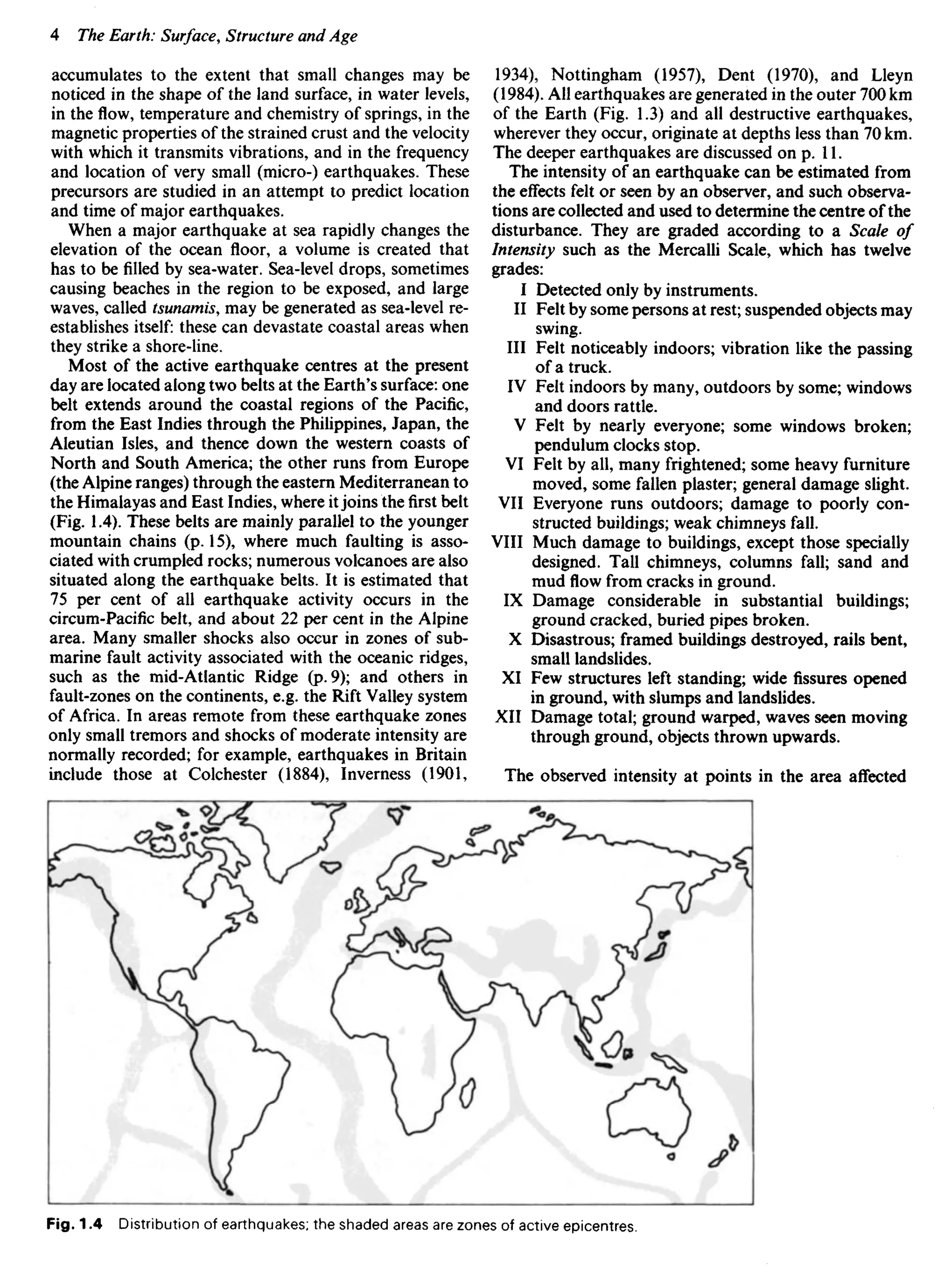 accumulates to the extent that small changes may be
noticed in the shape of the land surface, in water levels,
in the flow, temperature and chemistry of springs, in the
magnetic properties of the strained crust and the velocity
with which it transmits vibrations, and in the frequency
and location of very small (micro-) earthquakes. These
precursors are studied in an attempt to predict location
and time of major earthquakes.
When a major earthquake at sea rapidly changes the
elevation of the ocean floor, a volume is created that
has to be filled by sea-water. Sea-level drops, sometimes
causing beaches in the region to be exposed, and large
waves, called tsunamis, may be generated as sea-level re-
establishes itself: these can devastate coastal areas when
they strike a shore-line.
Most of the active earthquake centres at the present
day are located along two belts at the Earth's surface: one
belt extends around the coastal regions of the Pacific,
from the East Indies through the Philippines, Japan, the
Aleutian Isles, and thence down the western coasts of
North and South America; the other runs from Europe
(the Alpine ranges) through the eastern Mediterranean to
the Himalayas and East Indies, where itjoins the first belt
(Fig. 1.4). These belts are mainly parallel to the younger
mountain chains (p. 15), where much faulting is asso-
ciated with crumpled rocks; numerous volcanoes are also
situated along the earthquake belts. It is estimated that
75 per cent of all earthquake activity occurs in the
circum-Pacific belt, and about 22 per cent in the Alpine
area. Many smaller shocks also occur in zones of sub-
marine fault activity associated with the oceanic ridges,
such as the mid-Atlantic Ridge (p. 9); and others in
fault-zones on the continents, e.g. the Rift Valley system
of Africa. In areas remote from these earthquake zones
only small tremors and shocks of moderate intensity are
normally recorded; for example, earthquakes in Britain
include those at Colchester (1884), Inverness (1901,
1934), Nottingham (1957), Dent (1970), and Lleyn
(1984). All earthquakes are generated in the outer 700 km
of the Earth (Fig. 1.3) and all destructive earthquakes,
wherever they occur, originate at depths less than 70 km.
The deeper earthquakes are discussed on p. 11.
The intensity of an earthquake can be estimated from
the effects felt or seen by an observer, and such observa-
tions are collected and used to determine the centre of the
disturbance. They are graded according to a Scale of
Intensity such as the Mercalli Scale, which has twelve
grades:
I Detected only by instruments.
II Felt by some persons at rest; suspended objects may
swing.
III Felt noticeably indoors; vibration like the passing
of a truck.
IV Felt indoors by many, outdoors by some; windows
and doors rattle.
V Felt by nearly everyone; some windows broken;
pendulum clocks stop.
VI Felt by all, many frightened; some heavy furniture
moved, some fallen plaster; general damage slight.
VII Everyone runs outdoors; damage to poorly con-
structed buildings; weak chimneys fall.
VIII Much damage to buildings, except those specially
designed. Tall chimneys, columns fall; sand and
mud flow from cracks in ground.
IX Damage considerable in substantial buildings;
ground cracked, buried pipes broken.
X Disastrous; framed buildings destroyed, rails bent,
small landslides.
XI Few structures left standing; wide fissures opened
in ground, with slumps and landslides.
XII Damage total; ground warped, waves seen moving
through ground, objects thrown upwards.
The observed intensity at points in the area affected
Fig. 1.4 Distribution of earthquakes; the shaded areas are zones of active epicentres.
 