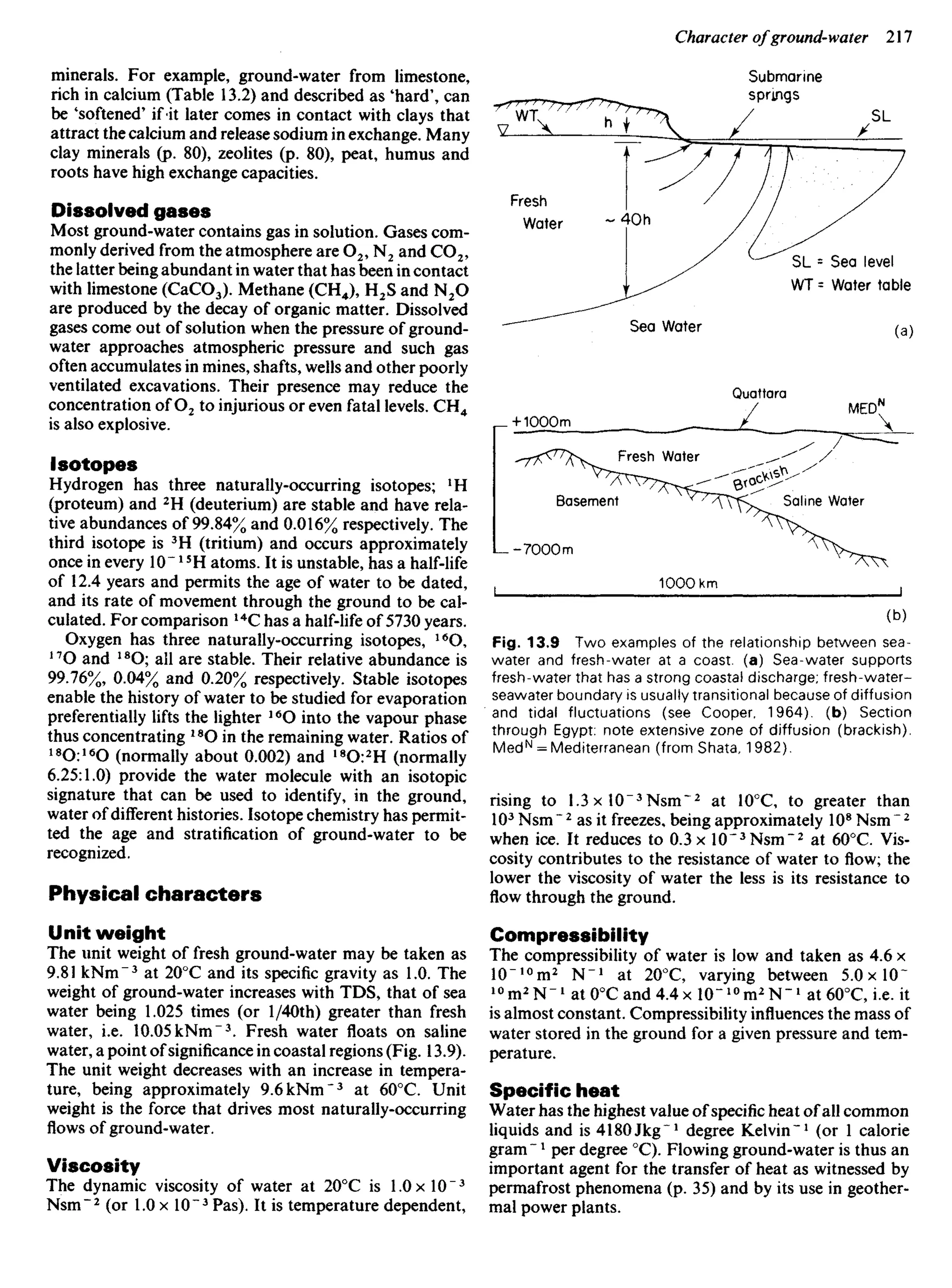 minerals. For example, ground-water from limestone,
rich in calcium (Table 13.2) and described as 'hard', can
be 'softened' if-it later comes in contact with clays that
attract the calcium and release sodium in exchange. Many
clay minerals (p. 80), zeolites (p. 80), peat, humus and
roots have high exchange capacities.
Dissolved gases
Most ground-water contains gas in solution. Gases com-
monly derived from the atmosphere are O2, N2 and CO2,
the latter being abundant in water that has been in contact
with limestone (CaCO3). Methane (CH4), H2S and N2O
are produced by the decay of organic matter. Dissolved
gases come out of solution when the pressure of ground-
water approaches atmospheric pressure and such gas
often accumulates in mines, shafts, wells and other poorly
ventilated excavations. Their presence may reduce the
concentration of O2 to injurious or even fatal levels. CH4
is also explosive.
Isotopes
Hydrogen has three naturally-occurring isotopes; 1
H
(proteum) and 2
H (deuterium) are stable and have rela-
tive abundances of 99.84% and 0.016% respectively. The
third isotope is 3
H (tritium) and occurs approximately
once in every 10~J5
H atoms. It is unstable, has a half-life
of 12.4 years and permits the age of water to be dated,
and its rate of movement through the ground to be cal-
culated. For comparison 14
C has a half-life of 5730 years.
Oxygen has three naturally-occurring isotopes, 16
O,
17
O and 18
O; all are stable. Their relative abundance is
99.76%, 0.04% and 0.20% respectively. Stable isotopes
enable the history of water to be studied for evaporation
preferentially lifts the lighter 16
O into the vapour phase
thus concentrating 18
O in the remaining water. Ratios of
18
O:16
O (normally about 0.002) and 18
0:2
H (normally
6.25:1.0) provide the water molecule with an isotopic
signature that can be used to identify, in the ground,
water of different histories. Isotope chemistry has permit-
ted the age and stratification of ground-water to be
recognized.
Physical characters
Unit weight
The unit weight of fresh ground-water may be taken as
9.81 kNm~3
at 200
C and its specific gravity as 1.0. The
weight of ground-water increases with TDS, that of sea
water being 1.025 times (or l/40th) greater than fresh
water, i.e. 10.05 kNm"3
. Fresh water floats on saline
water, a point of significance in coastal regions (Fig. 13.9).
The unit weight decreases with an increase in tempera-
ture, being approximately 9.6kNm"3
at 600
C. Unit
weight is the force that drives most naturally-occurring
flows of ground-water.
Viscosity
The dynamic viscosity of water at 20°C is LOx 10"3
Nsm~2
(or 1.0 x 10"3
Pas). It is temperature dependent,
Submarine
springs
Fresh
Water
SL = Sea level
WT = Water table
Sea Water
Quattara
MEDN
Fresh Water
Basement Saline Water
Fig. 13.9 Two examples of the relationship between sea-
water and fresh-water at a coast, (a) Sea-water supports
fresh-water that has a strong coastal discharge; fresh-water-
seawater boundary is usually transitional because of diffusion
and tidal fluctuations (see Cooper, 1964). (b) Section
through Egypt: note extensive zone of diffusion (brackish).
MedN
= Mediterranean (from Shata, 1982).
rising to 1.3 x 10~3
Nsm~2
at 10°C, to greater than
103
Nsm~2
as it freezes, being approximately 108
Nsm 2
when ice. It reduces to 0.3 x 10~3
Nsm~2
at 600
C. Vis-
cosity contributes to the resistance of water to flow; the
lower the viscosity of water the less is its resistance to
flow through the ground.
Compressibility
The compressibility of water is low and taken as 4.6 x
10"lo
m2
N"1
at 200
C, varying between 5.0xl0~
10
In2
N-1
at 00
C and 4.4 x 10" ^m2
N"1
at 600
C, i.e. it
is almost constant. Compressibility influences the mass of
water stored in the ground for a given pressure and tem-
perature.
Specific heat
Water has the highest value of specific heat of all common
liquids and is 4180JlCg"1
degree Kelvin"1
(or 1 calorie
gram ~ * per degree 0
C). Flowing ground-water is thus an
important agent for the transfer of heat as witnessed by
permafrost phenomena (p. 35) and by its use in geother-
mal power plants.
 