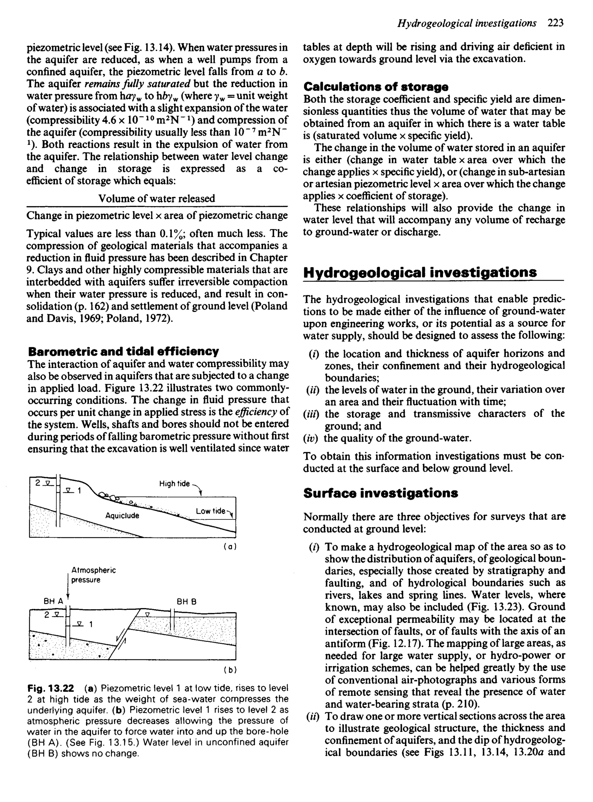 piezometric level (see Fig. 13.14). When water pressures in
the aquifer are reduced, as when a well pumps from a
confined aquifer, the piezometric level falls from a to b.
The aquifer remains fully saturated but the reduction in
water pressure from hayw to hbyw (where yw = unit weight
of water) is associated with a slight expansion of the water
(compressibility 4.6 x 10"10
m2
N~ *) and compression of
the aquifer (compressibility usually less than 10"7
m2
N"
2
). Both reactions result in the expulsion of water from
the aquifer. The relationship between water level change
and change in storage is expressed as a co-
efficient of storage which equals:
Volume of water released
Change in piezometric level x area of piezometric change
Typical values are less than 0.1%; often much less. The
compression of geological materials that accompanies a
reduction in fluid pressure has been described in Chapter
9. Clays and other highly compressible materials that are
interbedded with aquifers suffer irreversible compaction
when their water pressure is reduced, and result in con-
solidation (p. 162) and settlement of ground level (Poland
and Davis, 1969; Poland, 1972).
Barometric and tidal efficiency
The interaction of aquifer and water compressibility may
also be observed in aquifers that are subjected to a change
in applied load. Figure 13.22 illustrates two commonly-
occurring conditions. The change in fluid pressure that
occurs per unit change in applied stress is the efficiency of
the system. Wells, shafts and bores should not be entered
during periods of falling barometric pressure without first
ensuring that the excavation is well ventilated since water
tables at depth will be rising and driving air deficient in
oxygen towards ground level via the excavation.
Calculations of storage
Both the storage coefficient and specific yield are dimen-
sionless quantities thus the volume of water that may be
obtained from an aquifer in which there is a water table
is (saturated volume x specific yield).
The change in the volume of water stored in an aquifer
is either (change in water table x area over which the
change applies x specific yield), or (change in sub-artesian
or artesian piezometric level x area over which the change
applies x coefficient of storage).
These relationships will also provide the change in
water level that will accompany any volume of recharge
to ground-water or discharge.
Hydrogeological investigations
The hydrogeological investigations that enable predic-
tions to be made either of the influence of ground-water
upon engineering works, or its potential as a source for
water supply, should be designed to assess the following:
(0 the location and thickness of aquifer horizons and
zones, their confinement and their hydrogeological
boundaries;
(if) the levels of water in the ground, their variation over
an area and their fluctuation with time;
(Hi) the storage and transmissive characters of the
ground; and
(iv) the quality of the ground-water.
To obtain this information investigations must be con-
ducted at the surface and below ground level.
Surface investigations
Normally there are three objectives for surveys that are
conducted at ground level:
(0 To make a hydrogeological map of the area so as to
show the distribution of aquifers, of geological boun-
daries, especially those created by stratigraphy and
faulting, and of hydrological boundaries such as
rivers, lakes and spring lines. Water levels, where
known, may also be included (Fig. 13.23). Ground
of exceptional permeability may be located at the
intersection of faults, or of faults with the axis of an
antiform (Fig. 12.17). The mapping of large areas, as
needed for large water supply, or hydro-power or
irrigation schemes, can be helped greatly by the use
of conventional air-photographs and various forms
of remote sensing that reveal the presence of water
and water-bearing strata (p. 210).
(«0 To draw one or more vertical sections across the area
to illustrate geological structure, the thickness and
confinement of aquifers, and the dip of hydrogeolog-
ical boundaries (see Figs 13.11, 13.14, 13.20a and
High tide
Aquiclude
Low tide
Atmospheric
pressure
Fig. 13.22 (a) Piezometric level 1 at low tide, rises to level
2 at high tide as the weight of sea-water compresses the
underlying aquifer, (b) Piezometric level 1 rises to level 2 as
atmospheric pressure decreases allowing the pressure of
water in the aquifer to force water into and up the bore-hole
(BH A). (See Fig. 13.15.) Water level in unconfined aquifer
(BH B) shows no change.
BH B
 