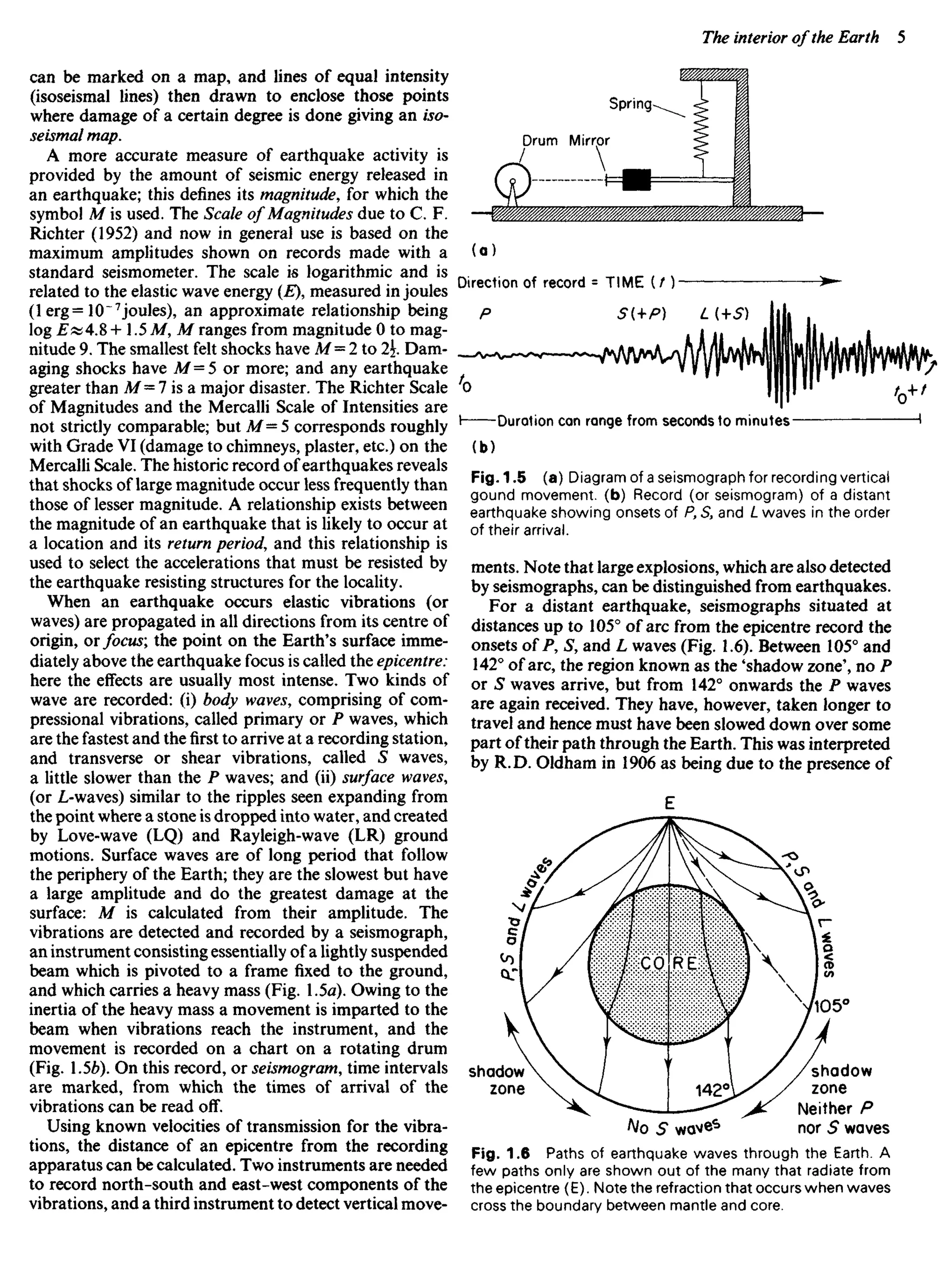 can be marked on a map, and lines of equal intensity
(isoseismal lines) then drawn to enclose those points
where damage of a certain degree is done giving an iso-
seismal map.
A more accurate measure of earthquake activity is
provided by the amount of seismic energy released in
an earthquake; this defines its magnitude, for which the
symbol M is used. The Scale of Magnitudes due to C. F.
Richter (1952) and now in general use is based on the
maximum amplitudes shown on records made with a
standard seismometer. The scale is logarithmic and is
related to the elastic wave energy (E), measured in joules
(1 erg= 10"7
joules), an approximate relationship being
log E«4.8 -I-1.5 M, M ranges from magnitude 0 to mag-
nitude 9. The smallest felt shocks have M= 2 to 2. Dam-
aging shocks have Af =5 or more; and any earthquake
greater than M= 7 is a major disaster. The Richter Scale
of Magnitudes and the Mercalli Scale of Intensities are
not strictly comparable; but M= 5 corresponds roughly
with Grade VI (damage to chimneys, plaster, etc.) on the
Mercalli Scale. The historic record of earthquakes reveals
that shocks of large magnitude occur less frequently than
those of lesser magnitude. A relationship exists between
the magnitude of an earthquake that is likely to occur at
a location and its return period, and this relationship is
used to select the accelerations that must be resisted by
the earthquake resisting structures for the locality.
When an earthquake occurs elastic vibrations (or
waves) are propagated in all directions from its centre of
origin, or focus; the point on the Earth's surface imme-
diately above the earthquake focus is called the epicentre:
here the effects are usually most intense. Two kinds of
wave are recorded: (i) body waves, comprising of com-
pressional vibrations, called primary or P waves, which
are the fastest and thefirstto arrive at a recording station,
and transverse or shear vibrations, called S waves,
a little slower than the P waves; and (ii) surface waves,
(or L-waves) similar to the ripples seen expanding from
the point where a stone is dropped into water, and created
by Love-wave (LQ) and Rayleigh-wave (LR) ground
motions. Surface waves are of long period that follow
the periphery of the Earth; they are the slowest but have
a large amplitude and do the greatest damage at the
surface: M is calculated from their amplitude. The
vibrations are detected and recorded by a seismograph,
an instrument consisting essentially of a lightly suspended
beam which is pivoted to a frame fixed to the ground,
and which carries a heavy mass (Fig. 1.5a). Owing to the
inertia of the heavy mass a movement is imparted to the
beam when vibrations reach the instrument, and the
movement is recorded on a chart on a rotating drum
(Fig. .5b). On this record, or seismogram, time intervals
are marked, from which the times of arrival of the
vibrations can be read off.
Using known velocities of transmission for the vibra-
tions, the distance of an epicentre from the recording
apparatus can be calculated. Two instruments are needed
to record north-south and east-west components of the
vibrations, and a third instrument to detect vertical move-
(b)
Fig. 1.5 (a) Diagram of a seismograph for recording vertical
gound movement, (b) Record (or seismogram) of a distant
earthquake showing onsets of P, S3 and L waves in the order
of their arrival.
ments. Note that large explosions, which are also detected
by seismographs, can be distinguished from earthquakes.
For a distant earthquake, seismographs situated at
distances up to 105° of arc from the epicentre record the
onsets of P, S, and L waves (Fig. 1.6). Between 105° and
142° of arc, the region known as the 'shadow zone', no P
or S waves arrive, but from 142° onwards the P waves
are again received. They have, however, taken longer to
travel and hence must have been slowed down over some
part of their path through the Earth. This was interpreted
by R. D. Oldham in 1906 as being due to the presence of
Direction of record = TIME ( / )
Duration can range from seconds to minutes
shadow
zone
shadow
zone
Neither P
nor S waves
Fig. 1.6 Paths of earthquake waves through the Earth. A
few paths only are shown out of the many that radiate from
the epicentre (E). Note the refraction that occurs when waves
cross the boundary between mantle and core.
Drum Mirror
Spring
 
