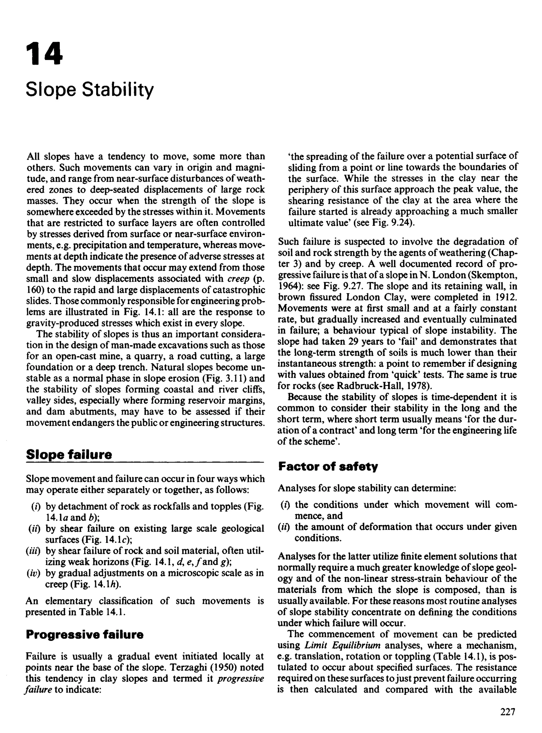 14
Slope Stability
All slopes have a tendency to move, some more than
others. Such movements can vary in origin and magni-
tude, and range from near-surface disturbances of weath-
ered zones to deep-seated displacements of large rock
masses. They occur when the strength of the slope is
somewhere exceeded by the stresses within it. Movements
that are restricted to surface layers are often controlled
by stresses derived from surface or near-surface environ-
ments, e.g. precipitation and temperature, whereas move-
ments at depth indicate the presence of adverse stresses at
depth. The movements that occur may extend from those
small and slow displacements associated with creep (p.
160) to the rapid and large displacements of catastrophic
slides. Those commonly responsible for engineering prob-
lems are illustrated in Fig. 14.1: all are the response to
gravity-produced stresses which exist in every slope.
The stability of slopes is thus an important considera-
tion in the design of man-made excavations such as those
for an open-cast mine, a quarry, a road cutting, a large
foundation or a deep trench. Natural slopes become un-
stable as a normal phase in slope erosion (Fig. 3.11) and
the stability of slopes forming coastal and river cliffs,
valley sides, especially where forming reservoir margins,
and dam abutments, may have to be assessed if their
movement endangers the public or engineering structures.
Slope failure
Slope movement and failure can occur in four ways which
may operate either separately or together, as follows:
(0 by detachment of rock as rockfalls and topples (Fig.
14.1a and 6);
(ii) by shear failure on existing large scale geological
surfaces (Fig. 14.1c);
(Ui) by shear failure of rock and soil material, often util-
izing weak horizons (Fig. 14.1, d, ^,/and g);
(iv) by gradual adjustments on a microscopic scale as in
creep (Fig. 14.U).
An elementary classification of such movements is
presented in Table 14.1.
Progressive failure
Failure is usually a gradual event initiated locally at
points near the base of the slope. Terzaghi (1950) noted
this tendency in clay slopes and termed it progressive
failure to indicate:
'the spreading of the failure over a potential surface of
sliding from a point or line towards the boundaries of
the surface. While the stresses in the clay near the
periphery of this surface approach the peak value, the
shearing resistance of the clay at the area where the
failure started is already approaching a much smaller
ultimate value' (see Fig. 9.24).
Such failure is suspected to involve the degradation of
soil and rock strength by the agents of weathering (Chap-
ter 3) and by creep. A well documented record of pro-
gressive failure is that of a slope in N. London (Skempton,
1964): see Fig. 9.27. The slope and its retaining wall, in
brown fissured London Clay, were completed in 1912.
Movements were at first small and at a fairly constant
rate, but gradually increased and eventually culminated
in failure; a behaviour typical of slope instability. The
slope had taken 29 years to 'fair and demonstrates that
the long-term strength of soils is much lower than their
instantaneous strength: a point to remember if designing
with values obtained from 'quick' tests. The same is true
for rocks (see Radbruck-Hall, 1978).
Because the stability of slopes is time-dependent it is
common to consider their stability in the long and the
short term, where short term usually means 'for the dur-
ation of a contract' and long term 'for the engineering life
of the scheme'.
Factor of safety
Analyses for slope stability can determine:
(0 the conditions under which movement will com-
mence, and
(ii") the amount of deformation that occurs under given
conditions.
Analyses for the latter utilize finite element solutions that
normally require a much greater knowledge of slope geol-
ogy and of the non-linear stress-strain behaviour of the
materials from which the slope is composed, than is
usually available. For these reasons most routine analyses
of slope stability concentrate on defining the conditions
under which failure will occur.
The commencement of movement can be predicted
using Limit Equilibrium analyses, where a mechanism,
e.g. translation, rotation or toppling (Table 14.1), is pos-
tulated to occur about specified surfaces. The resistance
required on these surfaces tojust prevent failure occurring
is then calculated and compared with the available
 