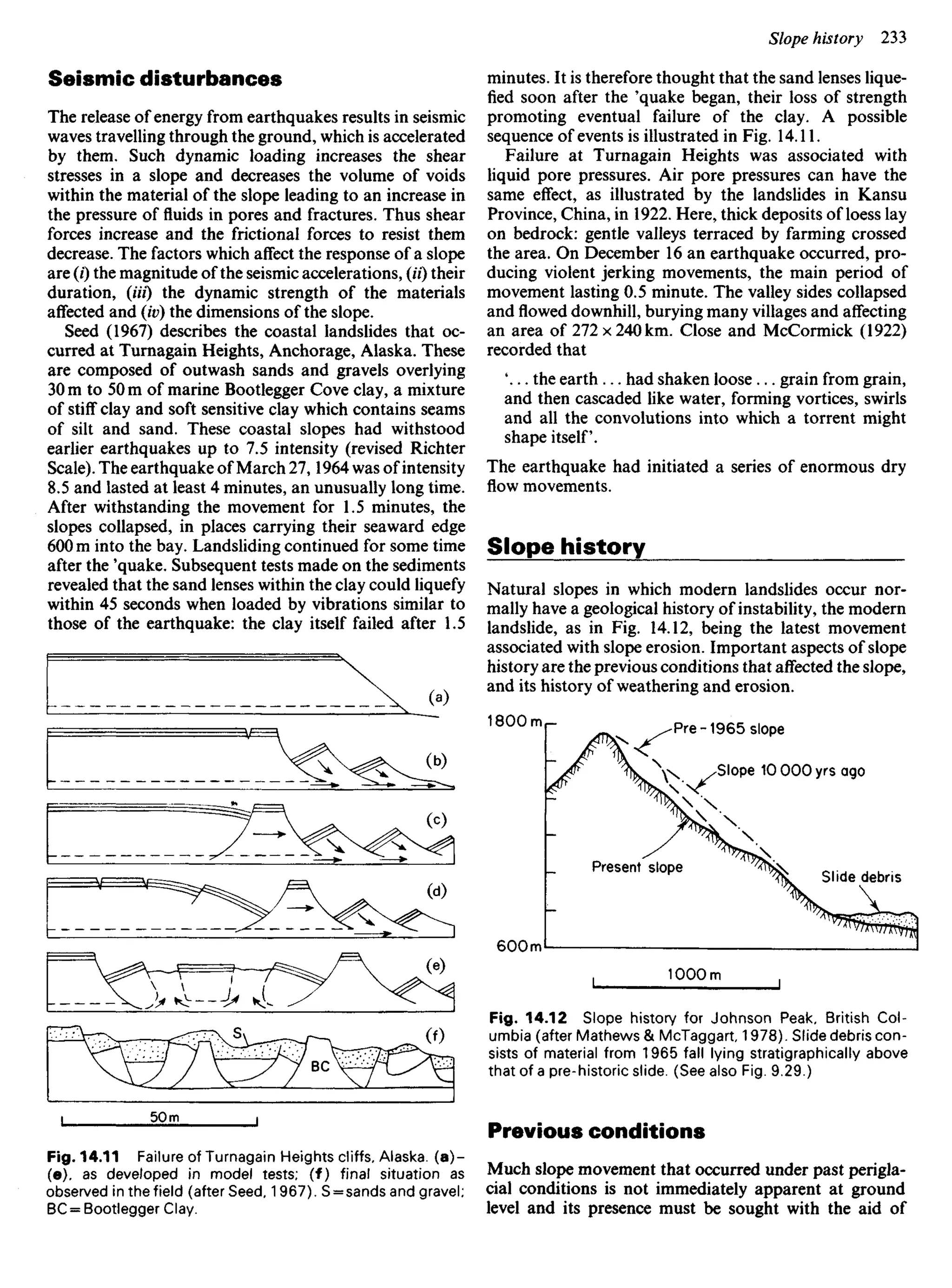 Seismic disturbances
The release of energy from earthquakes results in seismic
waves travelling through the ground, which is accelerated
by them. Such dynamic loading increases the shear
stresses in a slope and decreases the volume of voids
within the material of the slope leading to an increase in
the pressure of fluids in pores and fractures. Thus shear
forces increase and the frictional forces to resist them
decrease. The factors which affect the response of a slope
are (i) the magnitude of the seismic accelerations, (U) their
duration, (Hi) the dynamic strength of the materials
affected and (iv) the dimensions of the slope.
Seed (1967) describes the coastal landslides that oc-
curred at Turnagain Heights, Anchorage, Alaska. These
are composed of outwash sands and gravels overlying
30 m to 50 m of marine Bootlegger Cove clay, a mixture
of stiff clay and soft sensitive clay which contains seams
of silt and sand. These coastal slopes had withstood
earlier earthquakes up to 7.5 intensity (revised Richter
Scale). The earthquake of March 27,1964 was of intensity
8.5 and lasted at least 4 minutes, an unusually long time.
After withstanding the movement for 1.5 minutes, the
slopes collapsed, in places carrying their seaward edge
600 m into the bay. Landsliding continued for some time
after the 'quake. Subsequent tests made on the sediments
revealed that the sand lenses within the clay could liquefy
within 45 seconds when loaded by vibrations similar to
those of the earthquake: the clay itself failed after 1.5
minutes. It is therefore thought that the sand lenses lique-
fied soon after the 'quake began, their loss of strength
promoting eventual failure of the clay. A possible
sequence of events is illustrated in Fig. 14.11.
Failure at Turnagain Heights was associated with
liquid pore pressures. Air pore pressures can have the
same effect, as illustrated by the landslides in Kansu
Province, China, in 1922. Here, thick deposits of loess lay
on bedrock: gentle valleys terraced by farming crossed
the area. On December 16 an earthquake occurred, pro-
ducing violent jerking movements, the main period of
movement lasting 0.5 minute. The valley sides collapsed
and flowed downhill, burying many villages and affecting
an area of 272 x 240 km. Close and McCormick (1922)
recorded that
 . . the earth ... had shaken loose ... grain from grain,
and then cascaded like water, forming vortices, swirls
and all the convolutions into which a torrent might
shape itself.
The earthquake had initiated a series of enormous dry
flow movements.
Slope history
Natural slopes in which modern landslides occur nor-
mally have a geological history of instability, the modern
landslide, as in Fig. 14.12, being the latest movement
associated with slope erosion. Important aspects of slope
history are the previous conditions that affected the slope,
and its history of weathering and erosion.
Pre-1965 slope
Slope IOOOOyrs ago
Present slope
Slide debris
Fig. 14.12 Slope history for Johnson Peak, British Col-
umbia (after Mathews & McTaggart, 1978). Slide debris con-
sists of material from 1965 fall lying stratigraphically above
that of a pre-historic slide. (See also Fig. 9.29.)
Previous conditions
Much slope movement that occurred under past perigla-
cial conditions is not immediately apparent at ground
level and its presence must be sought with the aid of
Fig. 14.11 Failure of Turnagain Heights cliffs, Alaska, (a)-
(e). as developed in model tests; (f) final situation as
observed in the field (after Seed, 1967). S = sands and gravel;
BC = Bootlegger Clay.
 