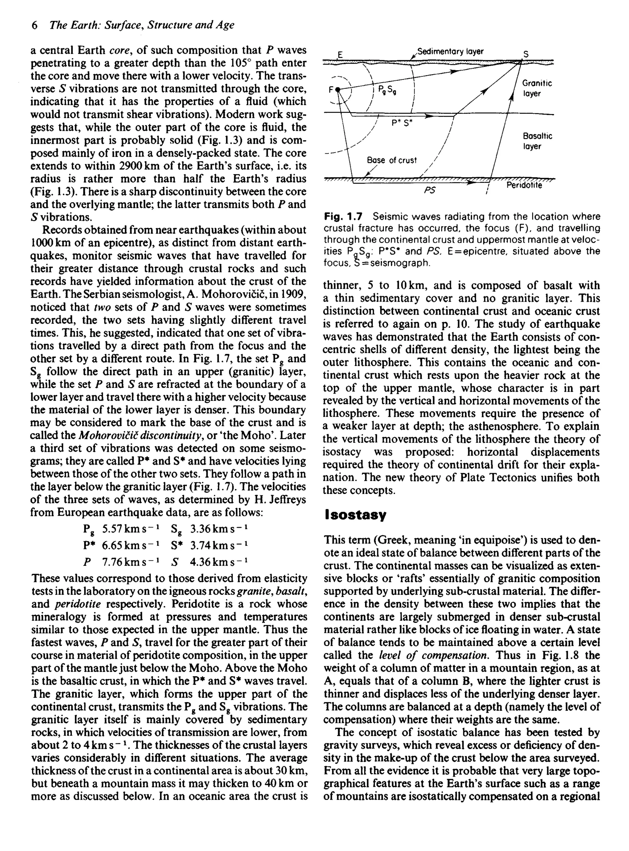 a central Earth core, of such composition that P waves
penetrating to a greater depth than the 105° path enter
the core and move there with a lower velocity. The trans-
verse S vibrations are not transmitted through the core,
indicating that it has the properties of a fluid (which
would not transmit shear vibrations). Modern work sug-
gests that, while the outer part of the core is fluid, the
innermost part is probably solid (Fig. 1.3) and is com-
posed mainly of iron in a densely-packed state. The core
extends to within 2900 km of the Earth's surface, i.e. its
radius is rather more than half the Earth's radius
(Fig. 1.3). There is a sharp discontinuity between the core
and the overlying mantle; the latter transmits both P and
S vibrations.
Records obtained from near earthquakes (within about
1000 km of an epicentre), as distinct from distant earth-
quakes, monitor seismic waves that have travelled for
their greater distance through crustal rocks and such
records have yielded information about the crust of the
Earth. The Serbian seismologist, A. Mohorovicic, in 1909,
noticed that two sets of P and S waves were sometimes
recorded, the two sets having slightly different travel
times. This, he suggested, indicated that one set of vibra-
tions travelled by a direct path from the focus and the
other set by a different route. In Fig. 1.7, the set Pg and
Sg follow the direct path in an upper (granitic) layer,
while the set P and S are refracted at the boundary of a
lower layer and travel there with a higher velocity because
the material of the lower layer is denser. This boundary
may be considered to mark the base of the crust and is
called the Mohorovicic discontinuity•, or 'the Mono'. Later
a third set of vibrations was detected on some seismo-
grams; they are called P* and S* and have velocities lying
between those of the other two sets. They follow a path in
the layer below the granitic layer (Fig. 1.7). The velocities
of the three sets of waves, as determined by H. Jeffreys
from European earthquake data, are as follows:
Pg 5.57kms~1
Sg 3.36kms~1
P* 6.65kms-J
S* 3.74kms"1
P 7.76kms-1
S 4.36kms~1
These values correspond to those derived from elasticity
tests in the laboratory on the igneous rocks granite, basalt,
and peridotite respectively. Peridotite is a rock whose
mineralogy is formed at pressures and temperatures
similar to those expected in the upper mantle. Thus the
fastest waves, P and S, travel for the greater part of their
course in material of peridotite composition, in the upper
part of the mantlejust below the Moho. Above the Moho
is the basaltic crust, in which the P* and S* waves travel.
The granitic layer, which forms the upper part of the
continental crust, transmits the Pg and Sg vibrations. The
granitic layer itself is mainly covered by sedimentary
rocks, in which velocities of transmission are lower, from
about 2 to 4 km s - l
. The thicknesses of the crustal layers
varies considerably in different situations. The average
thickness of the crust in a continental area is about 30 km,
but beneath a mountain mass it may thicken to 40 km or
more as discussed below. In an oceanic area the crust is
Fig. 1.7 Seismic waves radiating from the location where
crustal fracture has occurred, the focus (F), and travelling
through the continental crust and uppermost mantle at veloc-
ities PgSg: P*S* and PS. E = epicentre, situated above the
focus, S = seismograph.
thinner, 5 to 10 km, and is composed of basalt with
a thin sedimentary cover and no granitic layer. This
distinction between continental crust and oceanic crust
is referred to again on p. 10. The study of earthquake
waves has demonstrated that the Earth consists of con-
centric shells of different density, the lightest being the
outer lithosphere. This contains the oceanic and con-
tinental crust which rests upon the heavier rock at the
top of the upper mantle, whose character is in part
revealed by the vertical and horizontal movements of the
lithosphere. These movements require the presence of
a weaker layer at depth; the asthenosphere. To explain
the vertical movements of the lithosphere the theory of
isostacy was proposed: horizontal displacements
required the theory of continental drift for their expla-
nation. The new theory of Plate Tectonics unifies both
these concepts.
lsostasy
This term (Greek, meaning 'in equipoise') is used to den-
ote an ideal state of balance between different parts of the
crust. The continental masses can be visualized as exten-
sive blocks or 'rafts' essentially of granitic composition
supported by underlying sub-crustal material. The differ-
ence in the density between these two implies that the
continents are largely submerged in denser sub-crustal
material rather like blocks of ice floating in water. A state
of balance tends to be maintained above a certain level
called the level of compensation. Thus in Fig. 1.8 the
weight of a column of matter in a mountain region, as at
A, equals that of a column B, where the lighter crust is
thinner and displaces less of the underlying denser layer.
The columns are balanced at a depth (namely the level of
compensation) where their weights are the same.
The concept of isostatic balance has been tested by
gravity surveys, which reveal excess or deficiency of den-
sity in the make-up of the crust below the area surveyed.
From all the evidence it is probable that very large topo-
graphical features at the Earth's surface such as a range
of mountains are isostatically compensated on a regional
Sedimentary layer
Granitic
layer
Basaltic
layer
Base of crust
Peridotite
 