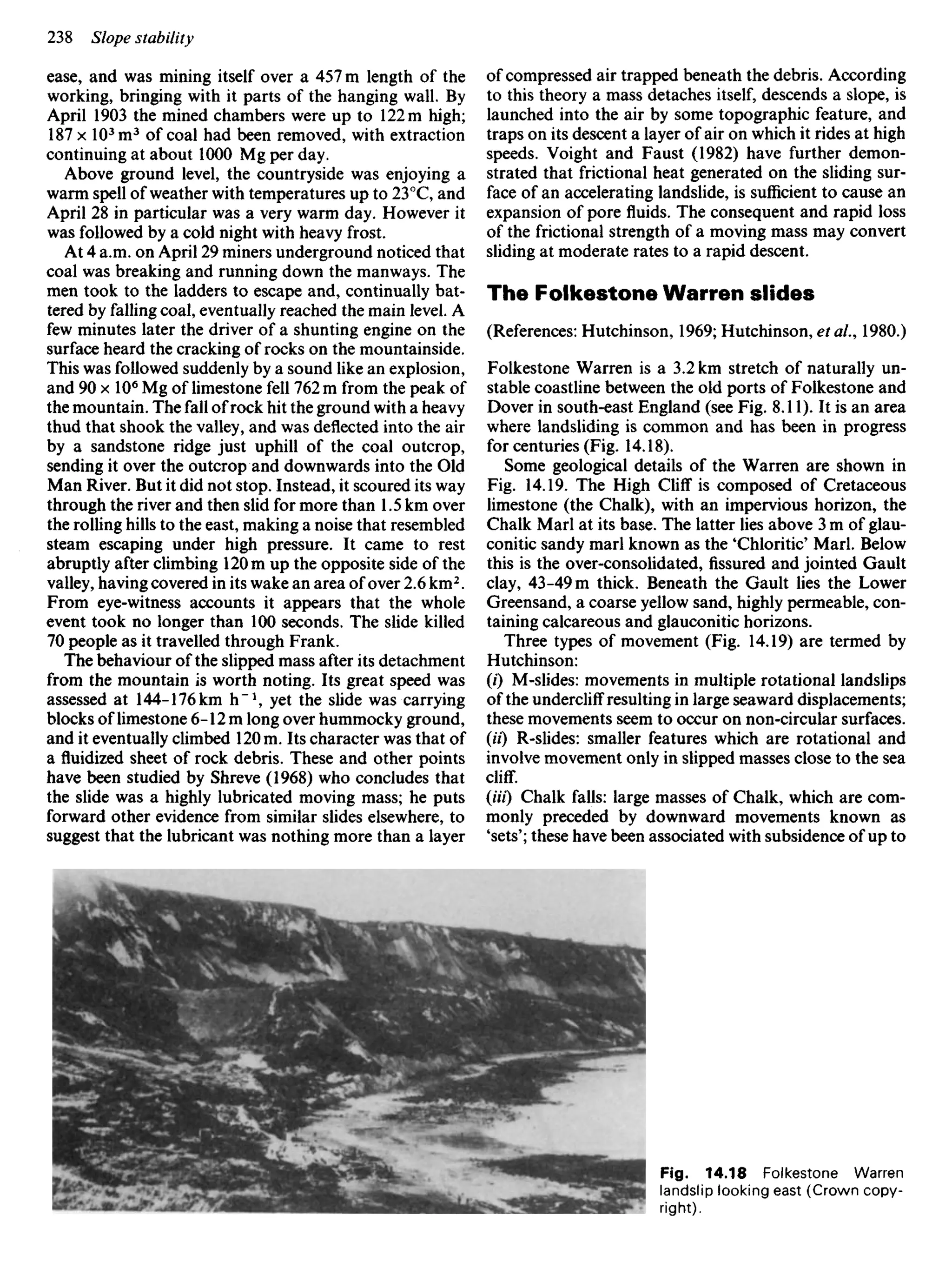 ease, and was mining itself over a 457 m length of the
working, bringing with it parts of the hanging wall. By
April 1903 the mined chambers were up to 122 m high;
187 x 103
m3
of coal had been removed, with extraction
continuing at about 1000 Mg per day.
Above ground level, the countryside was enjoying a
warm spell of weather with temperatures up to 23°C, and
April 28 in particular was a very warm day. However it
was followed by a cold night with heavy frost.
At 4 a.m. on April 29 miners underground noticed that
coal was breaking and running down the manways. The
men took to the ladders to escape and, continually bat-
tered by falling coal, eventually reached the main level. A
few minutes later the driver of a shunting engine on the
surface heard the cracking of rocks on the mountainside.
This was followed suddenly by a sound like an explosion,
and 9OxIO6
Mg of limestone fell 762 m from the peak of
the mountain. The fall of rock hit the ground with a heavy
thud that shook the valley, and was deflected into the air
by a sandstone ridge just uphill of the coal outcrop,
sending it over the outcrop and downwards into the Old
Man River. But it did not stop. Instead, it scoured its way
through the river and then slid for more than 1.5 km over
the rolling hills to the east, making a noise that resembled
steam escaping under high pressure. It came to rest
abruptly after climbing 120 m up the opposite side of the
valley, having covered in its wake an area of over 2.6 km2
.
From eye-witness accounts it appears that the whole
event took no longer than 100 seconds. The slide killed
70 people as it travelled through Frank.
The behaviour of the slipped mass after its detachment
from the mountain is worth noting. Its great speed was
assessed at 144-176 km h"1
, yet the slide was carrying
blocks of limestone 6-12 m long over hummocky ground,
and it eventually climbed 120m. Its character was that of
a fluidized sheet of rock debris. These and other points
have been studied by Shreve (1968) who concludes that
the slide was a highly lubricated moving mass; he puts
forward other evidence from similar slides elsewhere, to
suggest that the lubricant was nothing more than a layer
of compressed air trapped beneath the debris. According
to this theory a mass detaches itself, descends a slope, is
launched into the air by some topographic feature, and
traps on its descent a layer of air on which it rides at high
speeds. Voight and Faust (1982) have further demon-
strated that frictional heat generated on the sliding sur-
face of an accelerating landslide, is sufficient to cause an
expansion of pore fluids. The consequent and rapid loss
of the frictional strength of a moving mass may convert
sliding at moderate rates to a rapid descent.
The Folkestone Warren slides
(References: Hutchinson, 1969; Hutchinson, etal., 1980.)
Folkestone Warren is a 3.2 km stretch of naturally un-
stable coastline between the old ports of Folkestone and
Dover in south-east England (see Fig. 8.11). It is an area
where landsliding is common and has been in progress
for centuries (Fig. 14.18).
Some geological details of the Warren are shown in
Fig. 14.19. The High Cliff is composed of Cretaceous
limestone (the Chalk), with an impervious horizon, the
Chalk Marl at its base. The latter lies above 3 m of glau-
conitic sandy marl known as the 'Chloride' Marl. Below
this is the over-consolidated, fissured and jointed Gault
clay, 43-49 m thick. Beneath the Gault lies the Lower
Greensand, a coarse yellow sand, highly permeable, con-
taining calcareous and glauconitic horizons.
Three types of movement (Fig. 14.19) are termed by
Hutchinson:
(0 M-slides: movements in multiple rotational landslips
of the undercliff resulting in large seaward displacements;
these movements seem to occur on non-circular surfaces.
(H) R-slides: smaller features which are rotational and
involve movement only in slipped masses close to the sea
cliff.
(Hi) Chalk falls: large masses of Chalk, which are com-
monly preceded by downward movements known as
'sets'; these have been associated with subsidence of up to
Fig. 14.18 Folkestone Warren
landslip looking east (Crown copy-
right).
 
