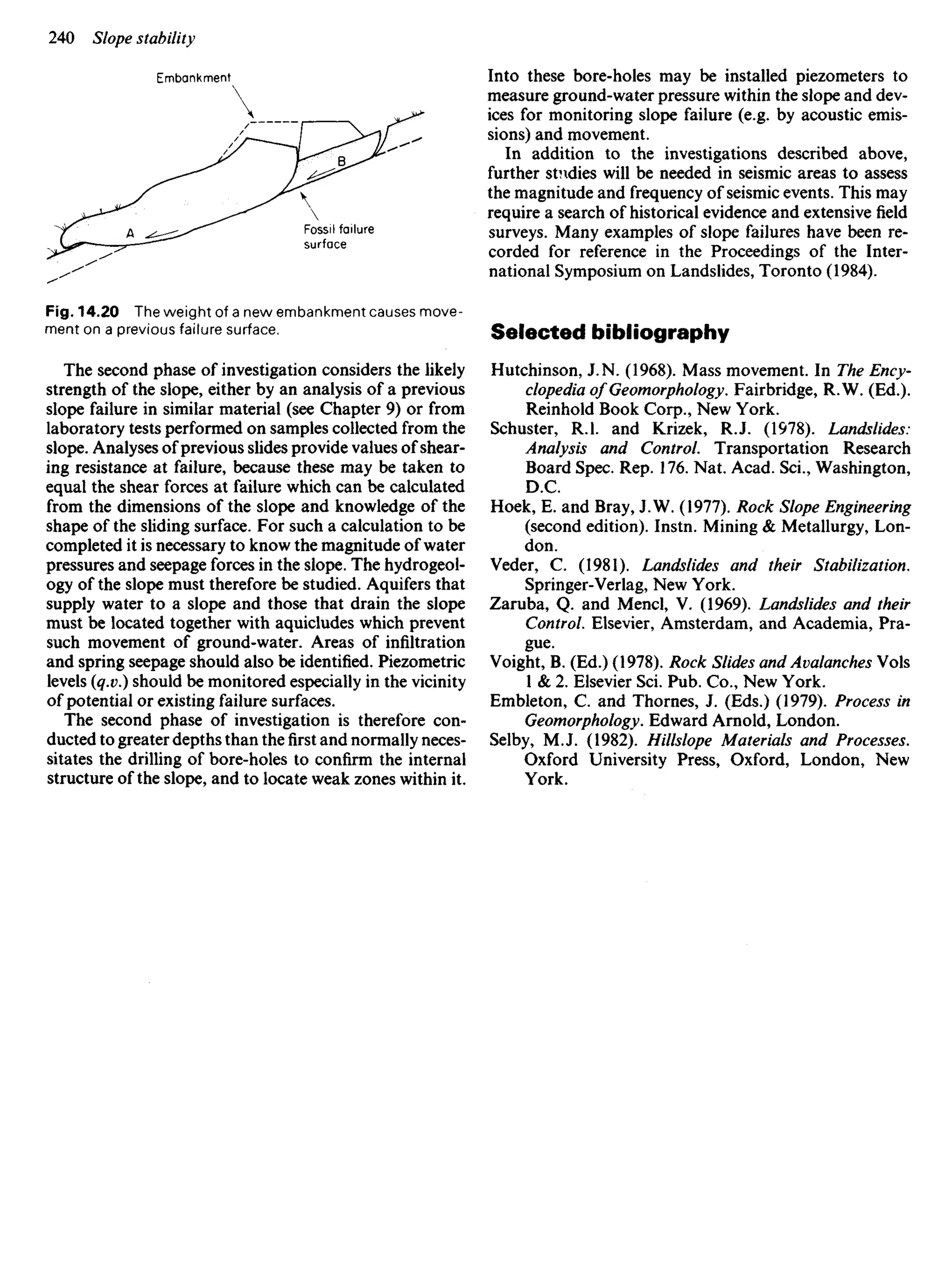 Embankment

Fossil failure
surface
Fig. 14.20 The weight of a new embankment causes move-
ment on a previous failure surface.
The second phase of investigation considers the likely
strength of the slope, either by an analysis of a previous
slope failure in similar material (see Chapter 9) or from
laboratory tests performed on samples collected from the
slope. Analyses of previous slides provide values of shear-
ing resistance at failure, because these may be taken to
equal the shear forces at failure which can be calculated
from the dimensions of the slope and knowledge of the
shape of the sliding surface. For such a calculation to be
completed it is necessary to know the magnitude of water
pressures and seepage forces in the slope. The hydrogeol-
ogy of the slope must therefore be studied. Aquifers that
supply water to a slope and those that drain the slope
must be located together with aquicludes which prevent
such movement of ground-water. Areas of infiltration
and spring seepage should also be identified. Piezometric
levels (q.v.) should be monitored especially in the vicinity
of potential or existing failure surfaces.
The second phase of investigation is therefore con-
ducted to greater depths than thefirstand normally neces-
sitates the drilling of bore-holes to confirm the internal
structure of the slope, and to locate weak zones within it.
Into these bore-holes may be installed piezometers to
measure ground-water pressure within the slope and dev-
ices for monitoring slope failure (e.g. by acoustic emis-
sions) and movement.
In addition to the investigations described above,
further studies will be needed in seismic areas to assess
the magnitude and frequency of seismic events. This may
require a search of historical evidence and extensive field
surveys. Many examples of slope failures have been re-
corded for reference in the Proceedings of the Inter-
national Symposium on Landslides, Toronto (1984).
Selected bibliography
Hutchinson, J. N. (1968). Mass movement. In The Ency-
clopedia of Geomorphology. Fairbridge, R.W. (Ed.).
Reinhold Book Corp., New York.
Schuster, R.I. and Krizek, RJ. (1978). Landslides:
Analysis and Control. Transportation Research
Board Spec. Rep. 176. Nat. Acad. Sci., Washington,
D.C.
Hoek, E. and Bray, J.W. (1977). Rock Slope Engineering
(second edition). Instn. Mining & Metallurgy, Lon-
don.
Veder, C. (1981). Landslides and their Stabilization.
Springer-Verlag, New York.
Zaruba, Q. and Mencl, V. (1969). Landslides and their
Control. Elsevier, Amsterdam, and Academia, Pra-
gue.
Voight, B. (Ed.) (1978). Rock Slides and Avalanches VoIs
1 & 2. Elsevier Sci. Pub. Co., New York.
Embleton, C. and Thornes, J. (Eds.) (1979). Process in
Geomorphology. Edward Arnold, London.
Selby, M.J. (1982). Hillslope Materials and Processes.
Oxford University Press, Oxford, London, New
York.
 
