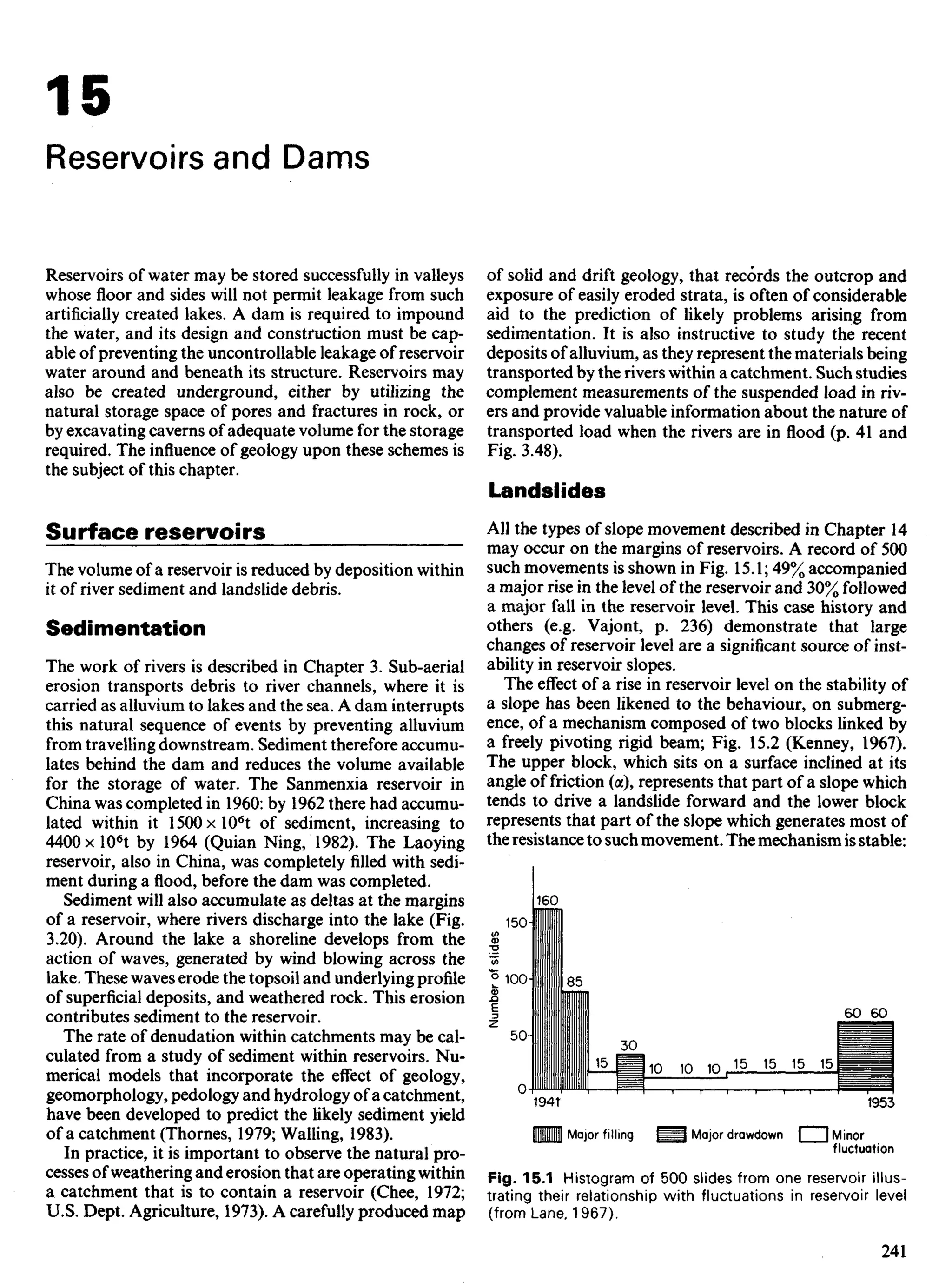 15
Reservoirs and Dams
Reservoirs of water may be stored successfully in valleys
whose floor and sides will not permit leakage from such
artificially created lakes. A dam is required to impound
the water, and its design and construction must be cap-
able of preventing the uncontrollable leakage of reservoir
water around and beneath its structure. Reservoirs may
also be created underground, either by utilizing the
natural storage space of pores and fractures in rock, or
by excavating caverns of adequate volume for the storage
required. The influence of geology upon these schemes is
the subject of this chapter.
Surface reservoirs
The volume of a reservoir is reduced by deposition within
it of river sediment and landslide debris.
Sedimentation
The work of rivers is described in Chapter 3. Sub-aerial
erosion transports debris to river channels, where it is
carried as alluvium to lakes and the sea. A dam interrupts
this natural sequence of events by preventing alluvium
from travelling downstream. Sediment therefore accumu-
lates behind the dam and reduces the volume available
for the storage of water. The Sanmenxia reservoir in
China was completed in 1960: by 1962 there had accumu-
lated within it 1500xl06
t of sediment, increasing to
440Ox 106
t by 1964 (Quian Ning, 1982). The Laoying
reservoir, also in China, was completely filled with sedi-
ment during a flood, before the dam was completed.
Sediment will also accumulate as deltas at the margins
of a reservoir, where rivers discharge into the lake (Fig.
3.20). Around the lake a shoreline develops from the
action of waves, generated by wind blowing across the
lake. These waves erode the topsoil and underlying profile
of superficial deposits, and weathered rock. This erosion
contributes sediment to the reservoir.
The rate of denudation within catchments may be cal-
culated from a study of sediment within reservoirs. Nu-
merical models that incorporate the effect of geology,
geomorphology, pedology and hydrology of a catchment,
have been developed to predict the likely sediment yield
of a catchment (Thornes, 1979; Walling, 1983).
In practice, it is important to observe the natural pro-
cesses of weathering and erosion that are operating within
a catchment that is to contain a reservoir (Chee, 1972;
U.S. Dept. Agriculture, 1973). A carefully produced map
of solid and drift geology, that records the outcrop and
exposure of easily eroded strata, is often of considerable
aid to the prediction of likely problems arising from
sedimentation. It is also instructive to study the recent
deposits of alluvium, as they represent the materials being
transported by theriverswithin a catchment. Such studies
complement measurements of the suspended load in riv-
ers and provide valuable information about the nature of
transported load when the rivers are in flood (p. 41 and
Fig. 3.48).
Landslides
All the types of slope movement described in Chapter 14
may occur on the margins of reservoirs. A record of 500
such movements is shown in Fig. 15.1; 49% accompanied
a major rise in the level of the reservoir and 30% followed
a major fall in the reservoir level. This case history and
others (e.g. Vajont, p. 236) demonstrate that large
changes of reservoir level are a significant source of inst-
ability in reservoir slopes.
The effect of a rise in reservoir level on the stability of
a slope has been likened to the behaviour, on submerg-
ence, of a mechanism composed of two blocks linked by
a freely pivoting rigid beam; Fig. 15.2 (Kenney, 1967).
The upper block, which sits on a surface inclined at its
angle of friction (a), represents that part of a slope which
tends to drive a landslide forward and the lower block
represents that part of the slope which generates most of
the resistance to such movement. The mechanism is stable:
Major filling Major drawdown Minor
fluctuation
Number
of
slides
Fig. 15.1 Histogram of 500 slides from one reservoir illus-
trating their relationship with fluctuations in reservoir level
(from Lane, 1967).
 