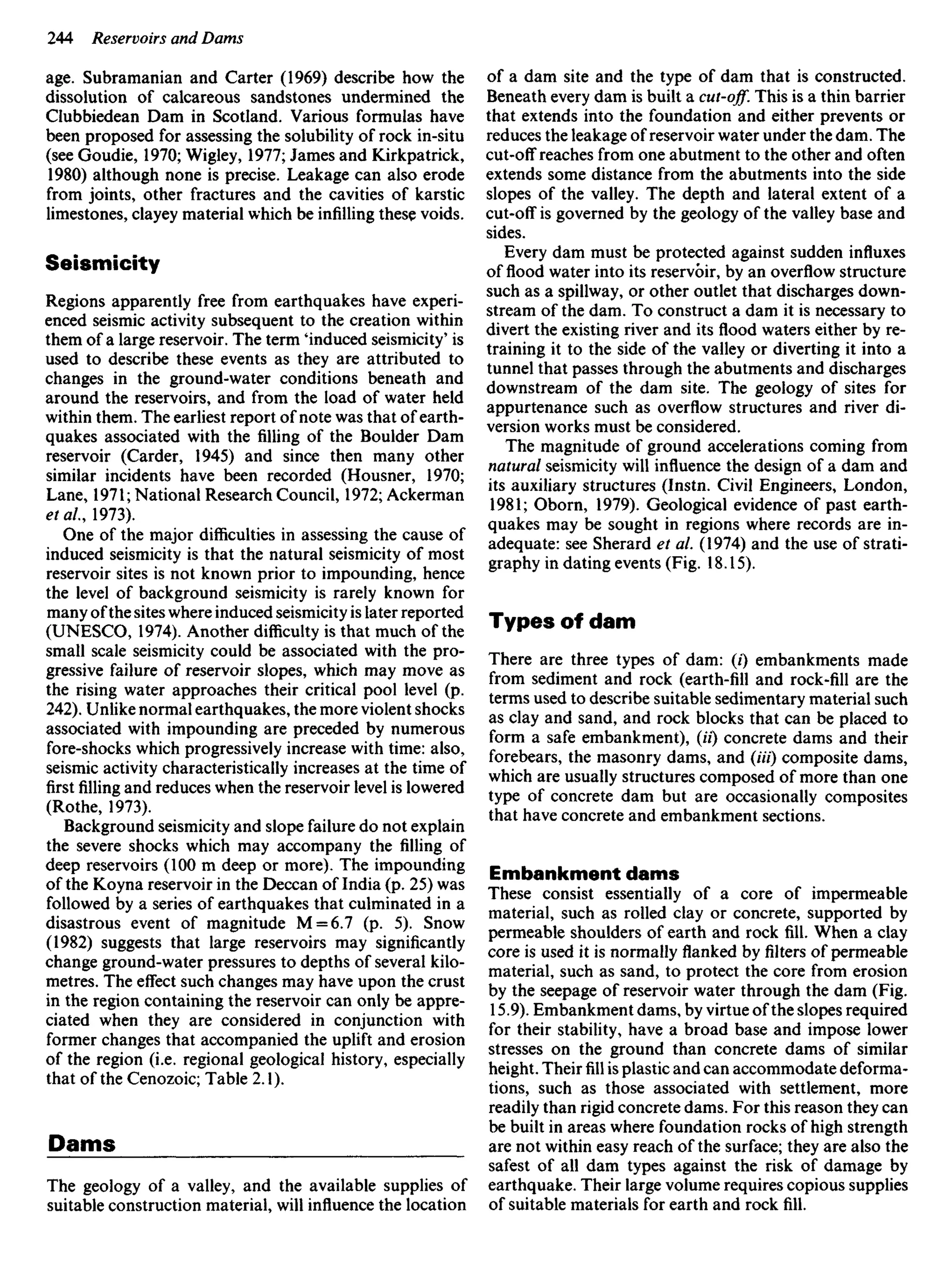 age. Subramanian and Carter (1969) describe how the
dissolution of calcareous sandstones undermined the
Clubbiedean Dam in Scotland. Various formulas have
been proposed for assessing the solubility of rock in-situ
(see Goudie, 1970; Wigley, 1977; James and Kirkpatrick,
1980) although none is precise. Leakage can also erode
from joints, other fractures and the cavities of karstic
limestones, clayey material which be infilling these voids.
Seismicity
Regions apparently free from earthquakes have experi-
enced seismic activity subsequent to the creation within
them of a large reservoir. The term 'induced seismicity' is
used to describe these events as they are attributed to
changes in the ground-water conditions beneath and
around the reservoirs, and from the load of water held
within them. The earliest report of note was that of earth-
quakes associated with the filling of the Boulder Dam
reservoir (Carder, 1945) and since then many other
similar incidents have been recorded (Housner, 1970;
Lane, 1971; National Research Council, 1972; Ackerman
etal, 1973).
One of the major difficulties in assessing the cause of
induced seismicity is that the natural seismicity of most
reservoir sites is not known prior to impounding, hence
the level of background seismicity is rarely known for
many ofthe sites where induced seismicity is later reported
(UNESCO, 1974). Another difficulty is that much of the
small scale seismicity could be associated with the pro-
gressive failure of reservoir slopes, which may move as
the rising water approaches their critical pool level (p.
242). Unlike normal earthquakes, the more violent shocks
associated with impounding are preceded by numerous
fore-shocks which progressively increase with time: also,
seismic activity characteristically increases at the time of
firstfillingand reduces when the reservoir level is lowered
(Rothe, 1973).
Background seismicity and slope failure do not explain
the severe shocks which may accompany the filling of
deep reservoirs (100 m deep or more). The impounding
of the Koyna reservoir in the Deccan of India (p. 25) was
followed by a series of earthquakes that culminated in a
disastrous event of magnitude M = 6.7 (p. 5). Snow
(1982) suggests that large reservoirs may significantly
change ground-water pressures to depths of several kilo-
metres. The effect such changes may have upon the crust
in the region containing the reservoir can only be appre-
ciated when they are considered in conjunction with
former changes that accompanied the uplift and erosion
of the region (i.e. regional geological history, especially
that of the Cenozoic; Table 2.1).
Dams
The geology of a valley, and the available supplies of
suitable construction material, will influence the location
of a dam site and the type of dam that is constructed.
Beneath every dam is built a cut-off. This is a thin barrier
that extends into the foundation and either prevents or
reduces the leakage of reservoir water under the dam. The
cut-off reaches from one abutment to the other and often
extends some distance from the abutments into the side
slopes of the valley. The depth and lateral extent of a
cut-off is governed by the geology of the valley base and
sides.
Every dam must be protected against sudden influxes
of flood water into its reservoir, by an overflow structure
such as a spillway, or other outlet that discharges down-
stream of the dam. To construct a dam it is necessary to
divert the existing river and its flood waters either by re-
training it to the side of the valley or diverting it into a
tunnel that passes through the abutments and discharges
downstream of the dam site. The geology of sites for
appurtenance such as overflow structures and river di-
version works must be considered.
The magnitude of ground accelerations coming from
natural seismicity will influence the design of a dam and
its auxiliary structures (Instn. Civil Engineers, London,
1981; Oborn, 1979). Geological evidence of past earth-
quakes may be sought in regions where records are in-
adequate: see Sherard et al. (1974) and the use of strati-
graphy in dating events (Fig. 18.15).
Types of dam
There are three types of dam: (i) embankments made
from sediment and rock (earth-fill and rock-fill are the
terms used to describe suitable sedimentary material such
as clay and sand, and rock blocks that can be placed to
form a safe embankment), (//) concrete dams and their
forebears, the masonry dams, and (Hi) composite dams,
which are usually structures composed of more than one
type of concrete dam but are occasionally composites
that have concrete and embankment sections.
Embankment dams
These consist essentially of a core of impermeable
material, such as rolled clay or concrete, supported by
permeable shoulders of earth and rock fill. When a clay
core is used it is normally flanked byfiltersof permeable
material, such as sand, to protect the core from erosion
by the seepage of reservoir water through the dam (Fig.
15.9). Embankment dams, by virtue of the slopes required
for their stability, have a broad base and impose lower
stresses on the ground than concrete dams of similar
height. Theirfillis plastic and can accommodate deforma-
tions, such as those associated with settlement, more
readily than rigid concrete dams. For this reason they can
be built in areas where foundation rocks of high strength
are not within easy reach of the surface; they are also the
safest of all dam types against the risk of damage by
earthquake. Their large volume requires copious supplies
of suitable materials for earth and rock fill.
 
