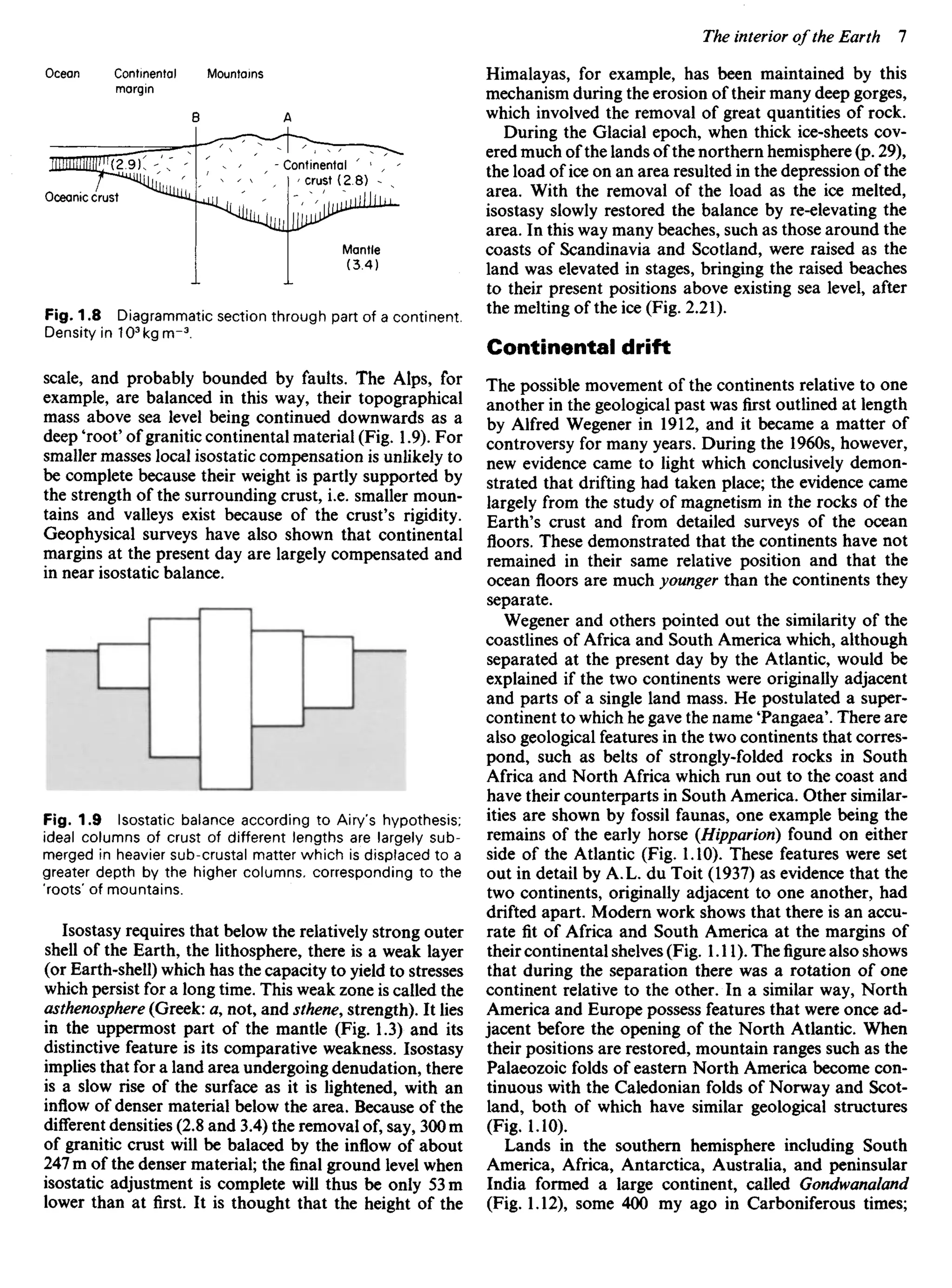 Fig. 1.8 Diagrammatic section through part of a continent.
Density in 103
kgrrr3
.
scale, and probably bounded by faults. The Alps, for
example, are balanced in this way, their topographical
mass above sea level being continued downwards as a
deep 'root' of granitic continental material (Fig. 1.9). For
smaller masses local isostatic compensation is unlikely to
be complete because their weight is partly supported by
the strength of the surrounding crust, i.e. smaller moun-
tains and valleys exist because of the crust's rigidity.
Geophysical surveys have also shown that continental
margins at the present day are largely compensated and
in near isostatic balance.
Himalayas, for example, has been maintained by this
mechanism during the erosion of their many deep gorges,
which involved the removal of great quantities of rock.
During the Glacial epoch, when thick ice-sheets cov-
ered much of the lands of the northern hemisphere (p. 29),
the load of ice on an area resulted in the depression of the
area. With the removal of the load as the ice melted,
isostasy slowly restored the balance by re-elevating the
area. In this way many beaches, such as those around the
coasts of Scandinavia and Scotland, were raised as the
land was elevated in stages, bringing the raised beaches
to their present positions above existing sea level, after
the melting of the ice (Fig. 2.21).
Continental drift
The possible movement of the continents relative to one
another in the geological past was first outlined at length
by Alfred Wegener in 1912, and it became a matter of
controversy for many years. During the 1960s, however,
new evidence came to light which conclusively demon-
strated that drifting had taken place; the evidence came
largely from the study of magnetism in the rocks of the
Earth's crust and from detailed surveys of the ocean
floors. These demonstrated that the continents have not
remained in their same relative position and that the
ocean floors are much younger than the continents they
separate.
Wegener and others pointed out the similarity of the
coastlines of Africa and South America which, although
separated at the present day by the Atlantic, would be
explained if the two continents were originally adjacent
and parts of a single land mass. He postulated a super-
continent to which he gave the name Tangaea'. There are
also geological features in the two continents that corres-
pond, such as belts of strongly-folded rocks in South
Africa and North Africa which run out to the coast and
have their counterparts in South America. Other similar-
ities are shown by fossil faunas, one example being the
remains of the early horse (Hippariori) found on either
side of the Atlantic (Fig. 1.10). These features were set
out in detail by A.L. du Toit (1937) as evidence that the
two continents, originally adjacent to one another, had
drifted apart. Modern work shows that there is an accu-
rate fit of Africa and South America at the margins of
their continental shelves (Fig. 1.11). Thefigurealso shows
that during the separation there was a rotation of one
continent relative to the other. In a similar way, North
America and Europe possess features that were once ad-
jacent before the opening of the North Atlantic. When
their positions are restored, mountain ranges such as the
Palaeozoic folds of eastern North America become con-
tinuous with the Caledonian folds of Norway and Scot-
land, both of which have similar geological structures
(Fig. 1.10).
Lands in the southern hemisphere including South
America, Africa, Antarctica, Australia, and peninsular
India formed a large continent, called Gondwanaland
(Fig. 1.12), some 400 my ago in Carboniferous times;
Fig. 1.9 Isostatic balance according to Airy's hypothesis;
ideal columns of crust of different lengths are largely sub-
merged in heavier sub-crustal matter which is displaced to a
greater depth by the higher columns, corresponding to the
'roots' of mountains.
Isostasy requires that below the relatively strong outer
shell of the Earth, the lithosphere, there is a weak layer
(or Earth-shell) which has the capacity to yield to stresses
which persist for a long time. This weak zone is called the
asthenosphere (Greek: a, not, and sthene, strength). It lies
in the uppermost part of the mantle (Fig. 1.3) and its
distinctive feature is its comparative weakness. Isostasy
implies that for a land area undergoing denudation, there
is a slow rise of the surface as it is lightened, with an
inflow of denser material below the area. Because of the
different densities (2.8 and 3.4) the removal of, say, 300 m
of granitic crust will be balaced by the inflow of about
247 m of the denser material; the final ground level when
isostatic adjustment is complete will thus be only 53 m
lower than at first. It is thought that the height of the
Ocean Continental
margin
Mountains
Oceanic crust
Continental
crust (2.8)
Mantle
(3.4)
 